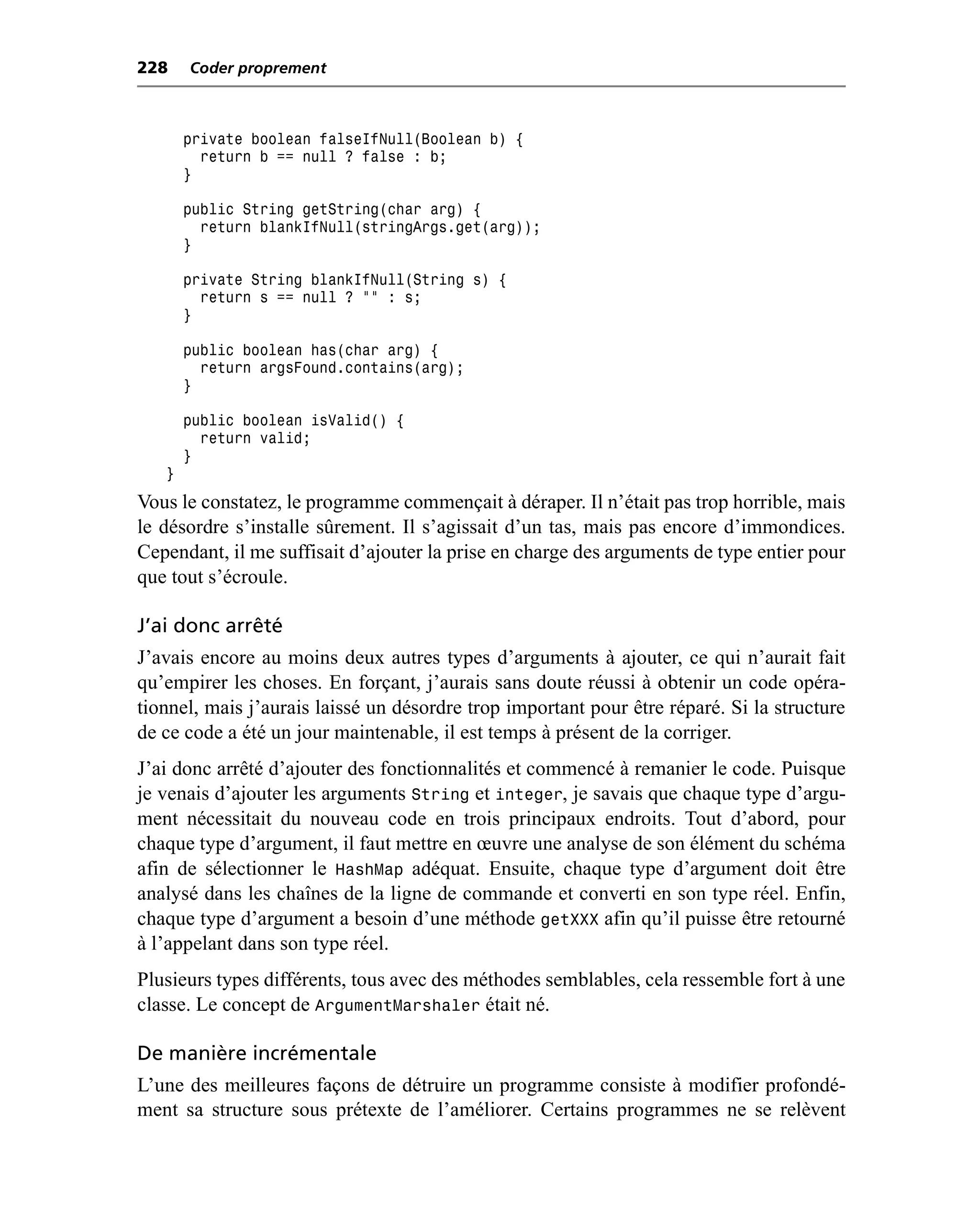 228    Coder proprement



       private boolean falseIfNull(Boolean b) {
         return b == null ? false : b;
       }

       public String getString(char arg) {
         return blankIfNull(stringArgs.get(arg));
       }

       private String blankIfNull(String s) {
         return s == null ? "" : s;
       }

       public boolean has(char arg) {
         return argsFound.contains(arg);
       }

       public boolean isValid() {
         return valid;
       }
   }
Vous le constatez, le programme commençait à déraper. Il n’était pas trop horrible, mais
le désordre s’installe sûrement. Il s’agissait d’un tas, mais pas encore d’immondices.
Cependant, il me suffisait d’ajouter la prise en charge des arguments de type entier pour
que tout s’écroule.

J’ai donc arrêté
J’avais encore au moins deux autres types d’arguments à ajouter, ce qui n’aurait fait
qu’empirer les choses. En forçant, j’aurais sans doute réussi à obtenir un code opéra-
tionnel, mais j’aurais laissé un désordre trop important pour être réparé. Si la structure
de ce code a été un jour maintenable, il est temps à présent de la corriger.
J’ai donc arrêté d’ajouter des fonctionnalités et commencé à remanier le code. Puisque
je venais d’ajouter les arguments String et integer, je savais que chaque type d’argu-
ment nécessitait du nouveau code en trois principaux endroits. Tout d’abord, pour
chaque type d’argument, il faut mettre en œuvre une analyse de son élément du schéma
afin de sélectionner le HashMap adéquat. Ensuite, chaque type d’argument doit être
analysé dans les chaînes de la ligne de commande et converti en son type réel. Enfin,
chaque type d’argument a besoin d’une méthode getXXX afin qu’il puisse être retourné
à l’appelant dans son type réel.
Plusieurs types différents, tous avec des méthodes semblables, cela ressemble fort à une
classe. Le concept de ArgumentMarshaler était né.

De manière incrémentale
L’une des meilleures façons de détruire un programme consiste à modifier profondé-
ment sa structure sous prétexte de l’améliorer. Certains programmes ne se relèvent
 