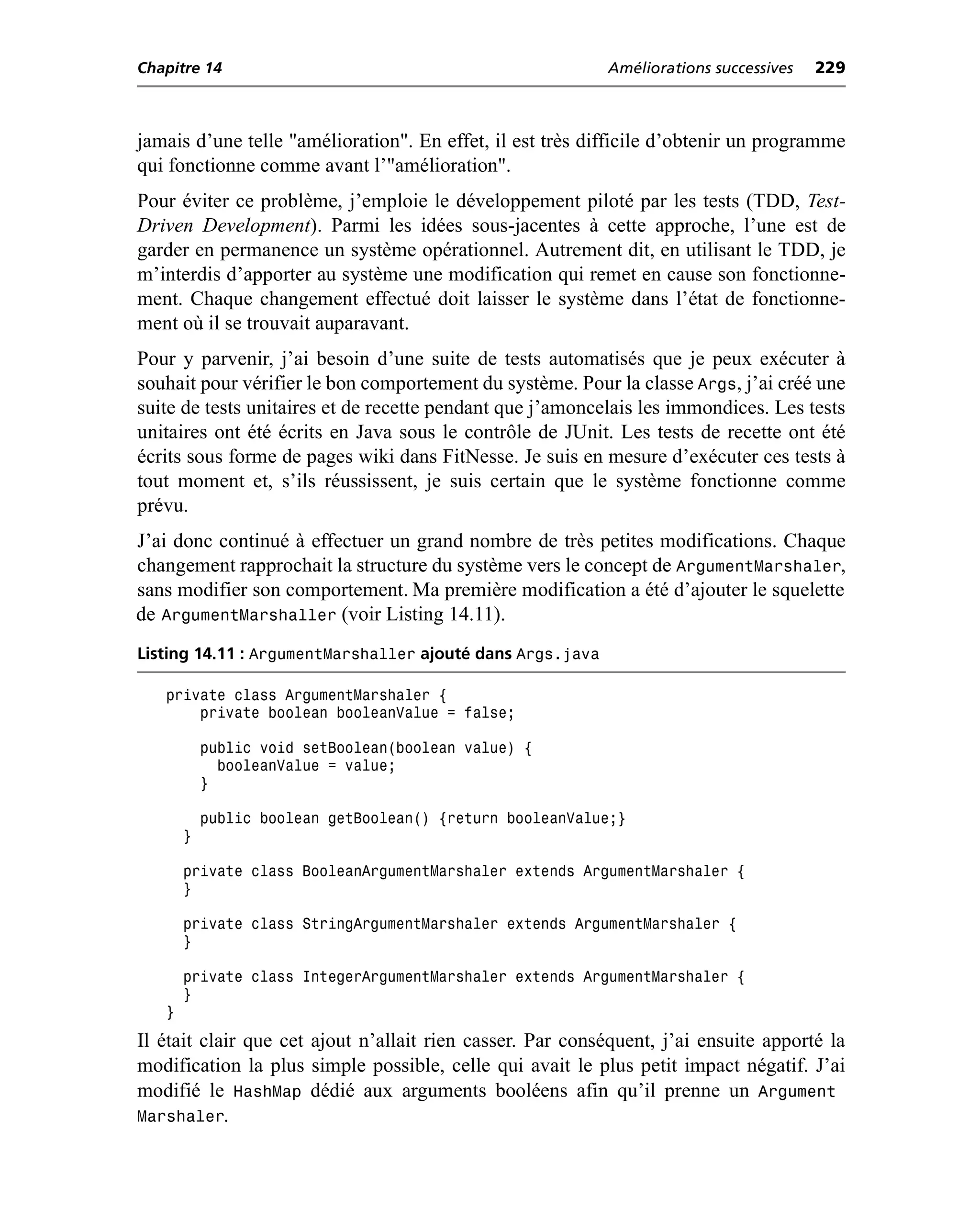 Chapitre 14                                                Améliorations successives   229



jamais d’une telle "amélioration". En effet, il est très difficile d’obtenir un programme
qui fonctionne comme avant l’"amélioration".
Pour éviter ce problème, j’emploie le développement piloté par les tests (TDD, Test-
Driven Development). Parmi les idées sous-jacentes à cette approche, l’une est de
garder en permanence un système opérationnel. Autrement dit, en utilisant le TDD, je
m’interdis d’apporter au système une modification qui remet en cause son fonctionne-
ment. Chaque changement effectué doit laisser le système dans l’état de fonctionne-
ment où il se trouvait auparavant.
Pour y parvenir, j’ai besoin d’une suite de tests automatisés que je peux exécuter à
souhait pour vérifier le bon comportement du système. Pour la classe Args, j’ai créé une
suite de tests unitaires et de recette pendant que j’amoncelais les immondices. Les tests
unitaires ont été écrits en Java sous le contrôle de JUnit. Les tests de recette ont été
écrits sous forme de pages wiki dans FitNesse. Je suis en mesure d’exécuter ces tests à
tout moment et, s’ils réussissent, je suis certain que le système fonctionne comme
prévu.
J’ai donc continué à effectuer un grand nombre de très petites modifications. Chaque
changement rapprochait la structure du système vers le concept de ArgumentMarshaler,
sans modifier son comportement. Ma première modification a été d’ajouter le squelette
de ArgumentMarshaller (voir Listing 14.11).
Listing 14.11 : ArgumentMarshaller ajouté dans Args.java

   private class ArgumentMarshaler {
       private boolean booleanValue = false;

           public void setBoolean(boolean value) {
             booleanValue = value;
           }

           public boolean getBoolean() {return booleanValue;}
       }

       private class BooleanArgumentMarshaler extends ArgumentMarshaler {
       }

       private class StringArgumentMarshaler extends ArgumentMarshaler {
       }

       private class IntegerArgumentMarshaler extends ArgumentMarshaler {
       }
   }
Il était clair que cet ajout n’allait rien casser. Par conséquent, j’ai ensuite apporté la
modification la plus simple possible, celle qui avait le plus petit impact négatif. J’ai
modifié le HashMap dédié aux arguments booléens afin qu’il prenne un Argument
Marshaler.
 