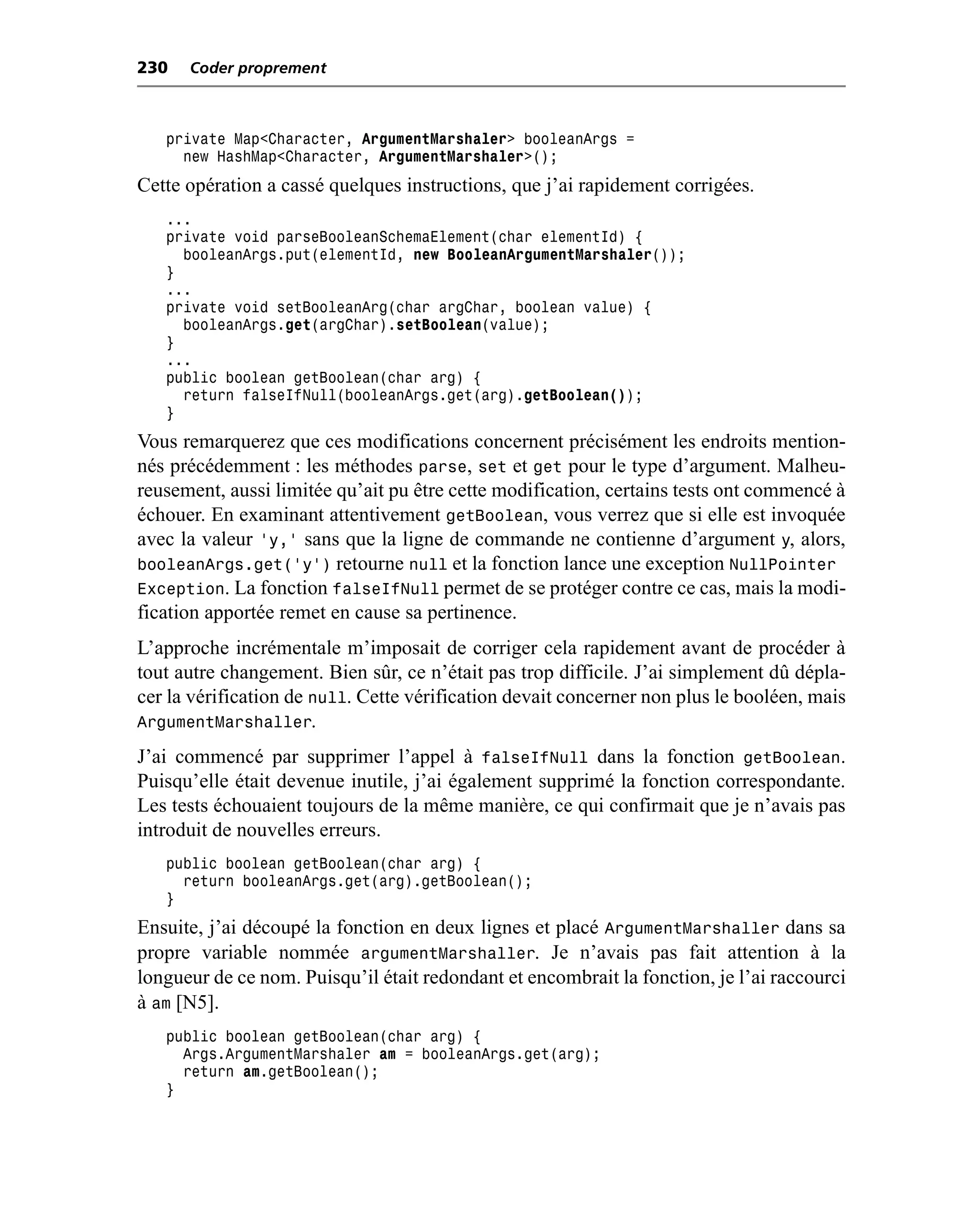 230   Coder proprement



   private Map<Character, ArgumentMarshaler> booleanArgs =
     new HashMap<Character, ArgumentMarshaler>();
Cette opération a cassé quelques instructions, que j’ai rapidement corrigées.
   ...
   private void parseBooleanSchemaElement(char elementId) {
     booleanArgs.put(elementId, new BooleanArgumentMarshaler());
   }
   ...
   private void setBooleanArg(char argChar, boolean value) {
     booleanArgs.get(argChar).setBoolean(value);
   }
   ...
   public boolean getBoolean(char arg) {
     return falseIfNull(booleanArgs.get(arg).getBoolean());
   }
Vous remarquerez que ces modifications concernent précisément les endroits mention-
nés précédemment : les méthodes parse, set et get pour le type d’argument. Malheu-
reusement, aussi limitée qu’ait pu être cette modification, certains tests ont commencé à
échouer. En examinant attentivement getBoolean, vous verrez que si elle est invoquée
avec la valeur 'y,' sans que la ligne de commande ne contienne d’argument y, alors,
booleanArgs.get('y') retourne null et la fonction lance une exception NullPointer
Exception. La fonction falseIfNull permet de se protéger contre ce cas, mais la modi-
fication apportée remet en cause sa pertinence.
L’approche incrémentale m’imposait de corriger cela rapidement avant de procéder à
tout autre changement. Bien sûr, ce n’était pas trop difficile. J’ai simplement dû dépla-
cer la vérification de null. Cette vérification devait concerner non plus le booléen, mais
ArgumentMarshaller.
J’ai commencé par supprimer l’appel à falseIfNull dans la fonction getBoolean.
Puisqu’elle était devenue inutile, j’ai également supprimé la fonction correspondante.
Les tests échouaient toujours de la même manière, ce qui confirmait que je n’avais pas
introduit de nouvelles erreurs.
   public boolean getBoolean(char arg) {
     return booleanArgs.get(arg).getBoolean();
   }
Ensuite, j’ai découpé la fonction en deux lignes et placé ArgumentMarshaller dans sa
propre variable nommée argumentMarshaller. Je n’avais pas fait attention à la
longueur de ce nom. Puisqu’il était redondant et encombrait la fonction, je l’ai raccourci
à am [N5].
   public boolean getBoolean(char arg) {
     Args.ArgumentMarshaler am = booleanArgs.get(arg);
     return am.getBoolean();
   }
 