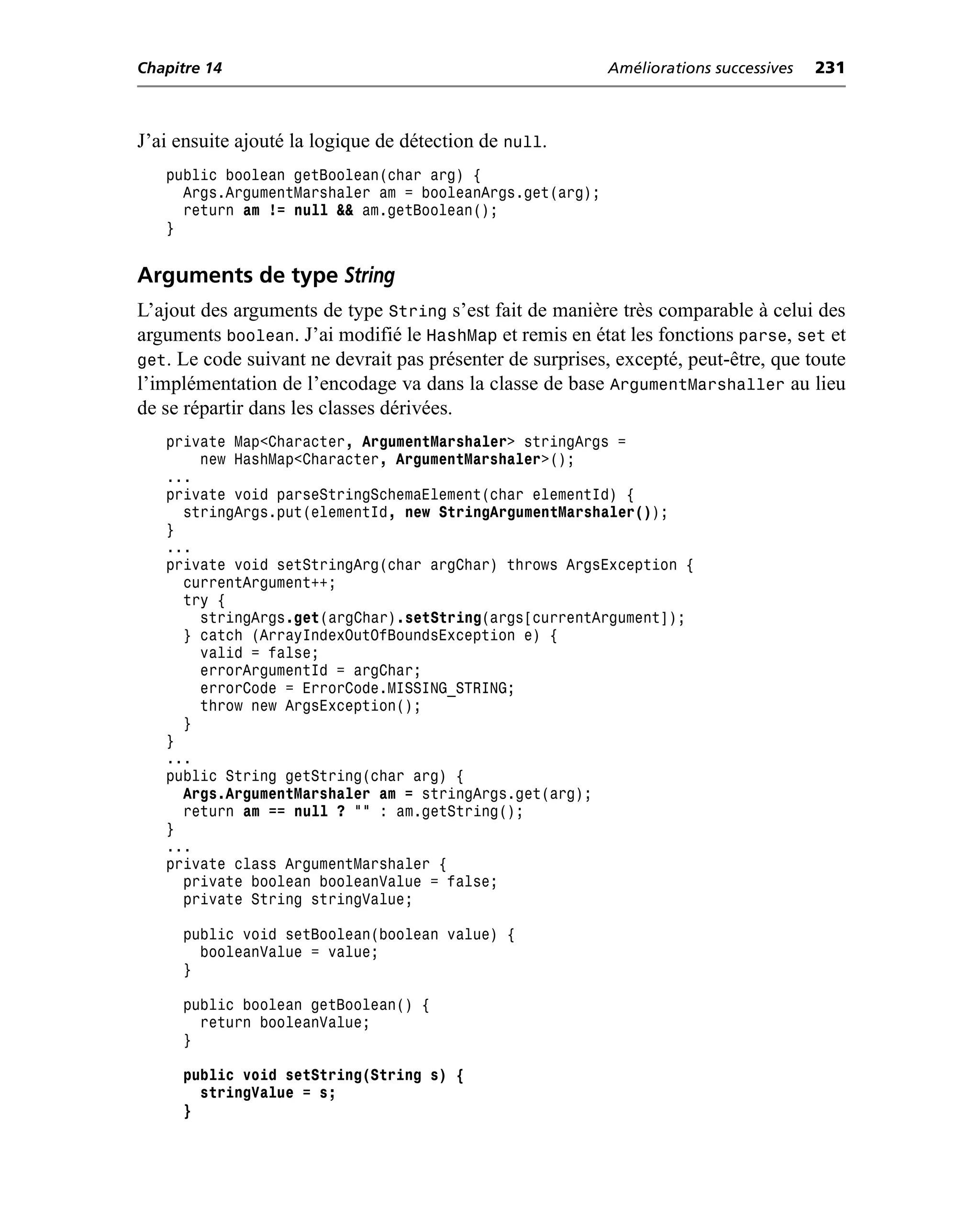 Chapitre 14                                                Améliorations successives   231



J’ai ensuite ajouté la logique de détection de null.
   public boolean getBoolean(char arg) {
     Args.ArgumentMarshaler am = booleanArgs.get(arg);
     return am != null && am.getBoolean();
   }


Arguments de type String
L’ajout des arguments de type String s’est fait de manière très comparable à celui des
arguments boolean. J’ai modifié le HashMap et remis en état les fonctions parse, set et
get. Le code suivant ne devrait pas présenter de surprises, excepté, peut-être, que toute
l’implémentation de l’encodage va dans la classe de base ArgumentMarshaller au lieu
de se répartir dans les classes dérivées.
   private Map<Character, ArgumentMarshaler> stringArgs =
       new HashMap<Character, ArgumentMarshaler>();
   ...
   private void parseStringSchemaElement(char elementId) {
     stringArgs.put(elementId, new StringArgumentMarshaler());
   }
   ...
   private void setStringArg(char argChar) throws ArgsException {
     currentArgument++;
     try {
       stringArgs.get(argChar).setString(args[currentArgument]);
     } catch (ArrayIndexOutOfBoundsException e) {
       valid = false;
       errorArgumentId = argChar;
       errorCode = ErrorCode.MISSING_STRING;
       throw new ArgsException();
     }
   }
   ...
   public String getString(char arg) {
     Args.ArgumentMarshaler am = stringArgs.get(arg);
     return am == null ? "" : am.getString();
   }
   ...
   private class ArgumentMarshaler {
     private boolean booleanValue = false;
     private String stringValue;

     public void setBoolean(boolean value) {
       booleanValue = value;
     }

     public boolean getBoolean() {
       return booleanValue;
     }

     public void setString(String s) {
       stringValue = s;
     }
 