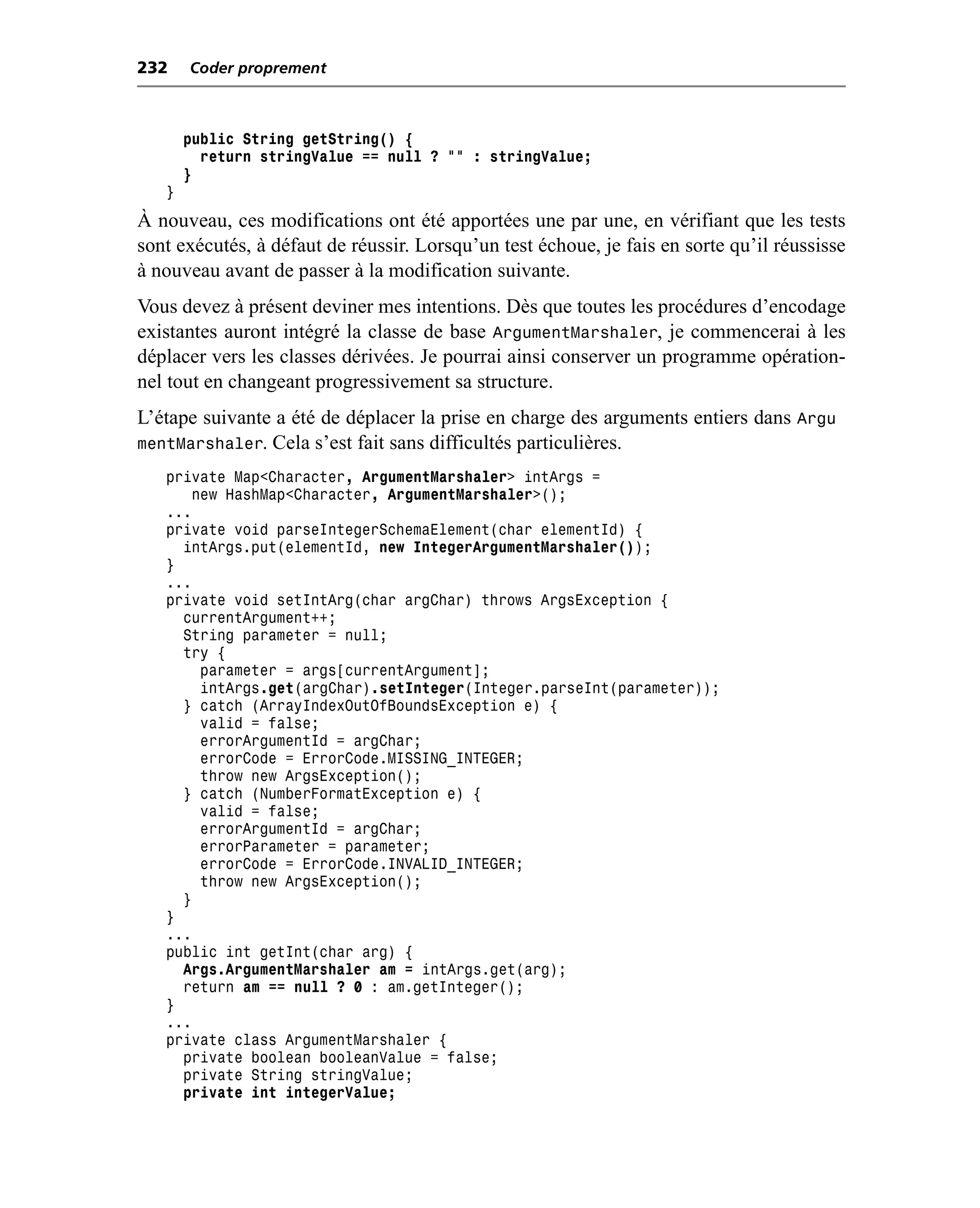 232    Coder proprement



       public String getString() {
         return stringValue == null ? "" : stringValue;
       }
   }
À nouveau, ces modifications ont été apportées une par une, en vérifiant que les tests
sont exécutés, à défaut de réussir. Lorsqu’un test échoue, je fais en sorte qu’il réussisse
à nouveau avant de passer à la modification suivante.
Vous devez à présent deviner mes intentions. Dès que toutes les procédures d’encodage
existantes auront intégré la classe de base ArgumentMarshaler, je commencerai à les
déplacer vers les classes dérivées. Je pourrai ainsi conserver un programme opération-
nel tout en changeant progressivement sa structure.
L’étape suivante a été de déplacer la prise en charge des arguments entiers dans Argu
mentMarshaler. Cela s’est fait sans difficultés particulières.
   private Map<Character, ArgumentMarshaler> intArgs =
       new HashMap<Character, ArgumentMarshaler>();
   ...
   private void parseIntegerSchemaElement(char elementId) {
     intArgs.put(elementId, new IntegerArgumentMarshaler());
   }
   ...
   private void setIntArg(char argChar) throws ArgsException {
     currentArgument++;
     String parameter = null;
     try {
        parameter = args[currentArgument];
        intArgs.get(argChar).setInteger(Integer.parseInt(parameter));
     } catch (ArrayIndexOutOfBoundsException e) {
        valid = false;
        errorArgumentId = argChar;
        errorCode = ErrorCode.MISSING_INTEGER;
        throw new ArgsException();
     } catch (NumberFormatException e) {
        valid = false;
        errorArgumentId = argChar;
        errorParameter = parameter;
        errorCode = ErrorCode.INVALID_INTEGER;
        throw new ArgsException();
     }
   }
   ...
   public int getInt(char arg) {
     Args.ArgumentMarshaler am = intArgs.get(arg);
     return am == null ? 0 : am.getInteger();
   }
   ...
   private class ArgumentMarshaler {
     private boolean booleanValue = false;
     private String stringValue;
     private int integerValue;
 
