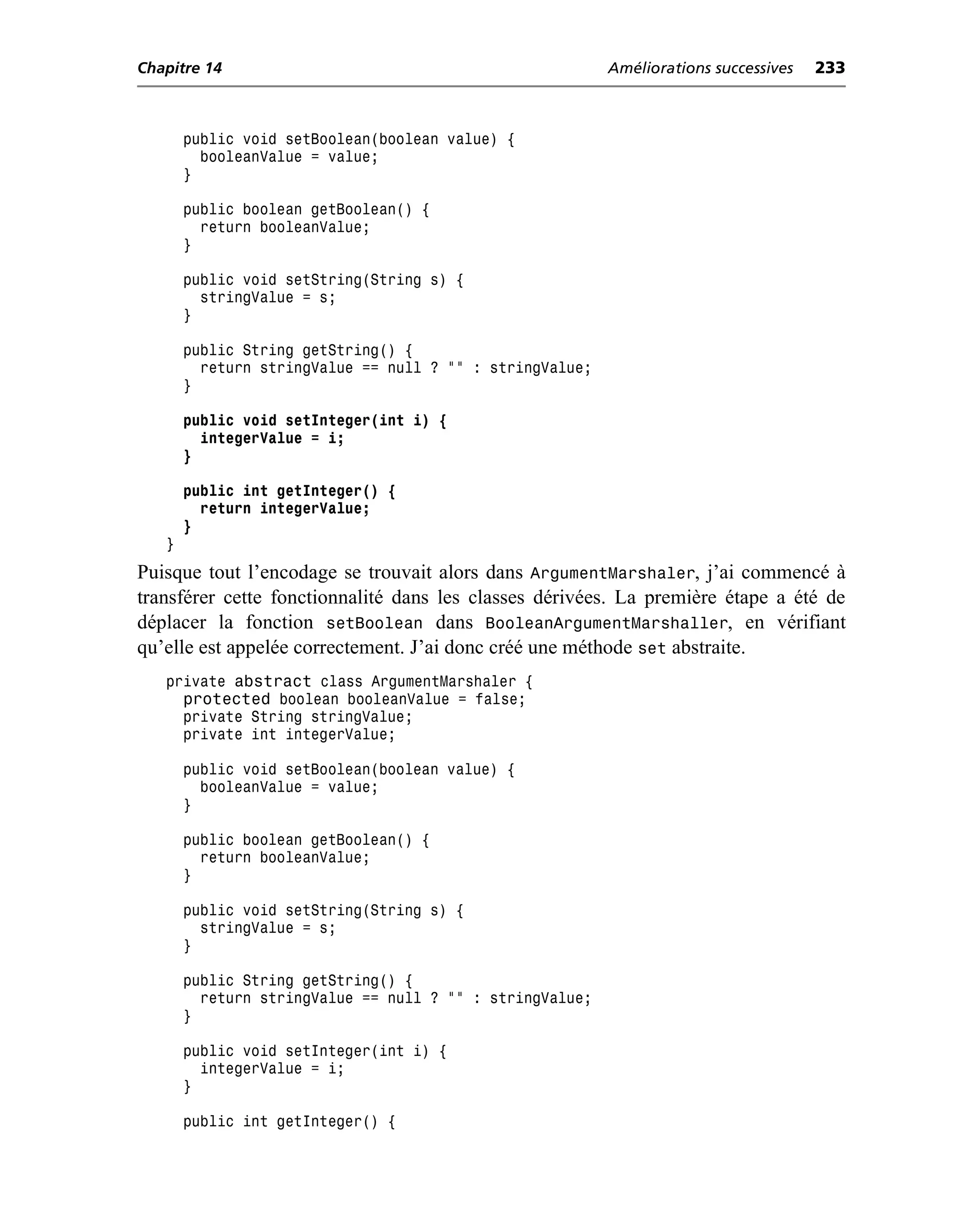 Chapitre 14                                               Améliorations successives   233



       public void setBoolean(boolean value) {
         booleanValue = value;
       }

       public boolean getBoolean() {
         return booleanValue;
       }

       public void setString(String s) {
         stringValue = s;
       }

       public String getString() {
         return stringValue == null ? "" : stringValue;
       }

       public void setInteger(int i) {
         integerValue = i;
       }

       public int getInteger() {
         return integerValue;
       }
   }
Puisque tout l’encodage se trouvait alors dans ArgumentMarshaler, j’ai commencé à
transférer cette fonctionnalité dans les classes dérivées. La première étape a été de
déplacer la fonction setBoolean dans BooleanArgumentMarshaller, en vérifiant
qu’elle est appelée correctement. J’ai donc créé une méthode set abstraite.
   private  abstract class ArgumentMarshaler {
       protected boolean booleanValue = false;
       private String stringValue;
       private int integerValue;

       public void setBoolean(boolean value) {
         booleanValue = value;
       }

       public boolean getBoolean() {
         return booleanValue;
       }

       public void setString(String s) {
         stringValue = s;
       }

       public String getString() {
         return stringValue == null ? "" : stringValue;
       }

       public void setInteger(int i) {
         integerValue = i;
       }

       public int getInteger() {
 