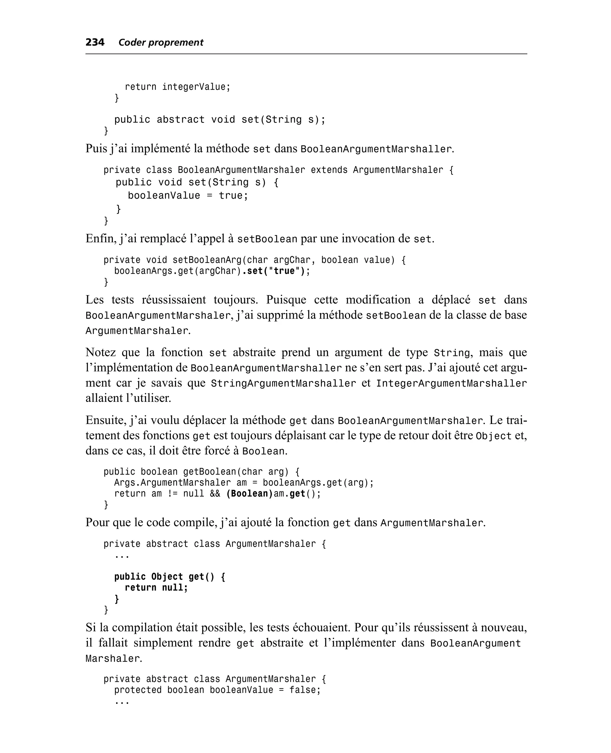 234    Coder proprement



           return integerValue;
       }

       public abstract void set(String s);
   }
Puis j’ai implémenté la méthode set dans BooleanArgumentMarshaller.
   private class BooleanArgumentMarshaler extends ArgumentMarshaler {
       public void set(String s) {
         booleanValue = true;
       }
   }
Enfin, j’ai remplacé l’appel à setBoolean par une invocation de set.
   private void setBooleanArg(char argChar, boolean value) {
     booleanArgs.get(argChar).set("true");
   }
Les tests réussissaient toujours. Puisque cette modification a déplacé set dans
BooleanArgumentMarshaler, j’ai supprimé la méthode setBoolean de la classe de base
ArgumentMarshaler.
Notez que la fonction set abstraite prend un argument de type String, mais que
l’implémentation de BooleanArgumentMarshaller ne s’en sert pas. J’ai ajouté cet argu-
ment car je savais que StringArgumentMarshaller et IntegerArgumentMarshaller
allaient l’utiliser.
Ensuite, j’ai voulu déplacer la méthode get dans BooleanArgumentMarshaler. Le trai-
tement des fonctions get est toujours déplaisant car le type de retour doit être Object et,
dans ce cas, il doit être forcé à Boolean.
   public boolean getBoolean(char arg) {
     Args.ArgumentMarshaler am = booleanArgs.get(arg);
     return am != null && (Boolean)am.get();
   }
Pour que le code compile, j’ai ajouté la fonction get dans ArgumentMarshaler.
   private abstract class ArgumentMarshaler {
     ...

       public Object get() {
         return null;
       }
   }
Si la compilation était possible, les tests échouaient. Pour qu’ils réussissent à nouveau,
il fallait simplement rendre get abstraite et l’implémenter dans BooleanArgument
Marshaler.
   private abstract class ArgumentMarshaler {
     protected boolean booleanValue = false;
     ...
 