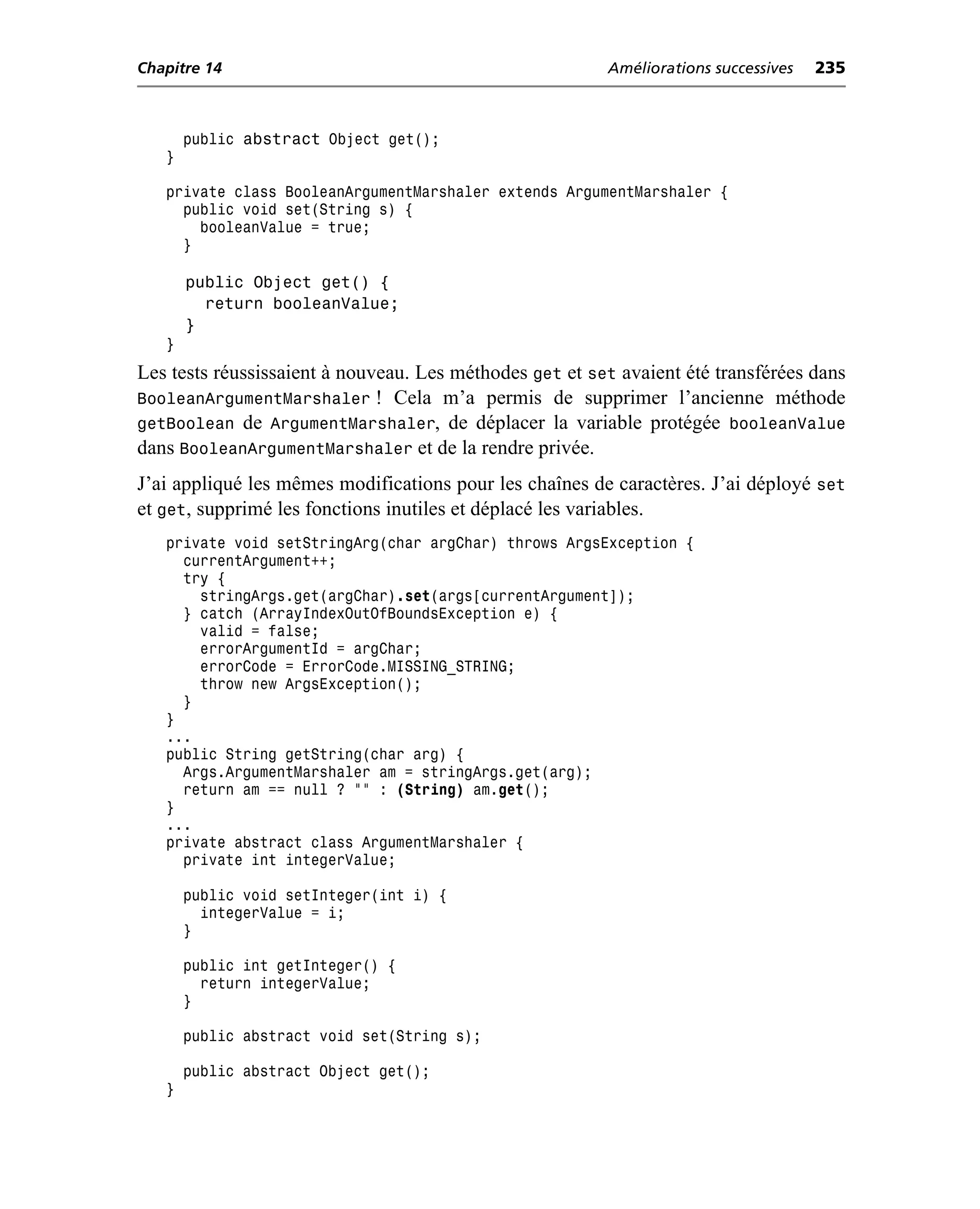 Chapitre 14                                              Améliorations successives   235



       public   abstract Object get();
   }

   private class BooleanArgumentMarshaler extends ArgumentMarshaler {
     public void set(String s) {
       booleanValue = true;
     }

       public Object get() {
         return booleanValue;
       }
   }
Les tests réussissaient à nouveau. Les méthodes get et set avaient été transférées dans
BooleanArgumentMarshaler ! Cela m’a permis de supprimer l’ancienne méthode
getBoolean de ArgumentMarshaler, de déplacer la variable protégée booleanValue
dans BooleanArgumentMarshaler et de la rendre privée.
J’ai appliqué les mêmes modifications pour les chaînes de caractères. J’ai déployé set
et get, supprimé les fonctions inutiles et déplacé les variables.
   private void setStringArg(char argChar) throws ArgsException {
     currentArgument++;
     try {
       stringArgs.get(argChar).set(args[currentArgument]);
     } catch (ArrayIndexOutOfBoundsException e) {
       valid = false;
       errorArgumentId = argChar;
       errorCode = ErrorCode.MISSING_STRING;
       throw new ArgsException();
     }
   }
   ...
   public String getString(char arg) {
     Args.ArgumentMarshaler am = stringArgs.get(arg);
     return am == null ? "" : (String) am.get();
   }
   ...
   private abstract class ArgumentMarshaler {
     private int integerValue;

       public void setInteger(int i) {
         integerValue = i;
       }

       public int getInteger() {
         return integerValue;
       }

       public abstract void set(String s);

       public abstract Object get();
   }
 