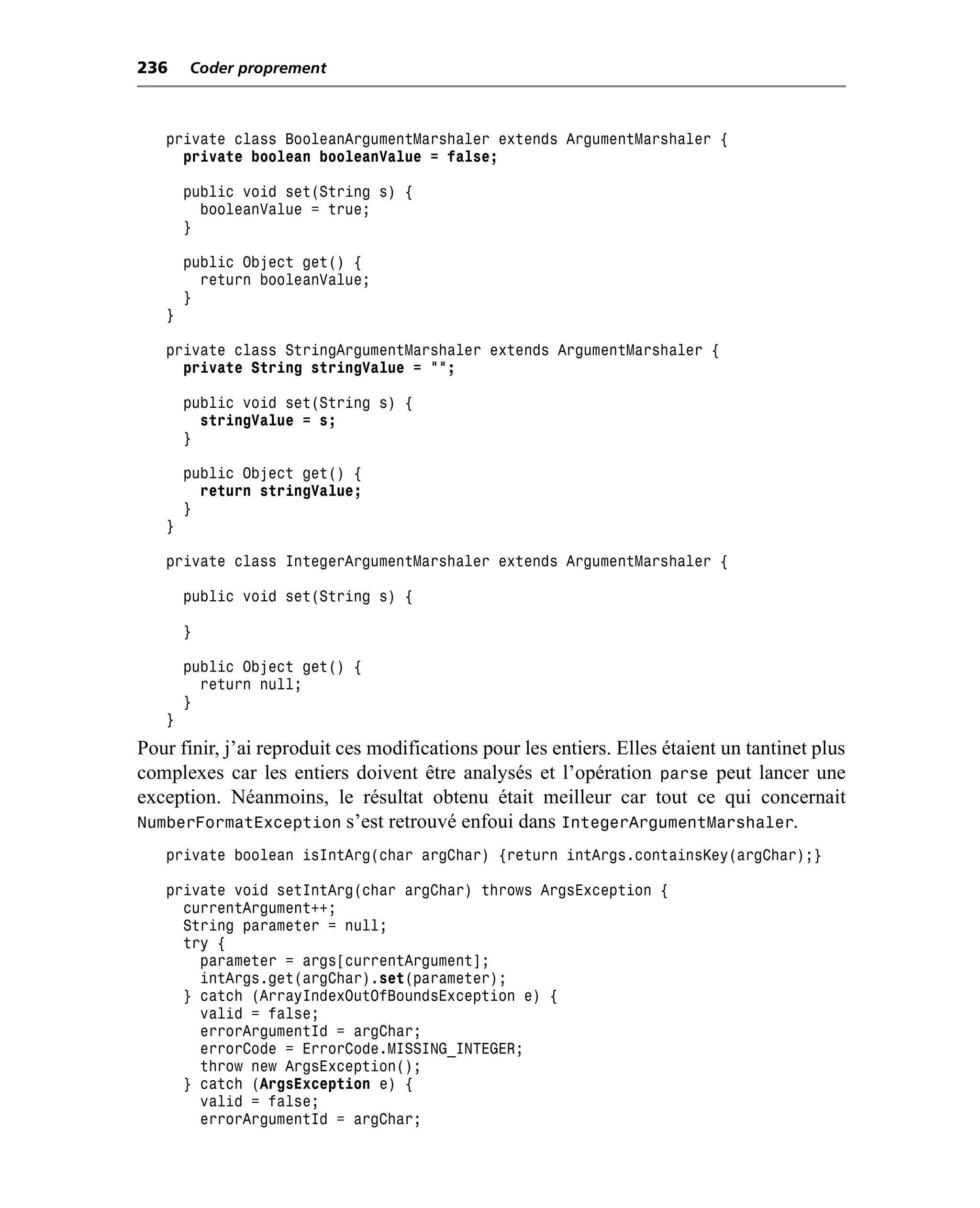 236    Coder proprement



   private class BooleanArgumentMarshaler extends ArgumentMarshaler {
     private boolean booleanValue = false;

       public void set(String s) {
         booleanValue = true;
       }

       public Object get() {
         return booleanValue;
       }
   }

   private class StringArgumentMarshaler extends ArgumentMarshaler {
     private String stringValue = "";

       public void set(String s) {
         stringValue = s;
       }

       public Object get() {
         return stringValue;
       }
   }

   private class IntegerArgumentMarshaler extends ArgumentMarshaler {

       public void set(String s) {

       }

       public Object get() {
         return null;
       }
   }
Pour finir, j’ai reproduit ces modifications pour les entiers. Elles étaient un tantinet plus
complexes car les entiers doivent être analysés et l’opération parse peut lancer une
exception. Néanmoins, le résultat obtenu était meilleur car tout ce qui concernait
NumberFormatException s’est retrouvé enfoui dans IntegerArgumentMarshaler.
   private boolean isIntArg(char argChar) {return intArgs.containsKey(argChar);}

   private void setIntArg(char argChar) throws ArgsException {
     currentArgument++;
     String parameter = null;
     try {
       parameter = args[currentArgument];
       intArgs.get(argChar).set(parameter);
     } catch (ArrayIndexOutOfBoundsException e) {
       valid = false;
       errorArgumentId = argChar;
       errorCode = ErrorCode.MISSING_INTEGER;
       throw new ArgsException();
     } catch (ArgsException e) {
       valid = false;
       errorArgumentId = argChar;
 