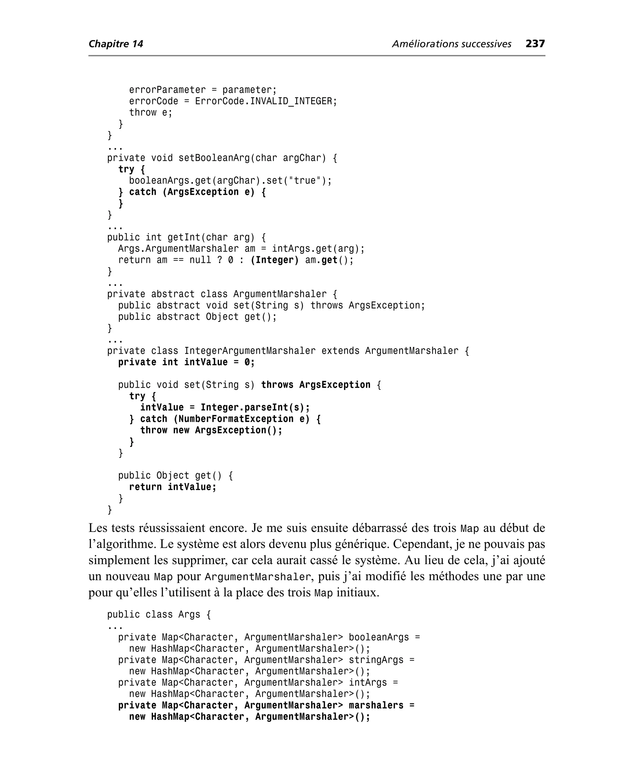 Chapitre 14                                               Améliorations successives   237



        errorParameter = parameter;
        errorCode = ErrorCode.INVALID_INTEGER;
        throw e;
     }
   }
   ...
   private void setBooleanArg(char argChar) {
     try {
       booleanArgs.get(argChar).set("true");
     } catch (ArgsException e) {
     }
   }
   ...
   public int getInt(char arg) {
     Args.ArgumentMarshaler am = intArgs.get(arg);
     return am == null ? 0 : (Integer) am.get();
   }
   ...
   private abstract class ArgumentMarshaler {
     public abstract void set(String s) throws ArgsException;
     public abstract Object get();
   }
   ...
   private class IntegerArgumentMarshaler extends ArgumentMarshaler {
     private int intValue = 0;

       public void set(String s) throws ArgsException {
         try {
           intValue = Integer.parseInt(s);
         } catch (NumberFormatException e) {
           throw new ArgsException();
         }
       }

       public Object get() {
         return intValue;
       }
   }
Les tests réussissaient encore. Je me suis ensuite débarrassé des trois Map au début de
l’algorithme. Le système est alors devenu plus générique. Cependant, je ne pouvais pas
simplement les supprimer, car cela aurait cassé le système. Au lieu de cela, j’ai ajouté
un nouveau Map pour ArgumentMarshaler, puis j’ai modifié les méthodes une par une
pour qu’elles l’utilisent à la place des trois Map initiaux.
   public class Args {
   ...
     private Map<Character, ArgumentMarshaler> booleanArgs =
       new HashMap<Character, ArgumentMarshaler>();
     private Map<Character, ArgumentMarshaler> stringArgs =
       new HashMap<Character, ArgumentMarshaler>();
     private Map<Character, ArgumentMarshaler> intArgs =
       new HashMap<Character, ArgumentMarshaler>();
     private Map<Character, ArgumentMarshaler> marshalers =
       new HashMap<Character, ArgumentMarshaler>();
 