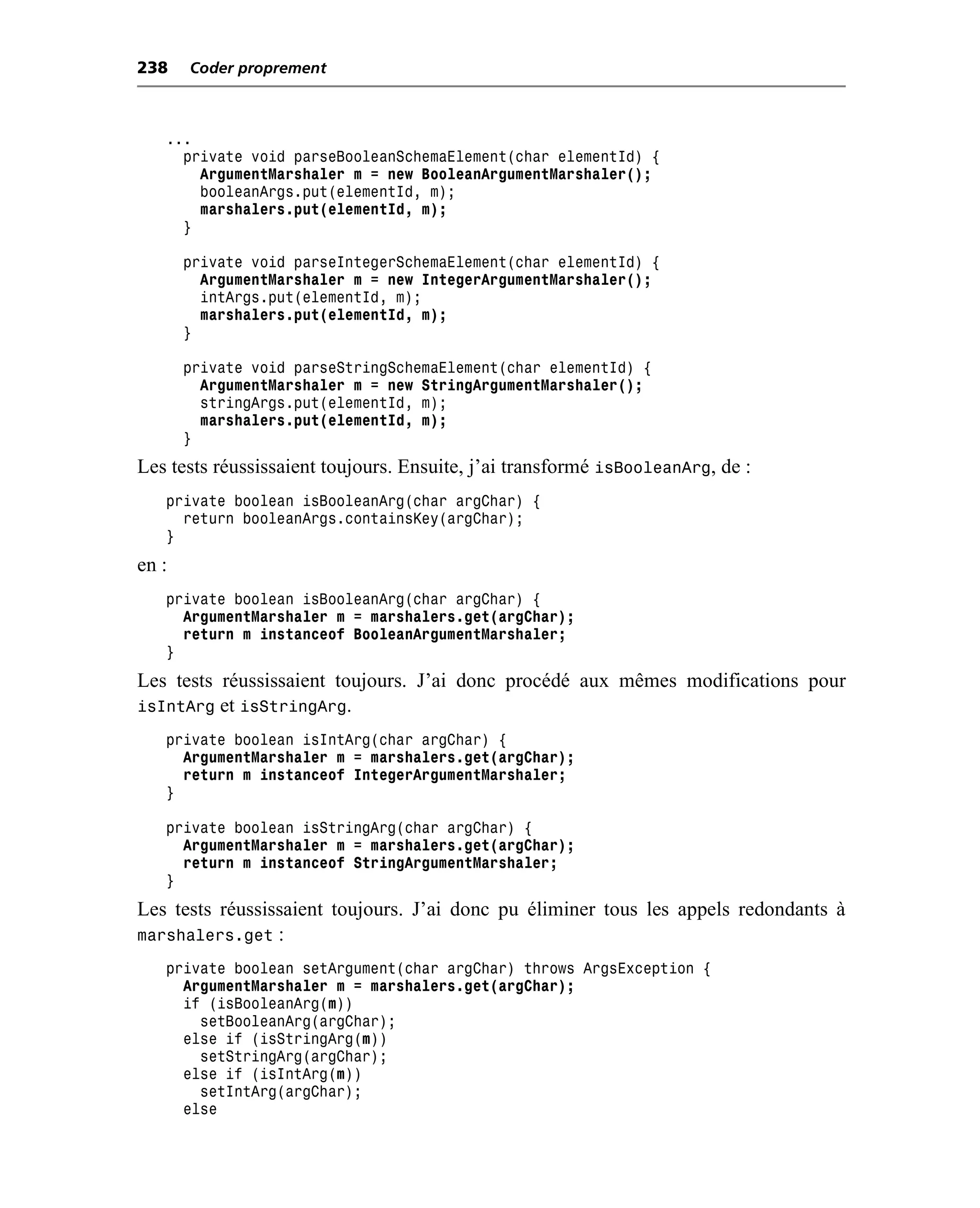 238    Coder proprement



   ...
     private void parseBooleanSchemaElement(char elementId) {
       ArgumentMarshaler m = new BooleanArgumentMarshaler();
       booleanArgs.put(elementId, m);
       marshalers.put(elementId, m);
     }

       private void parseIntegerSchemaElement(char elementId) {
         ArgumentMarshaler m = new IntegerArgumentMarshaler();
         intArgs.put(elementId, m);
         marshalers.put(elementId, m);
       }

       private void parseStringSchemaElement(char elementId) {
         ArgumentMarshaler m = new StringArgumentMarshaler();
         stringArgs.put(elementId, m);
         marshalers.put(elementId, m);
       }
Les tests réussissaient toujours. Ensuite, j’ai transformé isBooleanArg, de :
   private boolean isBooleanArg(char argChar) {
     return booleanArgs.containsKey(argChar);
   }
en :
   private boolean isBooleanArg(char argChar) {
     ArgumentMarshaler m = marshalers.get(argChar);
     return m instanceof BooleanArgumentMarshaler;
   }
Les tests réussissaient toujours. J’ai donc procédé aux mêmes modifications pour
isIntArg et isStringArg.
   private boolean isIntArg(char argChar) {
     ArgumentMarshaler m = marshalers.get(argChar);
     return m instanceof IntegerArgumentMarshaler;
   }

   private boolean isStringArg(char argChar) {
     ArgumentMarshaler m = marshalers.get(argChar);
     return m instanceof StringArgumentMarshaler;
   }
Les tests réussissaient toujours. J’ai donc pu éliminer tous les appels redondants à
marshalers.get :
   private boolean setArgument(char argChar) throws ArgsException {
     ArgumentMarshaler m = marshalers.get(argChar);
     if (isBooleanArg(m))
       setBooleanArg(argChar);
     else if (isStringArg(m))
       setStringArg(argChar);
     else if (isIntArg(m))
       setIntArg(argChar);
     else
 