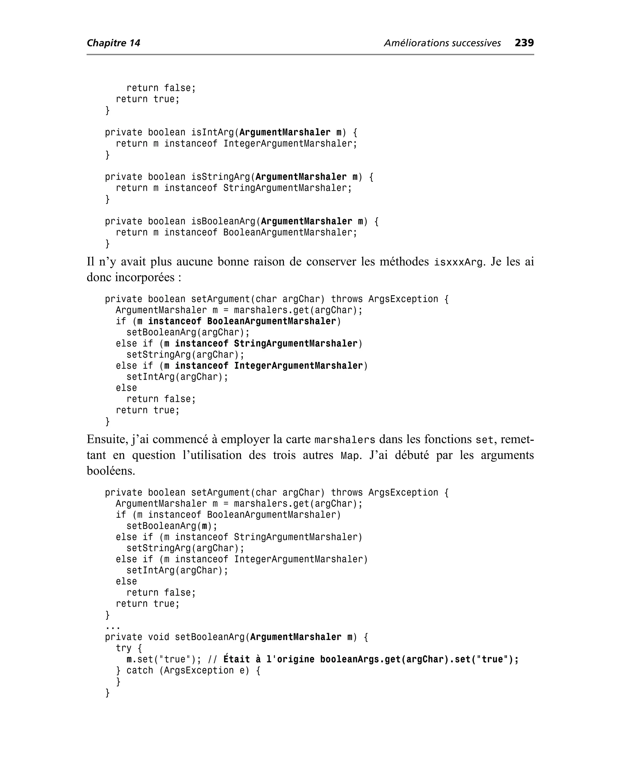 Chapitre 14                                              Améliorations successives   239



         return false;
       return true;
   }

   private boolean isIntArg(ArgumentMarshaler m) {
     return m instanceof IntegerArgumentMarshaler;
   }

   private boolean isStringArg(ArgumentMarshaler m) {
     return m instanceof StringArgumentMarshaler;
   }

   private boolean isBooleanArg(ArgumentMarshaler m) {
     return m instanceof BooleanArgumentMarshaler;
   }
Il n’y avait plus aucune bonne raison de conserver les méthodes isxxxArg. Je les ai
donc incorporées :
   private boolean setArgument(char argChar) throws ArgsException {
     ArgumentMarshaler m = marshalers.get(argChar);
     if (m instanceof BooleanArgumentMarshaler)
       setBooleanArg(argChar);
     else if (m instanceof StringArgumentMarshaler)
       setStringArg(argChar);
     else if (m instanceof IntegerArgumentMarshaler)
       setIntArg(argChar);
     else
       return false;
     return true;
   }
Ensuite, j’ai commencé à employer la carte marshalers dans les fonctions set, remet-
tant en question l’utilisation des trois autres Map. J’ai débuté par les arguments
booléens.
   private boolean setArgument(char argChar) throws ArgsException {
     ArgumentMarshaler m = marshalers.get(argChar);
     if (m instanceof BooleanArgumentMarshaler)
       setBooleanArg(m);
     else if (m instanceof StringArgumentMarshaler)
       setStringArg(argChar);
     else if (m instanceof IntegerArgumentMarshaler)
       setIntArg(argChar);
     else
       return false;
     return true;
   }
   ...
   private void setBooleanArg(ArgumentMarshaler m) {
     try {
       m.set("true"); // Était à l’origine booleanArgs.get(argChar).set("true");
     } catch (ArgsException e) {
     }
   }
 
