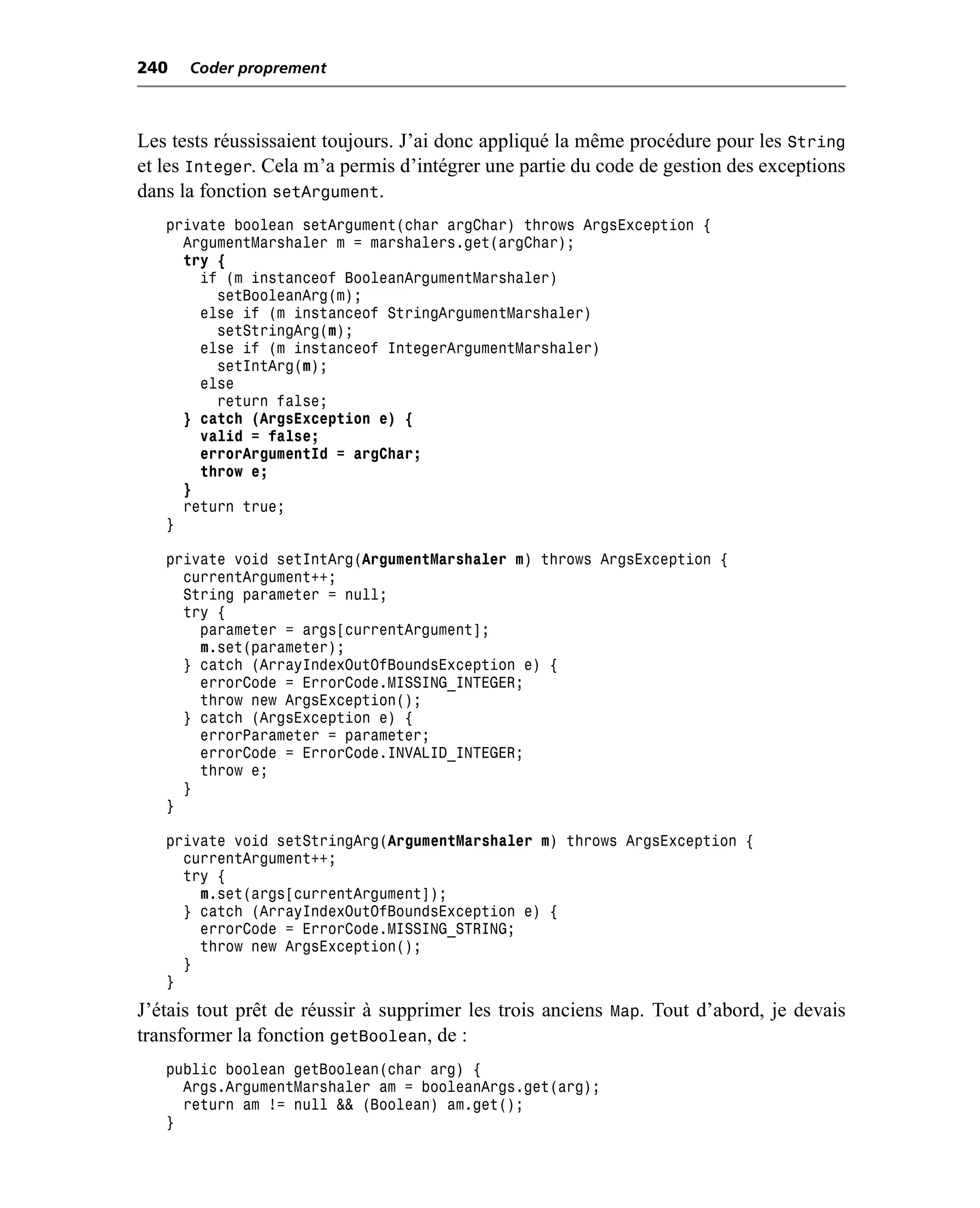 240   Coder proprement



Les tests réussissaient toujours. J’ai donc appliqué la même procédure pour les String
et les Integer. Cela m’a permis d’intégrer une partie du code de gestion des exceptions
dans la fonction setArgument.
   private boolean setArgument(char argChar) throws ArgsException {
     ArgumentMarshaler m = marshalers.get(argChar);
     try {
       if (m instanceof BooleanArgumentMarshaler)
         setBooleanArg(m);
       else if (m instanceof StringArgumentMarshaler)
         setStringArg(m);
       else if (m instanceof IntegerArgumentMarshaler)
         setIntArg(m);
       else
         return false;
     } catch (ArgsException e) {
       valid = false;
       errorArgumentId = argChar;
       throw e;
     }
     return true;
   }

   private void setIntArg(ArgumentMarshaler m) throws ArgsException {
     currentArgument++;
     String parameter = null;
     try {
       parameter = args[currentArgument];
       m.set(parameter);
     } catch (ArrayIndexOutOfBoundsException e) {
       errorCode = ErrorCode.MISSING_INTEGER;
       throw new ArgsException();
     } catch (ArgsException e) {
       errorParameter = parameter;
       errorCode = ErrorCode.INVALID_INTEGER;
       throw e;
     }
   }

   private void setStringArg(ArgumentMarshaler m) throws ArgsException {
     currentArgument++;
     try {
       m.set(args[currentArgument]);
     } catch (ArrayIndexOutOfBoundsException e) {
       errorCode = ErrorCode.MISSING_STRING;
       throw new ArgsException();
     }
   }
J’étais tout prêt de réussir à supprimer les trois anciens Map. Tout d’abord, je devais
transformer la fonction getBoolean, de :
   public boolean getBoolean(char arg) {
     Args.ArgumentMarshaler am = booleanArgs.get(arg);
     return am != null && (Boolean) am.get();
   }
 