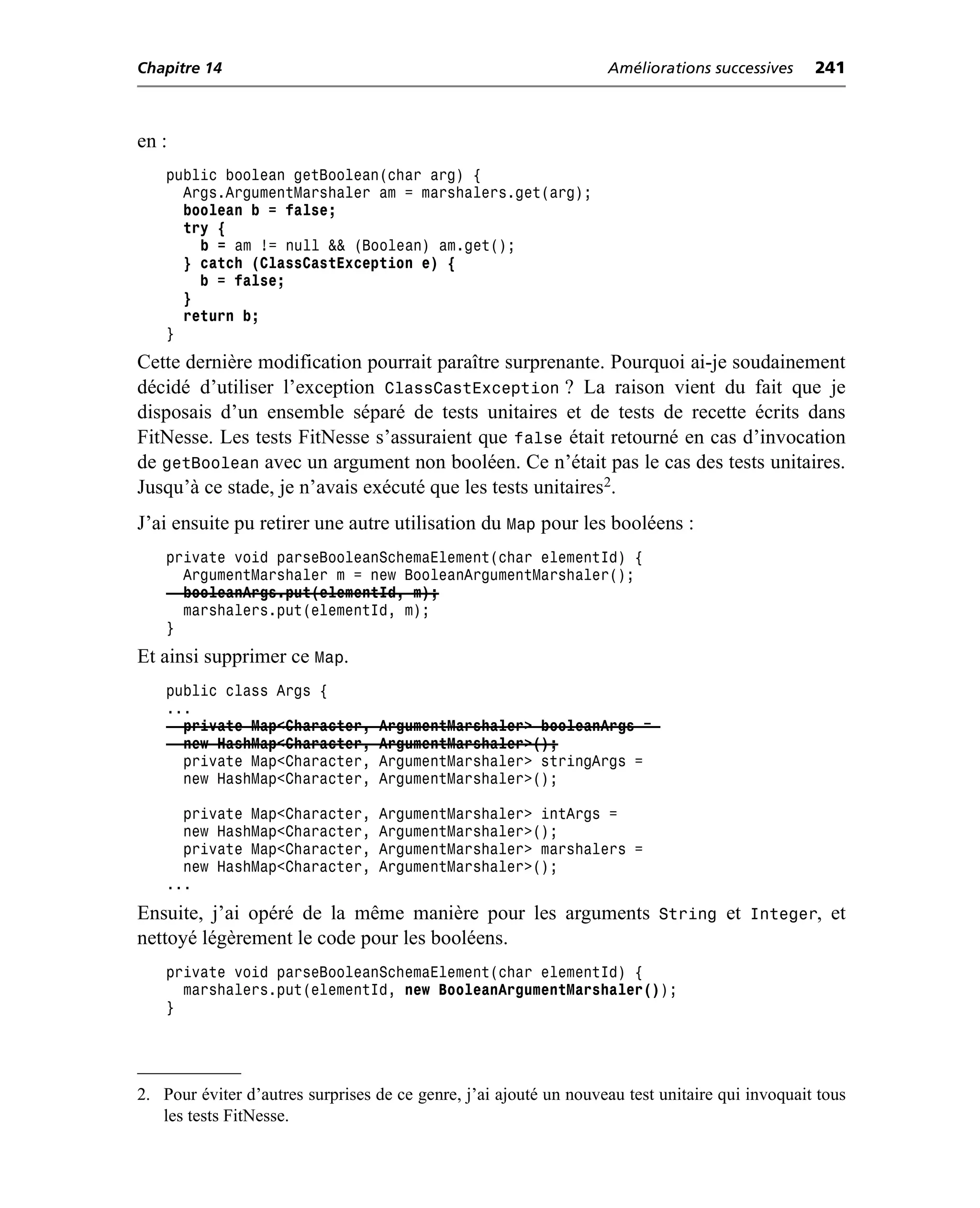 Chapitre 14                                                        Améliorations successives     241



en :
    public boolean getBoolean(char arg) {
      Args.ArgumentMarshaler am = marshalers.get(arg);
      boolean b = false;
      try {
        b = am != null && (Boolean) am.get();
      } catch (ClassCastException e) {
        b = false;
      }
      return b;
    }
Cette dernière modification pourrait paraître surprenante. Pourquoi ai-je soudainement
décidé d’utiliser l’exception ClassCastException ? La raison vient du fait que je
disposais d’un ensemble séparé de tests unitaires et de tests de recette écrits dans
FitNesse. Les tests FitNesse s’assuraient que false était retourné en cas d’invocation
de getBoolean avec un argument non booléen. Ce n’était pas le cas des tests unitaires.
Jusqu’à ce stade, je n’avais exécuté que les tests unitaires2.
J’ai ensuite pu retirer une autre utilisation du Map pour les booléens :
    private void parseBooleanSchemaElement(char elementId) {
      ArgumentMarshaler m = new BooleanArgumentMarshaler();
      booleanArgs.put(elementId, m);
      marshalers.put(elementId, m);
    }
Et ainsi supprimer ce Map.
    public class Args {
    ...
      private Map<Character,      ArgumentMarshaler> booleanArgs =
      new HashMap<Character,      ArgumentMarshaler>();
      private Map<Character,      ArgumentMarshaler> stringArgs =
      new HashMap<Character,      ArgumentMarshaler>();

      private Map<Character,      ArgumentMarshaler> intArgs =
      new HashMap<Character,      ArgumentMarshaler>();
      private Map<Character,      ArgumentMarshaler> marshalers =
      new HashMap<Character,      ArgumentMarshaler>();
    ...
Ensuite, j’ai opéré de la même manière pour les arguments String et Integer, et
nettoyé légèrement le code pour les booléens.
    private void parseBooleanSchemaElement(char elementId) {
      marshalers.put(elementId, new BooleanArgumentMarshaler());
    }




2. Pour éviter d’autres surprises de ce genre, j’ai ajouté un nouveau test unitaire qui invoquait tous
   les tests FitNesse.
 