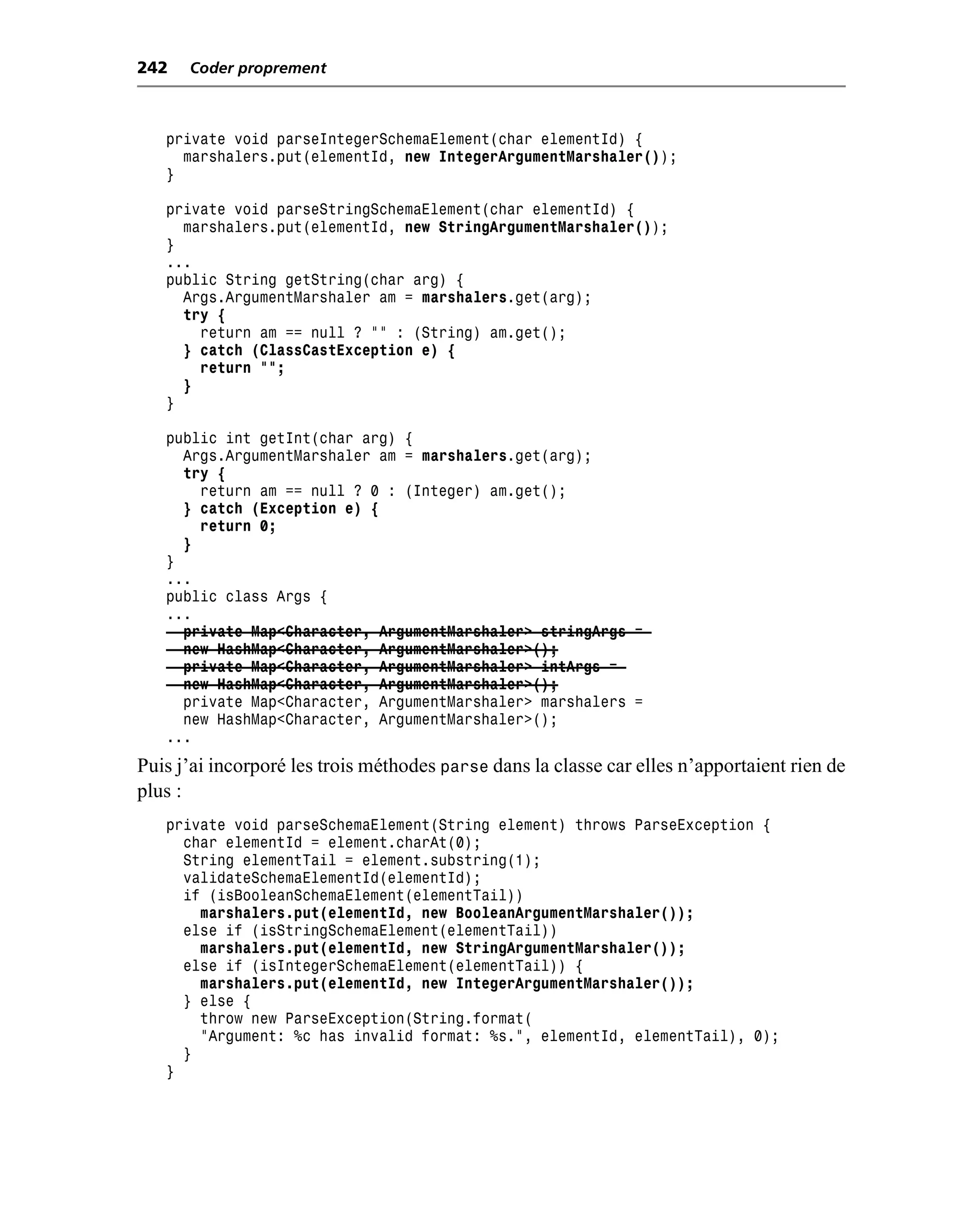 242   Coder proprement



   private void parseIntegerSchemaElement(char elementId) {
     marshalers.put(elementId, new IntegerArgumentMarshaler());
   }

   private void parseStringSchemaElement(char elementId) {
     marshalers.put(elementId, new StringArgumentMarshaler());
   }
   ...
   public String getString(char arg) {
     Args.ArgumentMarshaler am = marshalers.get(arg);
     try {
       return am == null ? "" : (String) am.get();
     } catch (ClassCastException e) {
       return "";
     }
   }

   public int getInt(char arg) {
     Args.ArgumentMarshaler am = marshalers.get(arg);
     try {
       return am == null ? 0 : (Integer) am.get();
     } catch (Exception e) {
       return 0;
     }
   }
   ...
   public class Args {
   ...
     private Map<Character, ArgumentMarshaler> stringArgs =
     new HashMap<Character, ArgumentMarshaler>();
     private Map<Character, ArgumentMarshaler> intArgs =
     new HashMap<Character, ArgumentMarshaler>();
     private Map<Character, ArgumentMarshaler> marshalers =
     new HashMap<Character, ArgumentMarshaler>();
   ...
Puis j’ai incorporé les trois méthodes parse dans la classe car elles n’apportaient rien de
plus :
   private void parseSchemaElement(String element) throws ParseException {
     char elementId = element.charAt(0);
     String elementTail = element.substring(1);
     validateSchemaElementId(elementId);
     if (isBooleanSchemaElement(elementTail))
       marshalers.put(elementId, new BooleanArgumentMarshaler());
     else if (isStringSchemaElement(elementTail))
       marshalers.put(elementId, new StringArgumentMarshaler());
     else if (isIntegerSchemaElement(elementTail)) {
       marshalers.put(elementId, new IntegerArgumentMarshaler());
     } else {
       throw new ParseException(String.format(
       "Argument: %c has invalid format: %s.", elementId, elementTail), 0);
     }
   }
 