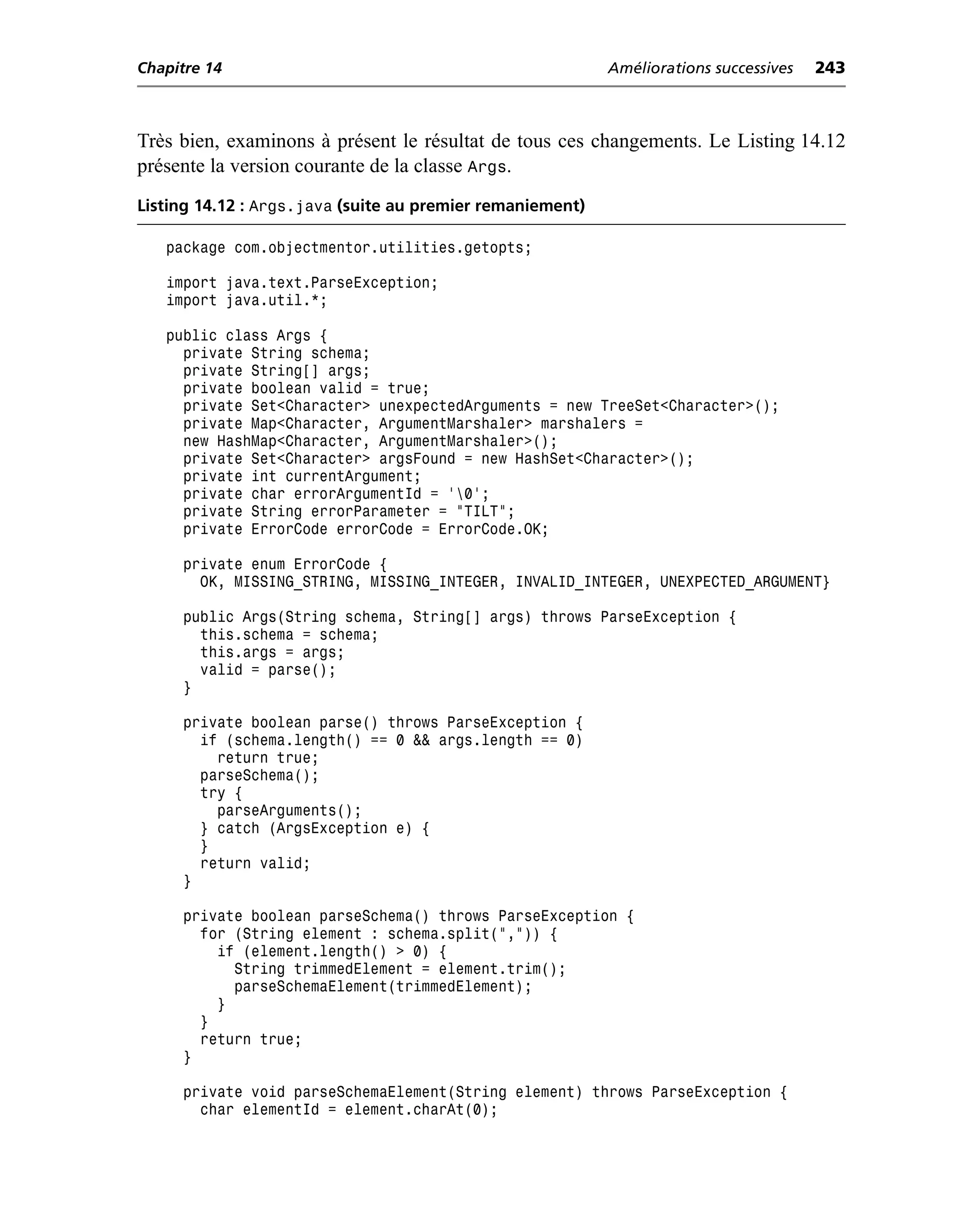 Chapitre 14                                                Améliorations successives   243



Très bien, examinons à présent le résultat de tous ces changements. Le Listing 14.12
présente la version courante de la classe Args.
Listing 14.12 : Args.java (suite au premier remaniement)

   package com.objectmentor.utilities.getopts;

   import java.text.ParseException;
   import java.util.*;

   public class Args {
     private String schema;
     private String[] args;
     private boolean valid = true;
     private Set<Character> unexpectedArguments = new TreeSet<Character>();
     private Map<Character, ArgumentMarshaler> marshalers =
     new HashMap<Character, ArgumentMarshaler>();
     private Set<Character> argsFound = new HashSet<Character>();
     private int currentArgument;
     private char errorArgumentId = '0';
     private String errorParameter = "TILT";
     private ErrorCode errorCode = ErrorCode.OK;

     private enum ErrorCode {
       OK, MISSING_STRING, MISSING_INTEGER, INVALID_INTEGER, UNEXPECTED_ARGUMENT}

     public Args(String schema, String[] args) throws ParseException {
       this.schema = schema;
       this.args = args;
       valid = parse();
     }

     private boolean parse() throws ParseException {
       if (schema.length() == 0 && args.length == 0)
         return true;
       parseSchema();
       try {
         parseArguments();
       } catch (ArgsException e) {
       }
       return valid;
     }

     private boolean parseSchema() throws ParseException {
       for (String element : schema.split(",")) {
         if (element.length() > 0) {
           String trimmedElement = element.trim();
           parseSchemaElement(trimmedElement);
         }
       }
       return true;
     }

     private void parseSchemaElement(String element) throws ParseException {
       char elementId = element.charAt(0);
 