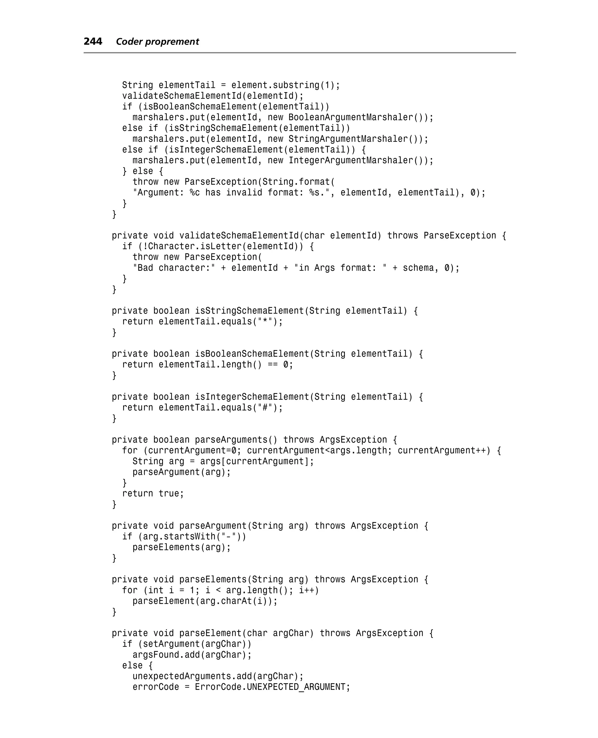 244   Coder proprement



          String elementTail = element.substring(1);
          validateSchemaElementId(elementId);
          if (isBooleanSchemaElement(elementTail))
            marshalers.put(elementId, new BooleanArgumentMarshaler());
          else if (isStringSchemaElement(elementTail))
            marshalers.put(elementId, new StringArgumentMarshaler());
          else if (isIntegerSchemaElement(elementTail)) {
            marshalers.put(elementId, new IntegerArgumentMarshaler());
          } else {
            throw new ParseException(String.format(
            "Argument: %c has invalid format: %s.", elementId, elementTail), 0);
          }
      }

      private void validateSchemaElementId(char elementId) throws ParseException {
        if (!Character.isLetter(elementId)) {
          throw new ParseException(
          "Bad character:" + elementId + "in Args format: " + schema, 0);
        }
      }

      private boolean isStringSchemaElement(String elementTail) {
        return elementTail.equals("*");
      }

      private boolean isBooleanSchemaElement(String elementTail) {
        return elementTail.length() == 0;
      }

      private boolean isIntegerSchemaElement(String elementTail) {
        return elementTail.equals("#");
      }

      private boolean parseArguments() throws ArgsException {
        for (currentArgument=0; currentArgument<args.length; currentArgument++) {
          String arg = args[currentArgument];
          parseArgument(arg);
        }
        return true;
      }

      private void parseArgument(String arg) throws ArgsException {
        if (arg.startsWith("-"))
          parseElements(arg);
      }

      private void parseElements(String arg) throws ArgsException {
        for (int i = 1; i < arg.length(); i++)
          parseElement(arg.charAt(i));
      }

      private void parseElement(char argChar) throws ArgsException {
        if (setArgument(argChar))
          argsFound.add(argChar);
        else {
          unexpectedArguments.add(argChar);
          errorCode = ErrorCode.UNEXPECTED_ARGUMENT;
 