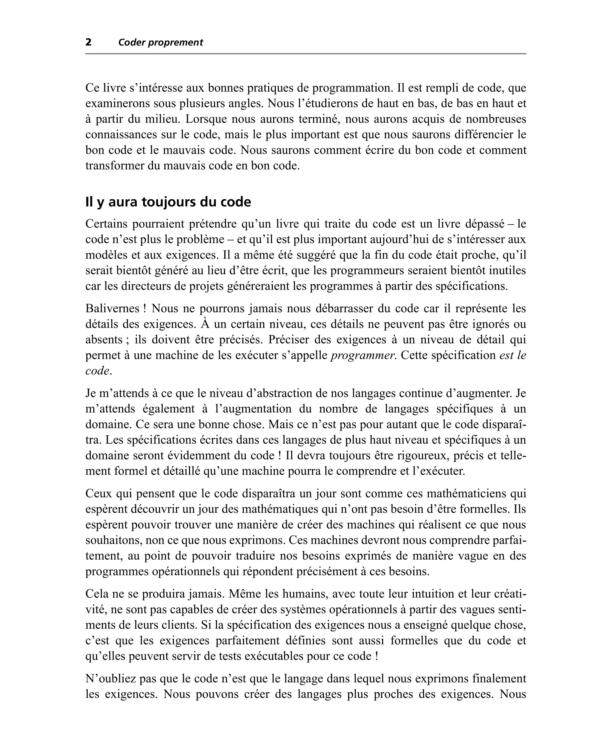 2     Coder proprement



Ce livre s’intéresse aux bonnes pratiques de programmation. Il est rempli de code, que
examinerons sous plusieurs angles. Nous l’étudierons de haut en bas, de bas en haut et
à partir du milieu. Lorsque nous aurons terminé, nous aurons acquis de nombreuses
connaissances sur le code, mais le plus important est que nous saurons différencier le
bon code et le mauvais code. Nous saurons comment écrire du bon code et comment
transformer du mauvais code en bon code.

Il y aura toujours du code
Certains pourraient prétendre qu’un livre qui traite du code est un livre dépassé – le
code n’est plus le problème – et qu’il est plus important aujourd’hui de s’intéresser aux
modèles et aux exigences. Il a même été suggéré que la fin du code était proche, qu’il
serait bientôt généré au lieu d’être écrit, que les programmeurs seraient bientôt inutiles
car les directeurs de projets généreraient les programmes à partir des spécifications.
Balivernes ! Nous ne pourrons jamais nous débarrasser du code car il représente les
détails des exigences. À un certain niveau, ces détails ne peuvent pas être ignorés ou
absents ; ils doivent être précisés. Préciser des exigences à un niveau de détail qui
permet à une machine de les exécuter s’appelle programmer. Cette spécification est le
code.
Je m’attends à ce que le niveau d’abstraction de nos langages continue d’augmenter. Je
m’attends également à l’augmentation du nombre de langages spécifiques à un
domaine. Ce sera une bonne chose. Mais ce n’est pas pour autant que le code disparaî-
tra. Les spécifications écrites dans ces langages de plus haut niveau et spécifiques à un
domaine seront évidemment du code ! Il devra toujours être rigoureux, précis et telle-
ment formel et détaillé qu’une machine pourra le comprendre et l’exécuter.
Ceux qui pensent que le code disparaîtra un jour sont comme ces mathématiciens qui
espèrent découvrir un jour des mathématiques qui n’ont pas besoin d’être formelles. Ils
espèrent pouvoir trouver une manière de créer des machines qui réalisent ce que nous
souhaitons, non ce que nous exprimons. Ces machines devront nous comprendre parfai-
tement, au point de pouvoir traduire nos besoins exprimés de manière vague en des
programmes opérationnels qui répondent précisément à ces besoins.
Cela ne se produira jamais. Même les humains, avec toute leur intuition et leur créati-
vité, ne sont pas capables de créer des systèmes opérationnels à partir des vagues senti-
ments de leurs clients. Si la spécification des exigences nous a enseigné quelque chose,
c’est que les exigences parfaitement définies sont aussi formelles que du code et
qu’elles peuvent servir de tests exécutables pour ce code !
N’oubliez pas que le code n’est que le langage dans lequel nous exprimons finalement
les exigences. Nous pouvons créer des langages plus proches des exigences. Nous
 