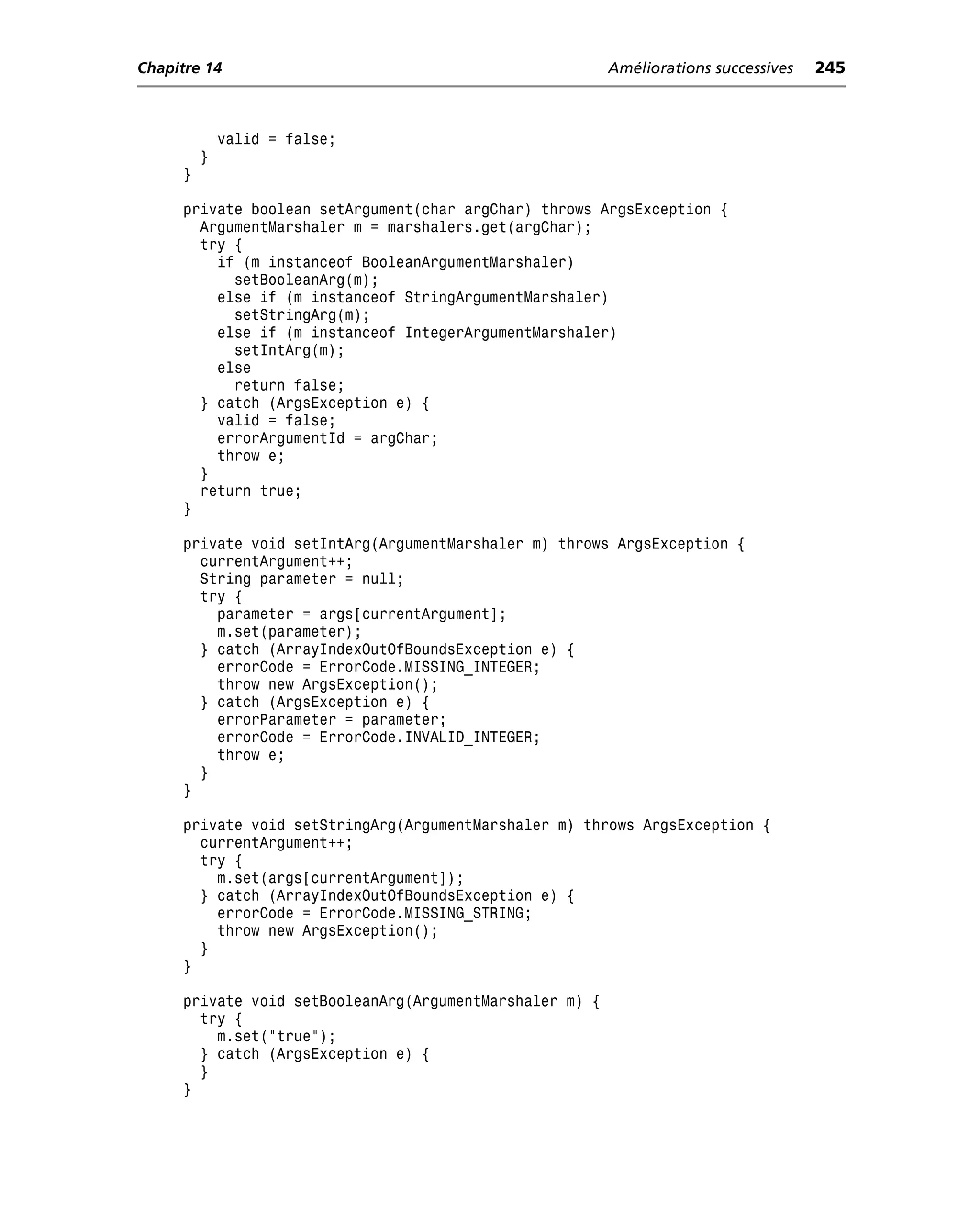 Chapitre 14                                              Améliorations successives   245



             valid = false;
         }
     }

     private boolean setArgument(char argChar) throws ArgsException {
       ArgumentMarshaler m = marshalers.get(argChar);
       try {
         if (m instanceof BooleanArgumentMarshaler)
           setBooleanArg(m);
         else if (m instanceof StringArgumentMarshaler)
           setStringArg(m);
         else if (m instanceof IntegerArgumentMarshaler)
           setIntArg(m);
         else
           return false;
       } catch (ArgsException e) {
         valid = false;
         errorArgumentId = argChar;
         throw e;
       }
       return true;
     }

     private void setIntArg(ArgumentMarshaler m) throws ArgsException {
       currentArgument++;
       String parameter = null;
       try {
         parameter = args[currentArgument];
         m.set(parameter);
       } catch (ArrayIndexOutOfBoundsException e) {
         errorCode = ErrorCode.MISSING_INTEGER;
         throw new ArgsException();
       } catch (ArgsException e) {
         errorParameter = parameter;
         errorCode = ErrorCode.INVALID_INTEGER;
         throw e;
       }
     }

     private void setStringArg(ArgumentMarshaler m) throws ArgsException {
       currentArgument++;
       try {
         m.set(args[currentArgument]);
       } catch (ArrayIndexOutOfBoundsException e) {
         errorCode = ErrorCode.MISSING_STRING;
         throw new ArgsException();
       }
     }

     private void setBooleanArg(ArgumentMarshaler m) {
       try {
         m.set("true");
       } catch (ArgsException e) {
       }
     }
 