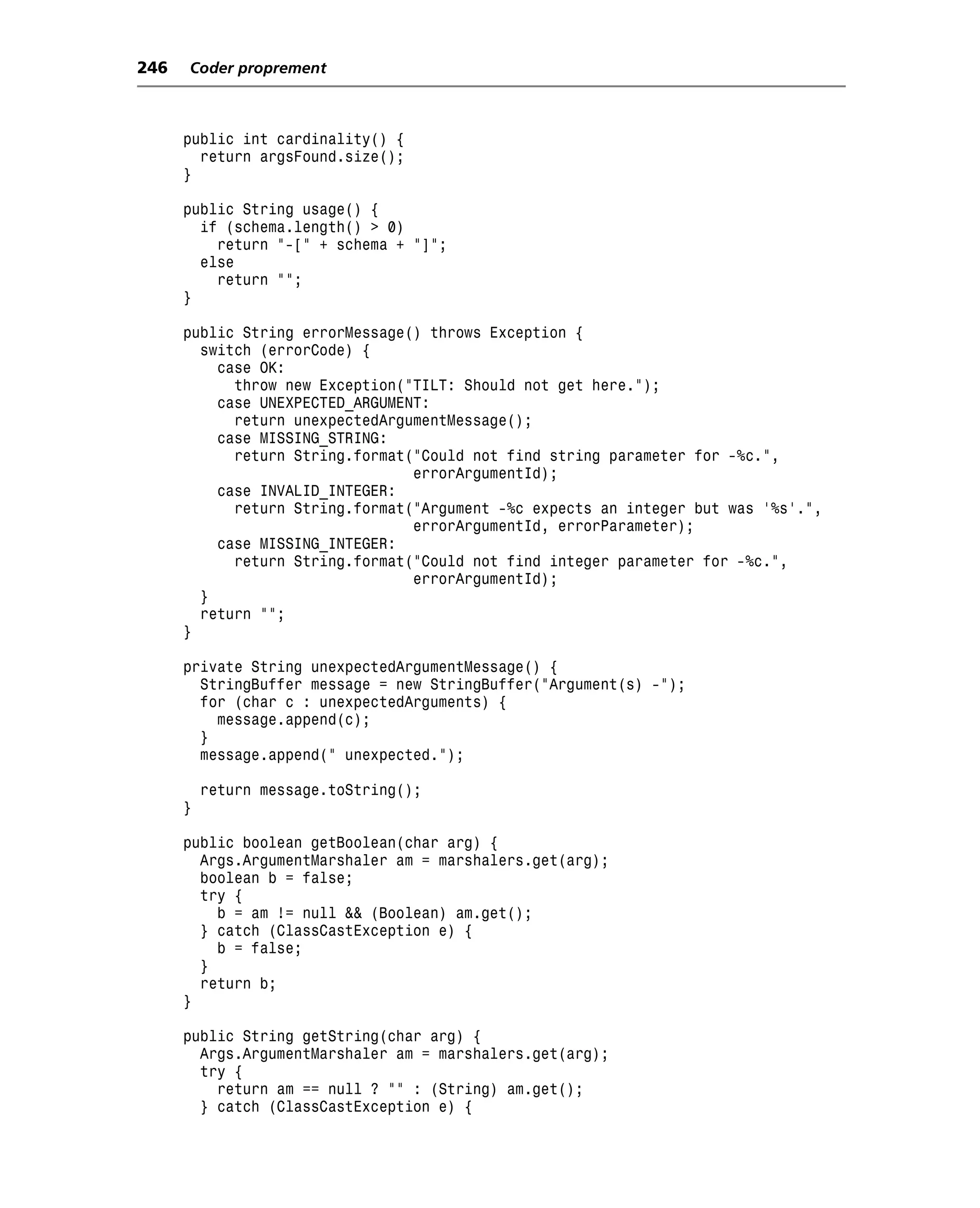 246   Coder proprement



      public int cardinality() {
        return argsFound.size();
      }

      public String usage() {
        if (schema.length() > 0)
          return "-[" + schema + "]";
        else
          return "";
      }

      public String errorMessage() throws Exception {
        switch (errorCode) {
          case OK:
            throw new Exception("TILT: Should not get here.");
          case UNEXPECTED_ARGUMENT:
            return unexpectedArgumentMessage();
          case MISSING_STRING:
            return String.format("Could not find string parameter for -%c.",
                                 errorArgumentId);
          case INVALID_INTEGER:
            return String.format("Argument -%c expects an integer but was '%s'.",
                                 errorArgumentId, errorParameter);
          case MISSING_INTEGER:
            return String.format("Could not find integer parameter for -%c.",
                                 errorArgumentId);
        }
        return "";
      }

      private String unexpectedArgumentMessage() {
        StringBuffer message = new StringBuffer("Argument(s) -");
        for (char c : unexpectedArguments) {
          message.append(c);
        }
        message.append(" unexpected.");

          return message.toString();
      }

      public boolean getBoolean(char arg) {
        Args.ArgumentMarshaler am = marshalers.get(arg);
        boolean b = false;
        try {
          b = am != null && (Boolean) am.get();
        } catch (ClassCastException e) {
          b = false;
        }
        return b;
      }

      public String getString(char arg) {
        Args.ArgumentMarshaler am = marshalers.get(arg);
        try {
          return am == null ? "" : (String) am.get();
        } catch (ClassCastException e) {
 