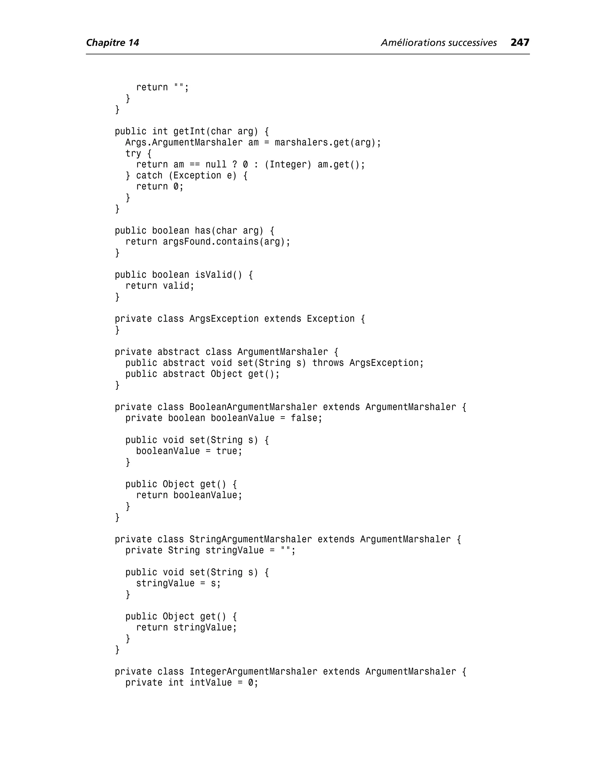 Chapitre 14                                            Améliorations successives   247



             return "";
         }
     }

     public int getInt(char arg) {
       Args.ArgumentMarshaler am = marshalers.get(arg);
       try {
         return am == null ? 0 : (Integer) am.get();
       } catch (Exception e) {
         return 0;
       }
     }

     public boolean has(char arg) {
       return argsFound.contains(arg);
     }

     public boolean isValid() {
       return valid;
     }

     private class ArgsException extends Exception {
     }

     private abstract class ArgumentMarshaler {
       public abstract void set(String s) throws ArgsException;
       public abstract Object get();
     }

     private class BooleanArgumentMarshaler extends ArgumentMarshaler {
       private boolean booleanValue = false;

         public void set(String s) {
           booleanValue = true;
         }

         public Object get() {
           return booleanValue;
         }
     }

     private class StringArgumentMarshaler extends ArgumentMarshaler {
       private String stringValue = "";

         public void set(String s) {
           stringValue = s;
         }

         public Object get() {
           return stringValue;
         }
     }

     private class IntegerArgumentMarshaler extends ArgumentMarshaler {
       private int intValue = 0;
 