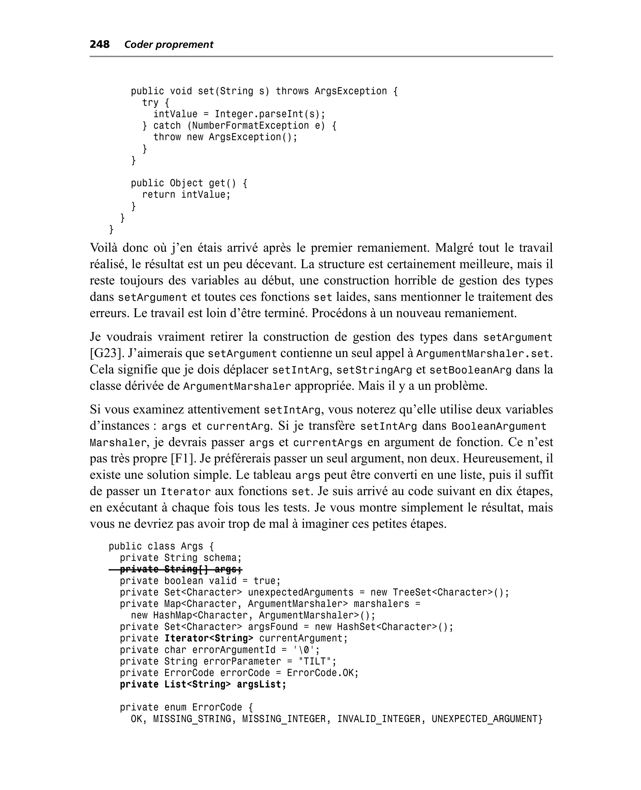 248    Coder proprement



           public void set(String s) throws ArgsException {
             try {
               intValue = Integer.parseInt(s);
             } catch (NumberFormatException e) {
               throw new ArgsException();
             }
           }

           public Object get() {
             return intValue;
           }
       }
   }
Voilà donc où j’en étais arrivé après le premier remaniement. Malgré tout le travail
réalisé, le résultat est un peu décevant. La structure est certainement meilleure, mais il
reste toujours des variables au début, une construction horrible de gestion des types
dans setArgument et toutes ces fonctions set laides, sans mentionner le traitement des
erreurs. Le travail est loin d’être terminé. Procédons à un nouveau remaniement.
Je voudrais vraiment retirer la construction de gestion des types dans setArgument
[G23]. J’aimerais que setArgument contienne un seul appel à ArgumentMarshaler.set.
Cela signifie que je dois déplacer setIntArg, setStringArg et setBooleanArg dans la
classe dérivée de ArgumentMarshaler appropriée. Mais il y a un problème.
Si vous examinez attentivement setIntArg, vous noterez qu’elle utilise deux variables
d’instances : args et currentArg. Si je transfère setIntArg dans BooleanArgument
Marshaler, je devrais passer args et currentArgs en argument de fonction. Ce n’est
pas très propre [F1]. Je préférerais passer un seul argument, non deux. Heureusement, il
existe une solution simple. Le tableau args peut être converti en une liste, puis il suffit
de passer un Iterator aux fonctions set. Je suis arrivé au code suivant en dix étapes,
en exécutant à chaque fois tous les tests. Je vous montre simplement le résultat, mais
vous ne devriez pas avoir trop de mal à imaginer ces petites étapes.
   public class Args {
     private String schema;
     private String[] args;
     private boolean valid = true;
     private Set<Character> unexpectedArguments = new TreeSet<Character>();
     private Map<Character, ArgumentMarshaler> marshalers =
       new HashMap<Character, ArgumentMarshaler>();
     private Set<Character> argsFound = new HashSet<Character>();
     private Iterator<String> currentArgument;
     private char errorArgumentId = '0';
     private String errorParameter = "TILT";
     private ErrorCode errorCode = ErrorCode.OK;
     private List<String> argsList;

       private enum ErrorCode {
         OK, MISSING_STRING, MISSING_INTEGER, INVALID_INTEGER, UNEXPECTED_ARGUMENT}
 