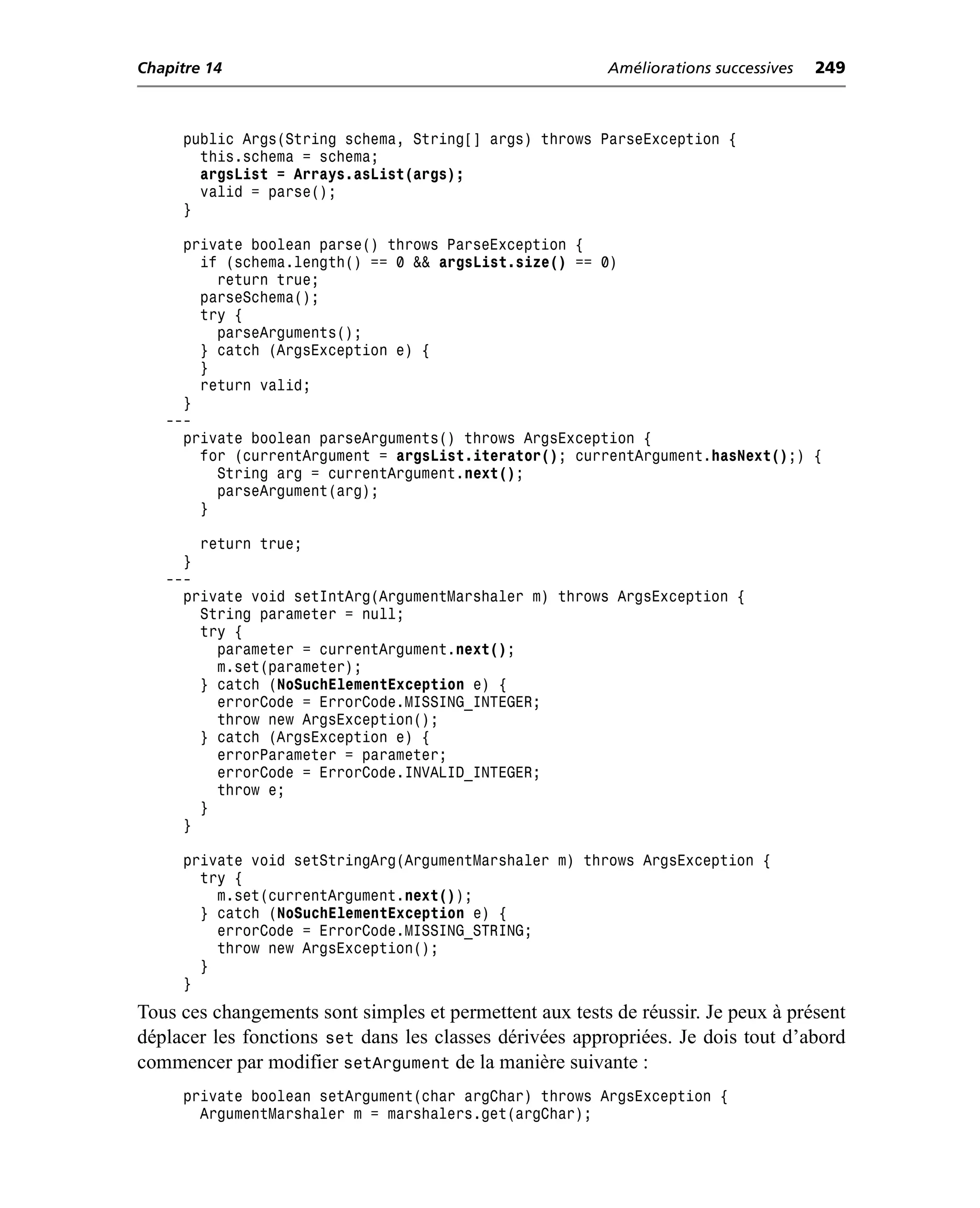 Chapitre 14                                              Améliorations successives   249



     public Args(String schema, String[] args) throws ParseException {
       this.schema = schema;
       argsList = Arrays.asList(args);
       valid = parse();
     }

     private boolean parse() throws ParseException {
       if (schema.length() == 0 && argsList.size() == 0)
         return true;
       parseSchema();
       try {
         parseArguments();
       } catch (ArgsException e) {
       }
       return valid;
     }
   ---
     private boolean parseArguments() throws ArgsException {
       for (currentArgument = argsList.iterator(); currentArgument.hasNext();) {
         String arg = currentArgument.next();
         parseArgument(arg);
       }

       return true;
     }
   ---
     private void setIntArg(ArgumentMarshaler m) throws ArgsException {
       String parameter = null;
       try {
         parameter = currentArgument.next();
         m.set(parameter);
       } catch (NoSuchElementException e) {
         errorCode = ErrorCode.MISSING_INTEGER;
         throw new ArgsException();
       } catch (ArgsException e) {
         errorParameter = parameter;
         errorCode = ErrorCode.INVALID_INTEGER;
         throw e;
       }
     }

     private void setStringArg(ArgumentMarshaler m) throws ArgsException {
       try {
         m.set(currentArgument.next());
       } catch (NoSuchElementException e) {
         errorCode = ErrorCode.MISSING_STRING;
         throw new ArgsException();
       }
     }
Tous ces changements sont simples et permettent aux tests de réussir. Je peux à présent
déplacer les fonctions set dans les classes dérivées appropriées. Je dois tout d’abord
commencer par modifier setArgument de la manière suivante :
     private boolean setArgument(char argChar) throws ArgsException {
       ArgumentMarshaler m = marshalers.get(argChar);
 