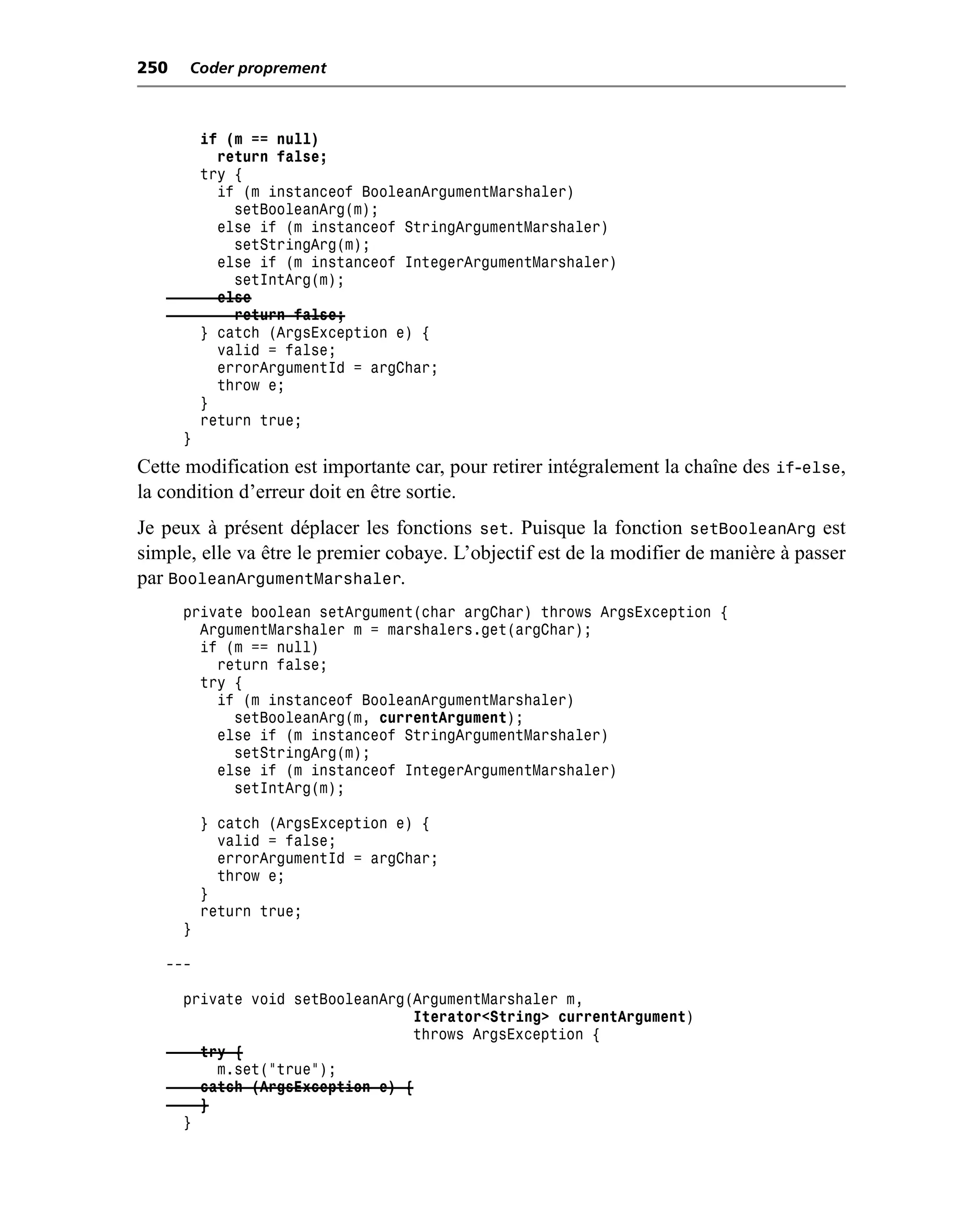 250   Coder proprement



          if (m == null)
            return false;
          try {
            if (m instanceof BooleanArgumentMarshaler)
              setBooleanArg(m);
            else if (m instanceof StringArgumentMarshaler)
              setStringArg(m);
            else if (m instanceof IntegerArgumentMarshaler)
              setIntArg(m);
            else
              return false;
          } catch (ArgsException e) {
            valid = false;
            errorArgumentId = argChar;
            throw e;
          }
          return true;
      }
Cette modification est importante car, pour retirer intégralement la chaîne des if-else,
la condition d’erreur doit en être sortie.
Je peux à présent déplacer les fonctions set. Puisque la fonction setBooleanArg est
simple, elle va être le premier cobaye. L’objectif est de la modifier de manière à passer
par BooleanArgumentMarshaler.
      private boolean setArgument(char argChar) throws ArgsException {
        ArgumentMarshaler m = marshalers.get(argChar);
        if (m == null)
          return false;
        try {
          if (m instanceof BooleanArgumentMarshaler)
            setBooleanArg(m, currentArgument);
          else if (m instanceof StringArgumentMarshaler)
            setStringArg(m);
          else if (m instanceof IntegerArgumentMarshaler)
            setIntArg(m);

          } catch (ArgsException e) {
            valid = false;
            errorArgumentId = argChar;
            throw e;
          }
          return true;
      }

   ---

      private void setBooleanArg(ArgumentMarshaler m,
                                  Iterator<String> currentArgument)
                                 throws ArgsException {
        try {
          m.set("true");
        catch (ArgsException e) {
        }
      }
 