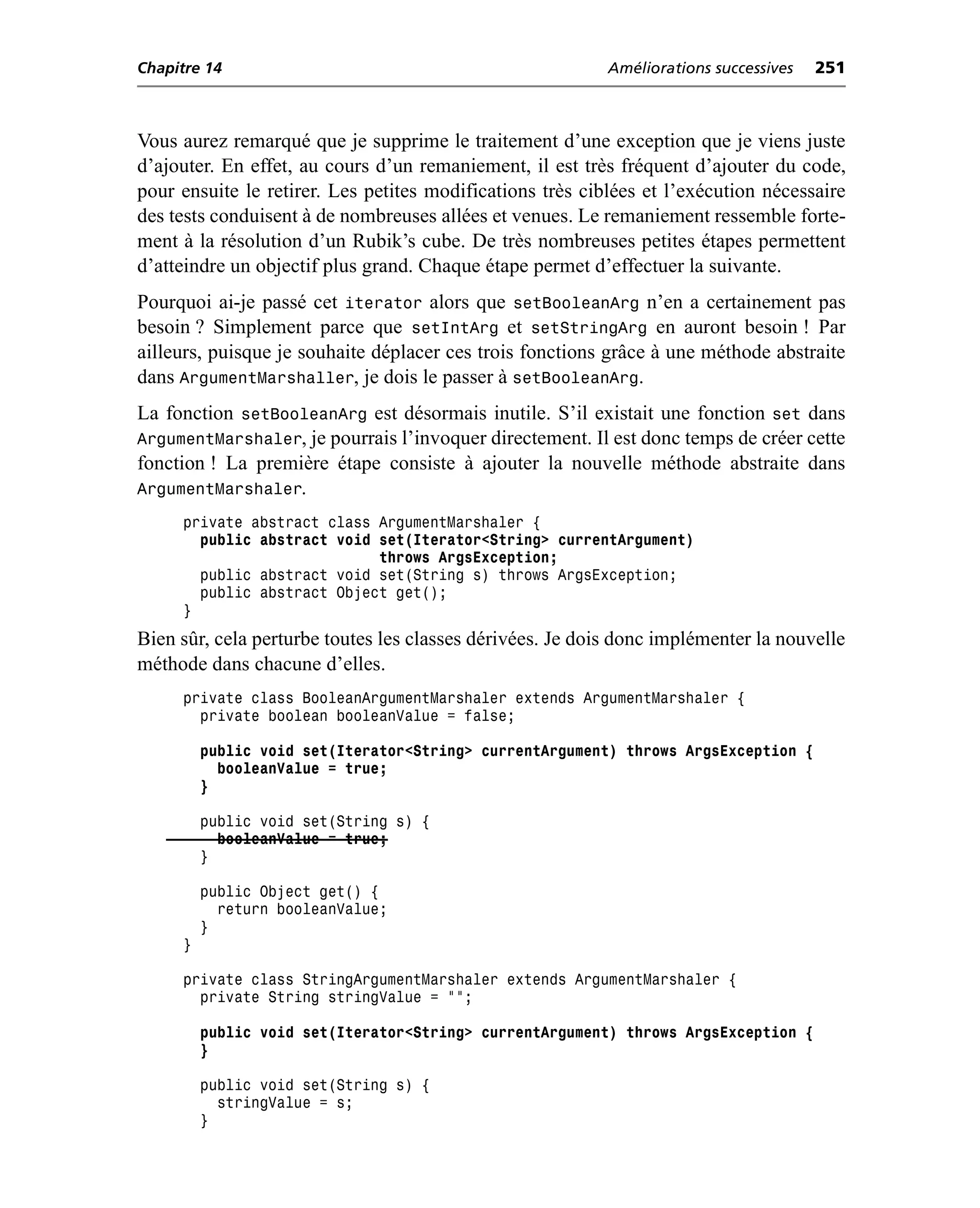 Chapitre 14                                                Améliorations successives   251



Vous aurez remarqué que je supprime le traitement d’une exception que je viens juste
d’ajouter. En effet, au cours d’un remaniement, il est très fréquent d’ajouter du code,
pour ensuite le retirer. Les petites modifications très ciblées et l’exécution nécessaire
des tests conduisent à de nombreuses allées et venues. Le remaniement ressemble forte-
ment à la résolution d’un Rubik’s cube. De très nombreuses petites étapes permettent
d’atteindre un objectif plus grand. Chaque étape permet d’effectuer la suivante.
Pourquoi ai-je passé cet iterator alors que setBooleanArg n’en a certainement pas
besoin ? Simplement parce que setIntArg et setStringArg en auront besoin ! Par
ailleurs, puisque je souhaite déplacer ces trois fonctions grâce à une méthode abstraite
dans ArgumentMarshaller, je dois le passer à setBooleanArg.
La fonction setBooleanArg est désormais inutile. S’il existait une fonction set dans
ArgumentMarshaler, je pourrais l’invoquer directement. Il est donc temps de créer cette
fonction ! La première étape consiste à ajouter la nouvelle méthode abstraite dans
ArgumentMarshaler.
     private abstract class ArgumentMarshaler {
       public abstract void set(Iterator<String> currentArgument)
                            throws ArgsException;
       public abstract void set(String s) throws ArgsException;
       public abstract Object get();
     }
Bien sûr, cela perturbe toutes les classes dérivées. Je dois donc implémenter la nouvelle
méthode dans chacune d’elles.
     private class BooleanArgumentMarshaler extends ArgumentMarshaler {
       private boolean booleanValue = false;

         public void set(Iterator<String> currentArgument) throws ArgsException {
           booleanValue = true;
         }

         public void set(String s) {
           booleanValue = true;
         }

         public Object get() {
           return booleanValue;
         }
     }

     private class StringArgumentMarshaler extends ArgumentMarshaler {
       private String stringValue = "";

         public void set(Iterator<String> currentArgument) throws ArgsException {
         }

         public void set(String s) {
           stringValue = s;
         }
 