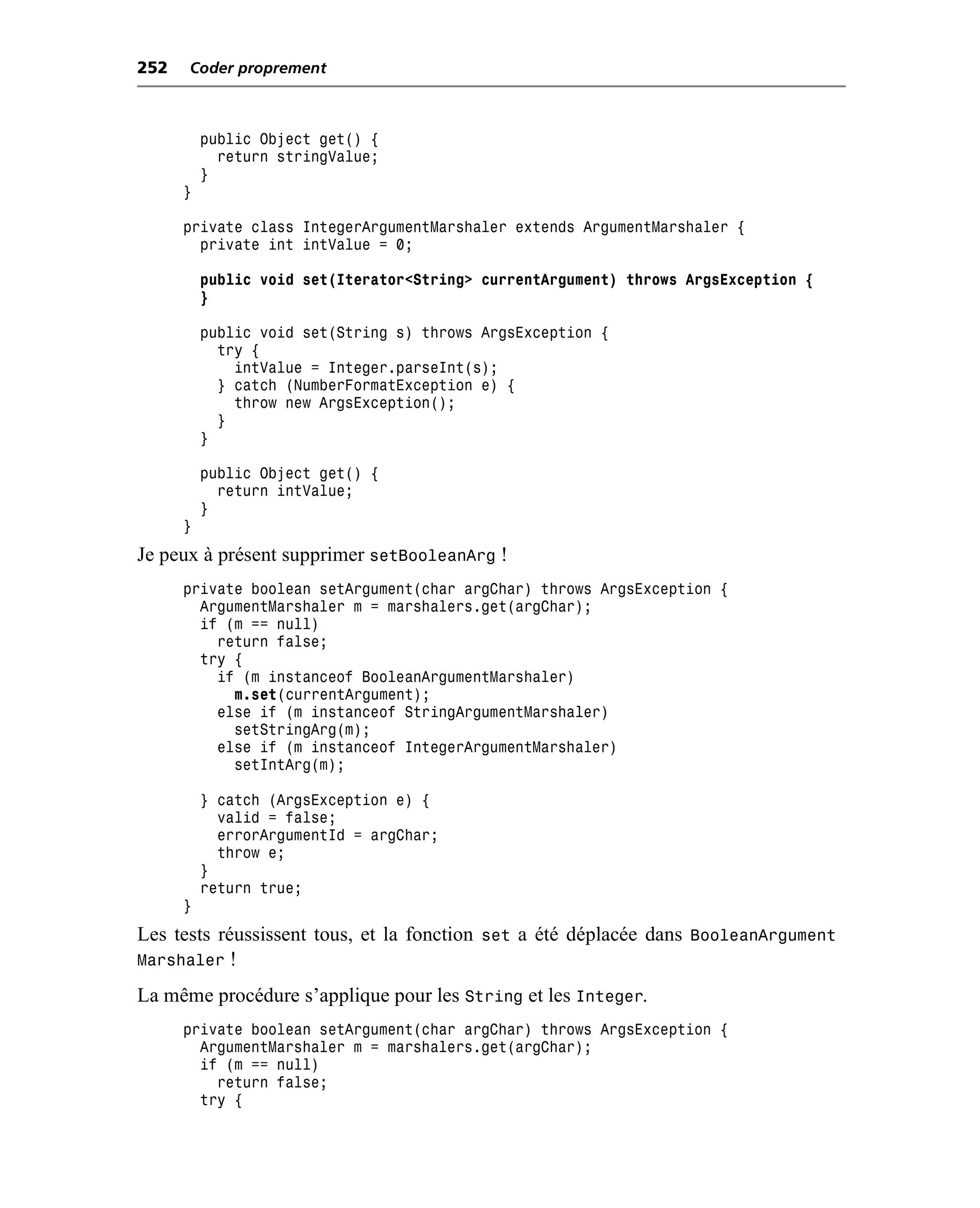 252   Coder proprement



          public Object get() {
            return stringValue;
          }
      }

      private class IntegerArgumentMarshaler extends ArgumentMarshaler {
        private int intValue = 0;

          public void set(Iterator<String> currentArgument) throws ArgsException {
          }

          public void set(String s) throws ArgsException {
            try {
              intValue = Integer.parseInt(s);
            } catch (NumberFormatException e) {
              throw new ArgsException();
            }
          }

          public Object get() {
            return intValue;
          }
      }
Je peux à présent supprimer setBooleanArg !
      private boolean setArgument(char argChar) throws ArgsException {
        ArgumentMarshaler m = marshalers.get(argChar);
        if (m == null)
          return false;
        try {
          if (m instanceof BooleanArgumentMarshaler)
            m.set(currentArgument);
          else if (m instanceof StringArgumentMarshaler)
            setStringArg(m);
          else if (m instanceof IntegerArgumentMarshaler)
            setIntArg(m);

          } catch (ArgsException e) {
            valid = false;
            errorArgumentId = argChar;
            throw e;
          }
          return true;
      }
Les tests réussissent tous, et la fonction set a été déplacée dans BooleanArgument
Marshaler !
La même procédure s’applique pour les String et les Integer.
      private boolean setArgument(char argChar) throws ArgsException {
        ArgumentMarshaler m = marshalers.get(argChar);
        if (m == null)
          return false;
        try {
 