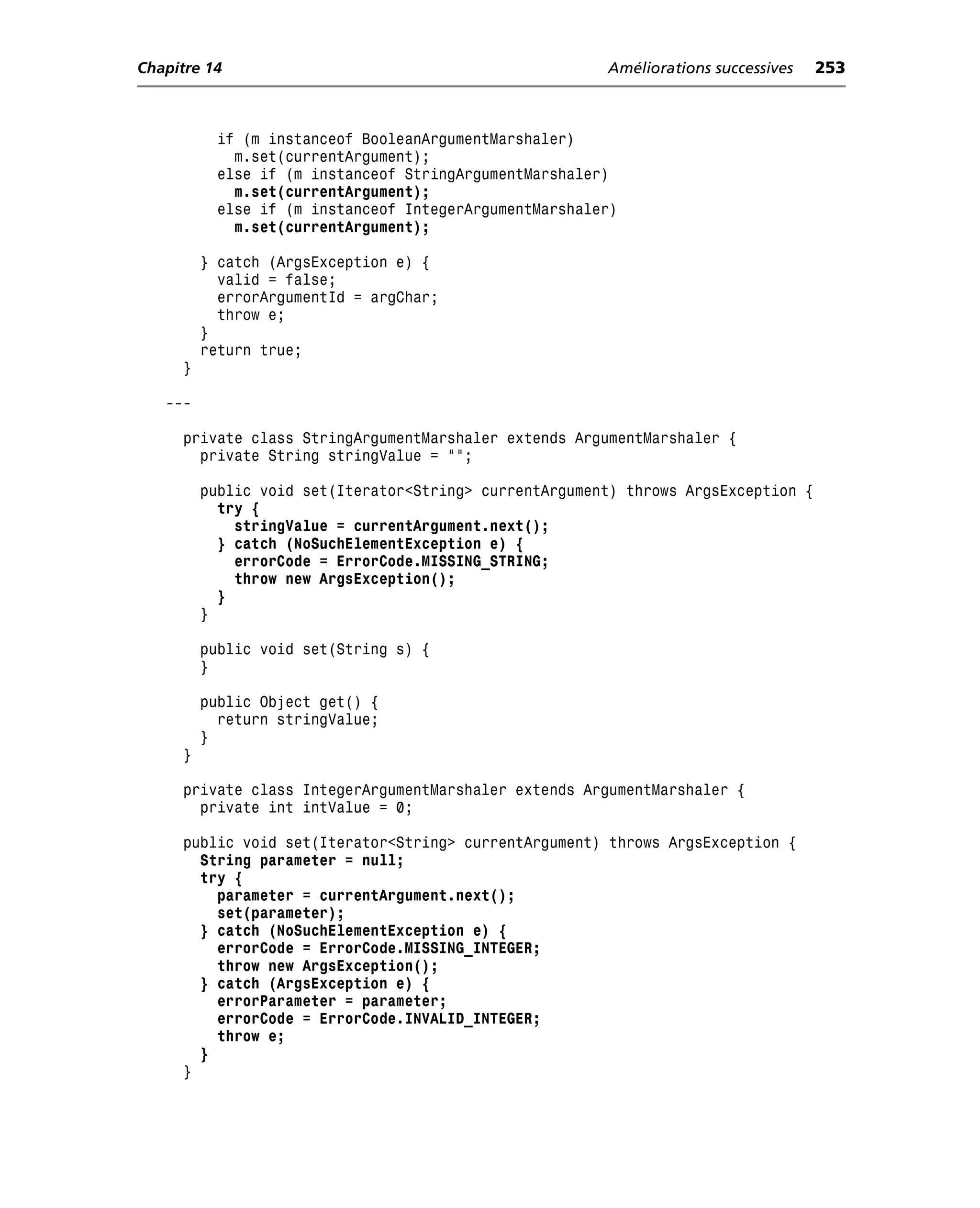 Chapitre 14                                             Améliorations successives   253



           if (m instanceof BooleanArgumentMarshaler)
             m.set(currentArgument);
           else if (m instanceof StringArgumentMarshaler)
             m.set(currentArgument);
           else if (m instanceof IntegerArgumentMarshaler)
             m.set(currentArgument);

         } catch (ArgsException e) {
           valid = false;
           errorArgumentId = argChar;
           throw e;
         }
         return true;
     }

   ---

     private class StringArgumentMarshaler extends ArgumentMarshaler {
       private String stringValue = "";

         public void set(Iterator<String> currentArgument) throws ArgsException {
           try {
             stringValue = currentArgument.next();
           } catch (NoSuchElementException e) {
             errorCode = ErrorCode.MISSING_STRING;
             throw new ArgsException();
           }
         }

         public void set(String s) {
         }

         public Object get() {
           return stringValue;
         }
     }

     private class IntegerArgumentMarshaler extends ArgumentMarshaler {
       private int intValue = 0;

     public void set(Iterator<String> currentArgument) throws ArgsException {
       String parameter = null;
       try {
         parameter = currentArgument.next();
         set(parameter);
       } catch (NoSuchElementException e) {
         errorCode = ErrorCode.MISSING_INTEGER;
         throw new ArgsException();
       } catch (ArgsException e) {
         errorParameter = parameter;
         errorCode = ErrorCode.INVALID_INTEGER;
         throw e;
       }
     }
 