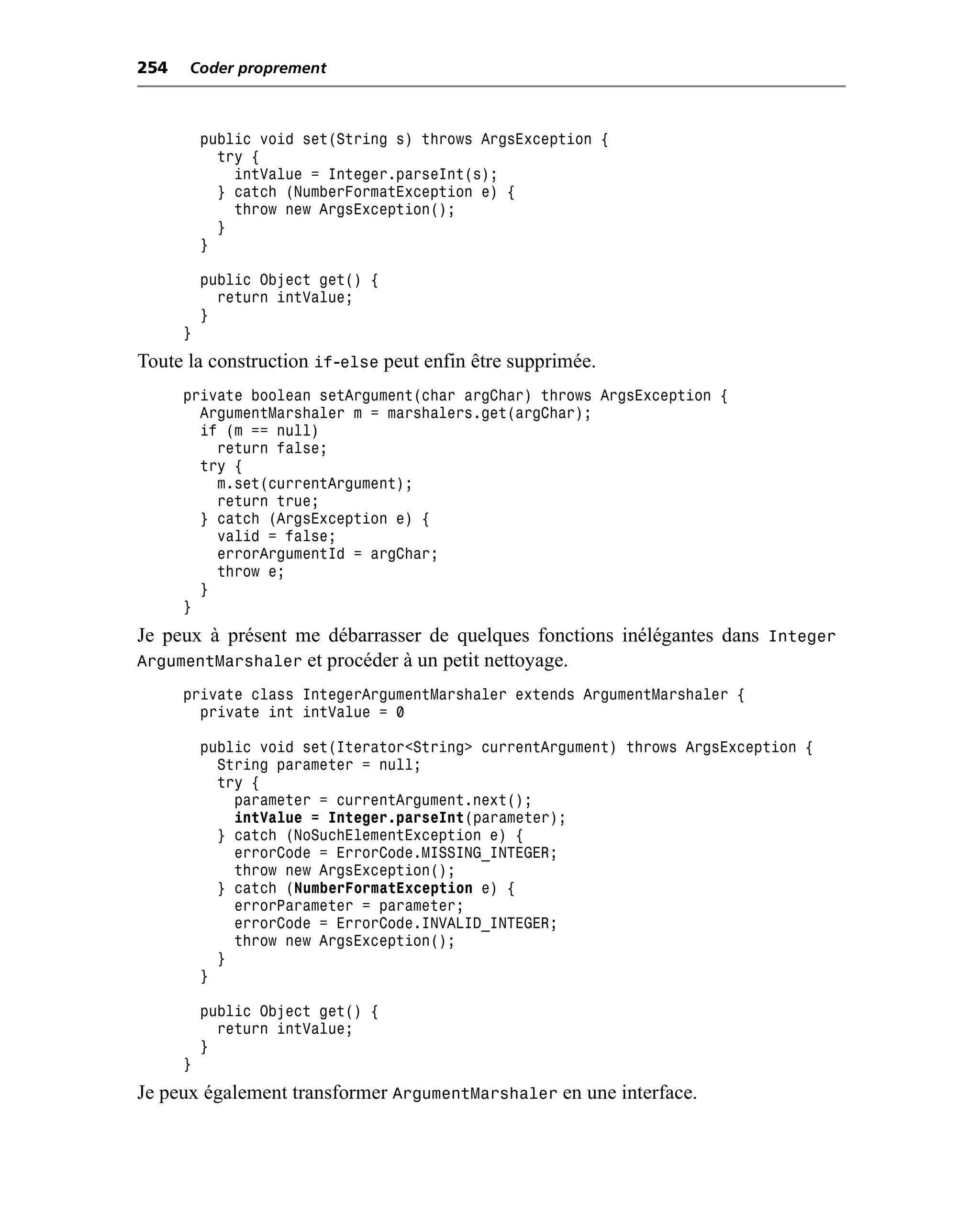 254   Coder proprement



          public void set(String s) throws ArgsException {
            try {
              intValue = Integer.parseInt(s);
            } catch (NumberFormatException e) {
              throw new ArgsException();
            }
          }

          public Object get() {
            return intValue;
          }
      }
Toute la construction if-else peut enfin être supprimée.
      private boolean setArgument(char argChar) throws ArgsException {
        ArgumentMarshaler m = marshalers.get(argChar);
        if (m == null)
          return false;
        try {
          m.set(currentArgument);
          return true;
        } catch (ArgsException e) {
          valid = false;
          errorArgumentId = argChar;
          throw e;
        }
      }
Je peux à présent me débarrasser de quelques fonctions inélégantes dans Integer
ArgumentMarshaler et procéder à un petit nettoyage.
      private class IntegerArgumentMarshaler extends ArgumentMarshaler {
        private int intValue = 0

          public void set(Iterator<String> currentArgument) throws ArgsException {
            String parameter = null;
            try {
              parameter = currentArgument.next();
              intValue = Integer.parseInt(parameter);
            } catch (NoSuchElementException e) {
              errorCode = ErrorCode.MISSING_INTEGER;
              throw new ArgsException();
            } catch (NumberFormatException e) {
              errorParameter = parameter;
              errorCode = ErrorCode.INVALID_INTEGER;
              throw new ArgsException();
            }
          }

          public Object get() {
            return intValue;
          }
      }
Je peux également transformer ArgumentMarshaler en une interface.
 