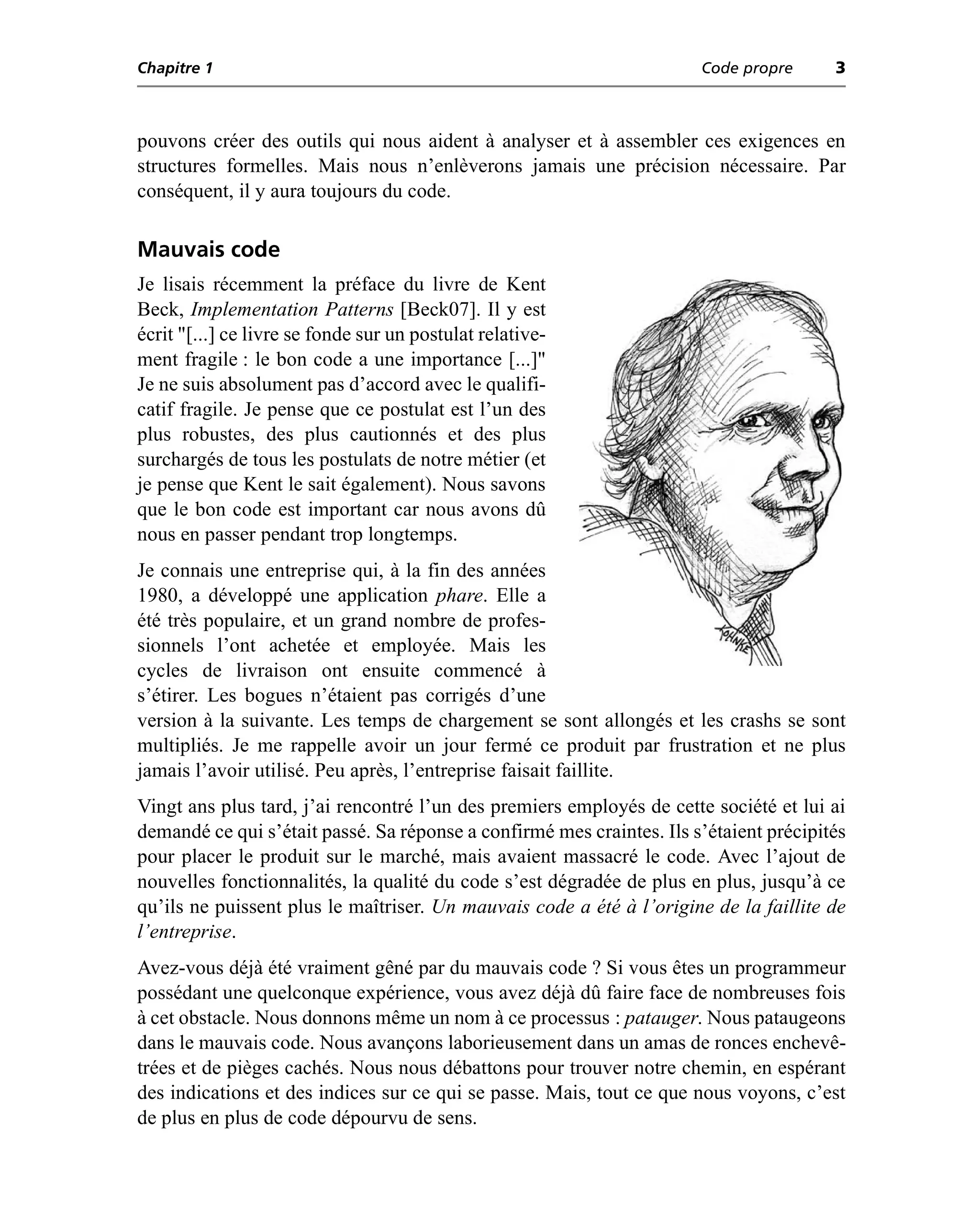 Chapitre 1                                                             Code propre      3



pouvons créer des outils qui nous aident à analyser et à assembler ces exigences en
structures formelles. Mais nous n’enlèverons jamais une précision nécessaire. Par
conséquent, il y aura toujours du code.

Mauvais code
Je lisais récemment la préface du livre de Kent
Beck, Implementation Patterns [Beck07]. Il y est
écrit "[...] ce livre se fonde sur un postulat relative-
ment fragile : le bon code a une importance [...]"
Je ne suis absolument pas d’accord avec le qualifi-
catif fragile. Je pense que ce postulat est l’un des
plus robustes, des plus cautionnés et des plus
surchargés de tous les postulats de notre métier (et
je pense que Kent le sait également). Nous savons
que le bon code est important car nous avons dû
nous en passer pendant trop longtemps.
Je connais une entreprise qui, à la fin des années
1980, a développé une application phare. Elle a
été très populaire, et un grand nombre de profes-
sionnels l’ont achetée et employée. Mais les
cycles de livraison ont ensuite commencé à
s’étirer. Les bogues n’étaient pas corrigés d’une
version à la suivante. Les temps de chargement se sont allongés et les crashs se sont
multipliés. Je me rappelle avoir un jour fermé ce produit par frustration et ne plus
jamais l’avoir utilisé. Peu après, l’entreprise faisait faillite.
Vingt ans plus tard, j’ai rencontré l’un des premiers employés de cette société et lui ai
demandé ce qui s’était passé. Sa réponse a confirmé mes craintes. Ils s’étaient précipités
pour placer le produit sur le marché, mais avaient massacré le code. Avec l’ajout de
nouvelles fonctionnalités, la qualité du code s’est dégradée de plus en plus, jusqu’à ce
qu’ils ne puissent plus le maîtriser. Un mauvais code a été à l’origine de la faillite de
l’entreprise.
Avez-vous déjà été vraiment gêné par du mauvais code ? Si vous êtes un programmeur
possédant une quelconque expérience, vous avez déjà dû faire face de nombreuses fois
à cet obstacle. Nous donnons même un nom à ce processus : patauger. Nous pataugeons
dans le mauvais code. Nous avançons laborieusement dans un amas de ronces enchevê-
trées et de pièges cachés. Nous nous débattons pour trouver notre chemin, en espérant
des indications et des indices sur ce qui se passe. Mais, tout ce que nous voyons, c’est
de plus en plus de code dépourvu de sens.
 