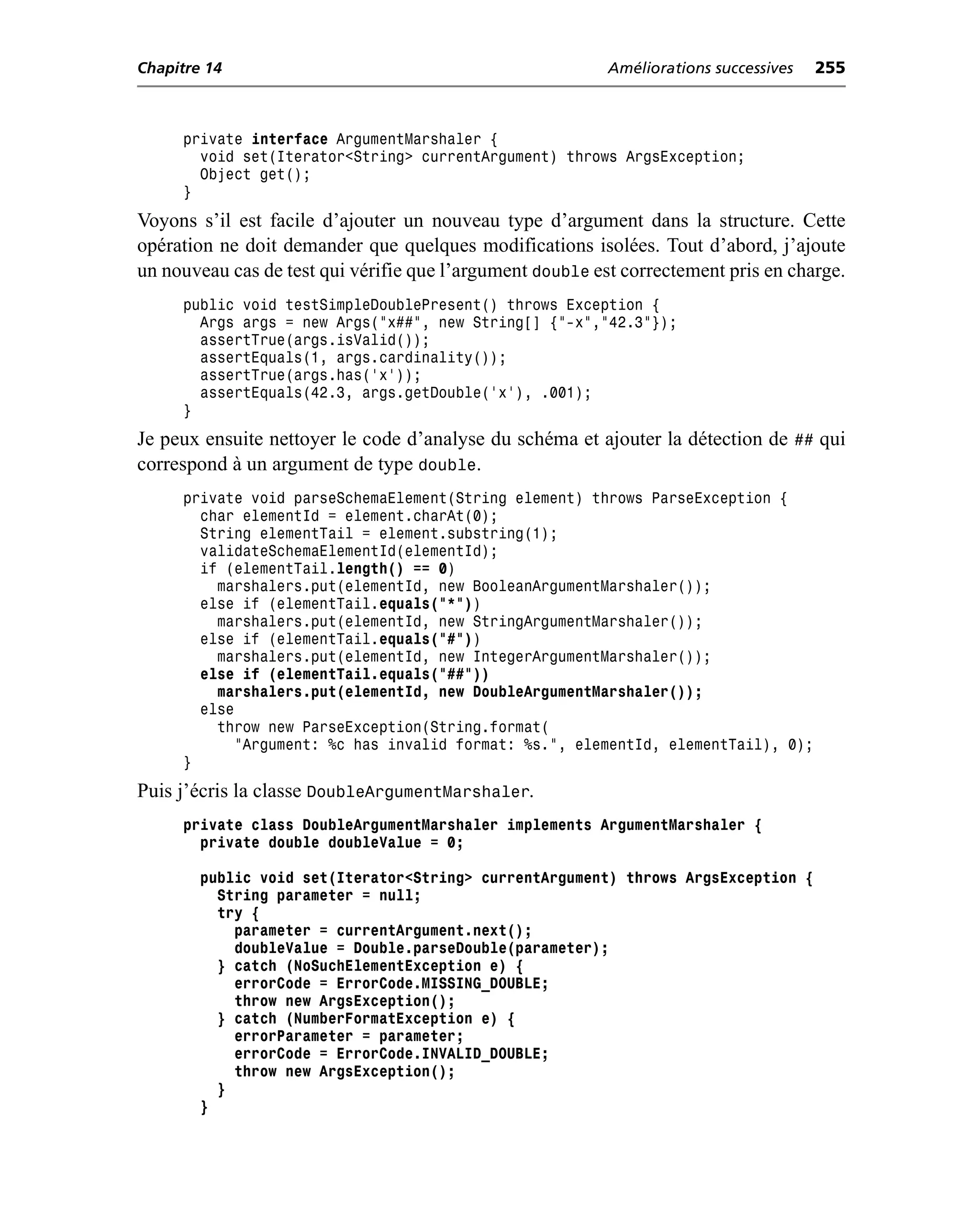 Chapitre 14                                                Améliorations successives   255



     private interface ArgumentMarshaler {
       void set(Iterator<String> currentArgument) throws ArgsException;
       Object get();
     }
Voyons s’il est facile d’ajouter un nouveau type d’argument dans la structure. Cette
opération ne doit demander que quelques modifications isolées. Tout d’abord, j’ajoute
un nouveau cas de test qui vérifie que l’argument double est correctement pris en charge.
     public void testSimpleDoublePresent() throws Exception {
       Args args = new Args("x##", new String[] {"-x","42.3"});
       assertTrue(args.isValid());
       assertEquals(1, args.cardinality());
       assertTrue(args.has('x'));
       assertEquals(42.3, args.getDouble('x'), .001);
     }
Je peux ensuite nettoyer le code d’analyse du schéma et ajouter la détection de ## qui
correspond à un argument de type double.
     private void parseSchemaElement(String element) throws ParseException {
       char elementId = element.charAt(0);
       String elementTail = element.substring(1);
       validateSchemaElementId(elementId);
       if (elementTail.length() == 0)
         marshalers.put(elementId, new BooleanArgumentMarshaler());
       else if (elementTail.equals("*"))
         marshalers.put(elementId, new StringArgumentMarshaler());
       else if (elementTail.equals("#"))
         marshalers.put(elementId, new IntegerArgumentMarshaler());
       else if (elementTail.equals("##"))
         marshalers.put(elementId, new DoubleArgumentMarshaler());
       else
         throw new ParseException(String.format(
            "Argument: %c has invalid format: %s.", elementId, elementTail), 0);
     }
Puis j’écris la classe DoubleArgumentMarshaler.
     private class DoubleArgumentMarshaler implements ArgumentMarshaler {
       private double doubleValue = 0;

        public void set(Iterator<String> currentArgument) throws ArgsException {
          String parameter = null;
          try {
            parameter = currentArgument.next();
            doubleValue = Double.parseDouble(parameter);
          } catch (NoSuchElementException e) {
            errorCode = ErrorCode.MISSING_DOUBLE;
            throw new ArgsException();
          } catch (NumberFormatException e) {
            errorParameter = parameter;
            errorCode = ErrorCode.INVALID_DOUBLE;
            throw new ArgsException();
          }
        }
 