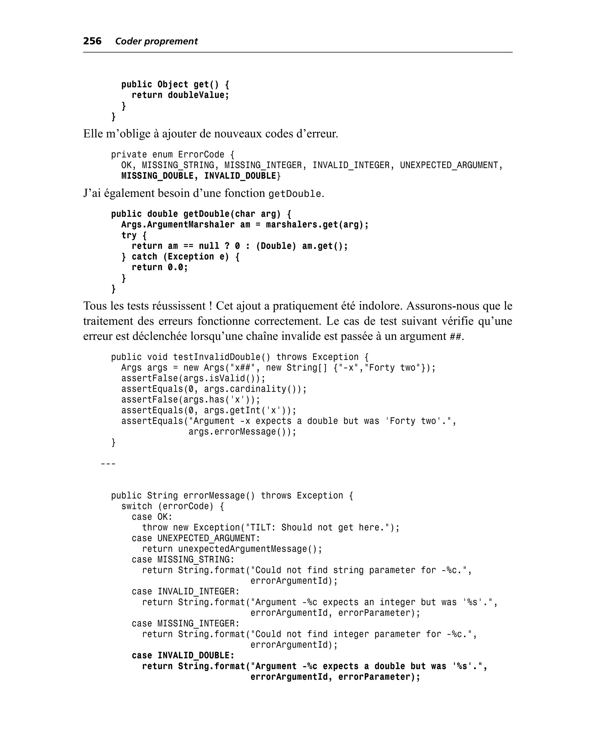 256   Coder proprement



          public Object get() {
            return doubleValue;
          }
      }
Elle m’oblige à ajouter de nouveaux codes d’erreur.
      private enum ErrorCode {
        OK, MISSING_STRING, MISSING_INTEGER, INVALID_INTEGER, UNEXPECTED_ARGUMENT,
        MISSING_DOUBLE, INVALID_DOUBLE}
J’ai également besoin d’une fonction getDouble.
      public double getDouble(char arg) {
        Args.ArgumentMarshaler am = marshalers.get(arg);
        try {
          return am == null ? 0 : (Double) am.get();
        } catch (Exception e) {
          return 0.0;
        }
      }
Tous les tests réussissent ! Cet ajout a pratiquement été indolore. Assurons-nous que le
traitement des erreurs fonctionne correctement. Le cas de test suivant vérifie qu’une
erreur est déclenchée lorsqu’une chaîne invalide est passée à un argument ##.
      public void testInvalidDouble() throws Exception {
        Args args = new Args("x##", new String[] {"-x","Forty two"});
        assertFalse(args.isValid());
        assertEquals(0, args.cardinality());
        assertFalse(args.has('x'));
        assertEquals(0, args.getInt('x'));
        assertEquals("Argument -x expects a double but was 'Forty two'.",
                     args.errorMessage());
      }

   ---


      public String errorMessage() throws Exception {
        switch (errorCode) {
          case OK:
            throw new Exception("TILT: Should not get here.");
          case UNEXPECTED_ARGUMENT:
            return unexpectedArgumentMessage();
          case MISSING_STRING:
            return String.format("Could not find string parameter for -%c.",
                                 errorArgumentId);
          case INVALID_INTEGER:
            return String.format("Argument -%c expects an integer but was '%s'.",
                                 errorArgumentId, errorParameter);
          case MISSING_INTEGER:
            return String.format("Could not find integer parameter for -%c.",
                                 errorArgumentId);
          case INVALID_DOUBLE:
            return String.format("Argument -%c expects a double but was '%s'.",
                                 errorArgumentId, errorParameter);
 