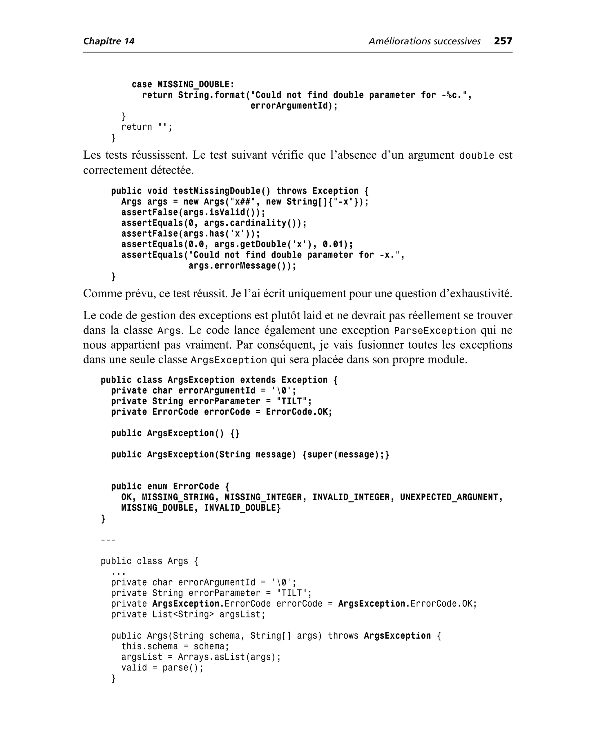 Chapitre 14                                                Améliorations successives   257



             case MISSING_DOUBLE:
               return String.format("Could not find double parameter for -%c.",
                                    errorArgumentId);
           }
           return "";
       }
Les tests réussissent. Le test suivant vérifie que l’absence d’un argument double est
correctement détectée.
       public void testMissingDouble() throws Exception {
         Args args = new Args("x##", new String[]{"-x"});
         assertFalse(args.isValid());
         assertEquals(0, args.cardinality());
         assertFalse(args.has('x'));
         assertEquals(0.0, args.getDouble('x'), 0.01);
         assertEquals("Could not find double parameter for -x.",
                      args.errorMessage());
       }
Comme prévu, ce test réussit. Je l’ai écrit uniquement pour une question d’exhaustivité.
Le code de gestion des exceptions est plutôt laid et ne devrait pas réellement se trouver
dans la classe Args. Le code lance également une exception ParseException qui ne
nous appartient pas vraiment. Par conséquent, je vais fusionner toutes les exceptions
dans une seule classe ArgsException qui sera placée dans son propre module.
   public class ArgsException extends Exception {
     private char errorArgumentId = '0';
     private String errorParameter = "TILT";
     private ErrorCode errorCode = ErrorCode.OK;

       public ArgsException() {}

       public ArgsException(String message) {super(message);}


       public enum ErrorCode {
         OK, MISSING_STRING, MISSING_INTEGER, INVALID_INTEGER, UNEXPECTED_ARGUMENT,
         MISSING_DOUBLE, INVALID_DOUBLE}
   }

   ---

   public class Args {
     ...
     private char errorArgumentId = '0';
     private String errorParameter = "TILT";
     private ArgsException.ErrorCode errorCode = ArgsException.ErrorCode.OK;
     private List<String> argsList;

       public Args(String schema, String[] args) throws ArgsException {
         this.schema = schema;
         argsList = Arrays.asList(args);
         valid = parse();
       }
 