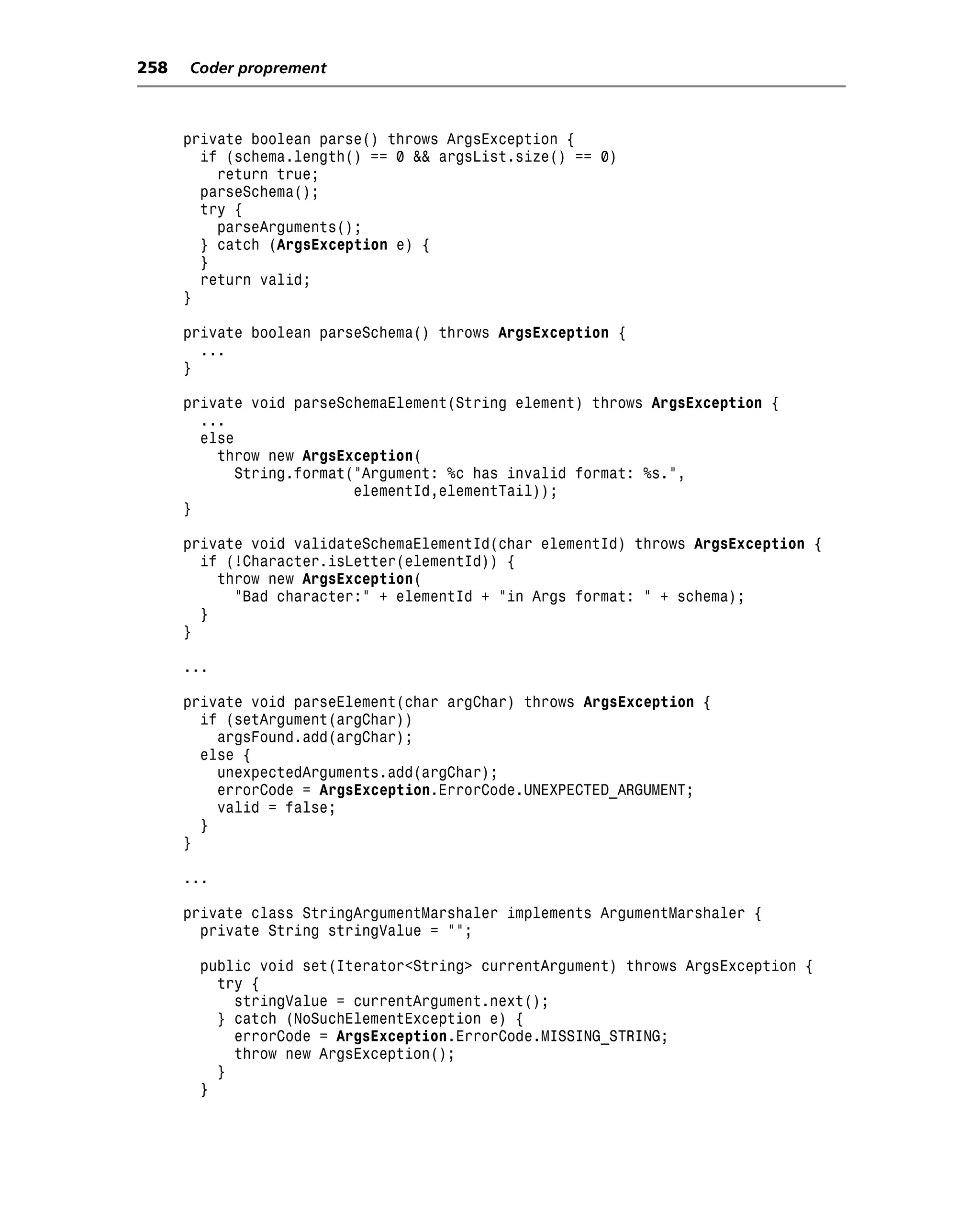 258   Coder proprement



      private boolean parse() throws ArgsException {
        if (schema.length() == 0 && argsList.size() == 0)
          return true;
        parseSchema();
        try {
          parseArguments();
        } catch (ArgsException e) {
        }
        return valid;
      }

      private boolean parseSchema() throws ArgsException {
        ...
      }

      private void parseSchemaElement(String element) throws ArgsException {
        ...
        else
          throw new ArgsException(
             String.format("Argument: %c has invalid format: %s.",
                           elementId,elementTail));
      }

      private void validateSchemaElementId(char elementId) throws ArgsException {
        if (!Character.isLetter(elementId)) {
          throw new ArgsException(
            "Bad character:" + elementId + "in Args format: " + schema);
        }
      }

      ...

      private void parseElement(char argChar) throws ArgsException {
        if (setArgument(argChar))
          argsFound.add(argChar);
        else {
          unexpectedArguments.add(argChar);
          errorCode = ArgsException.ErrorCode.UNEXPECTED_ARGUMENT;
          valid = false;
        }
      }

      ...

      private class StringArgumentMarshaler implements ArgumentMarshaler {
        private String stringValue = "";

       public void set(Iterator<String> currentArgument) throws ArgsException {
         try {
           stringValue = currentArgument.next();
         } catch (NoSuchElementException e) {
           errorCode = ArgsException.ErrorCode.MISSING_STRING;
           throw new ArgsException();
         }
       }
 