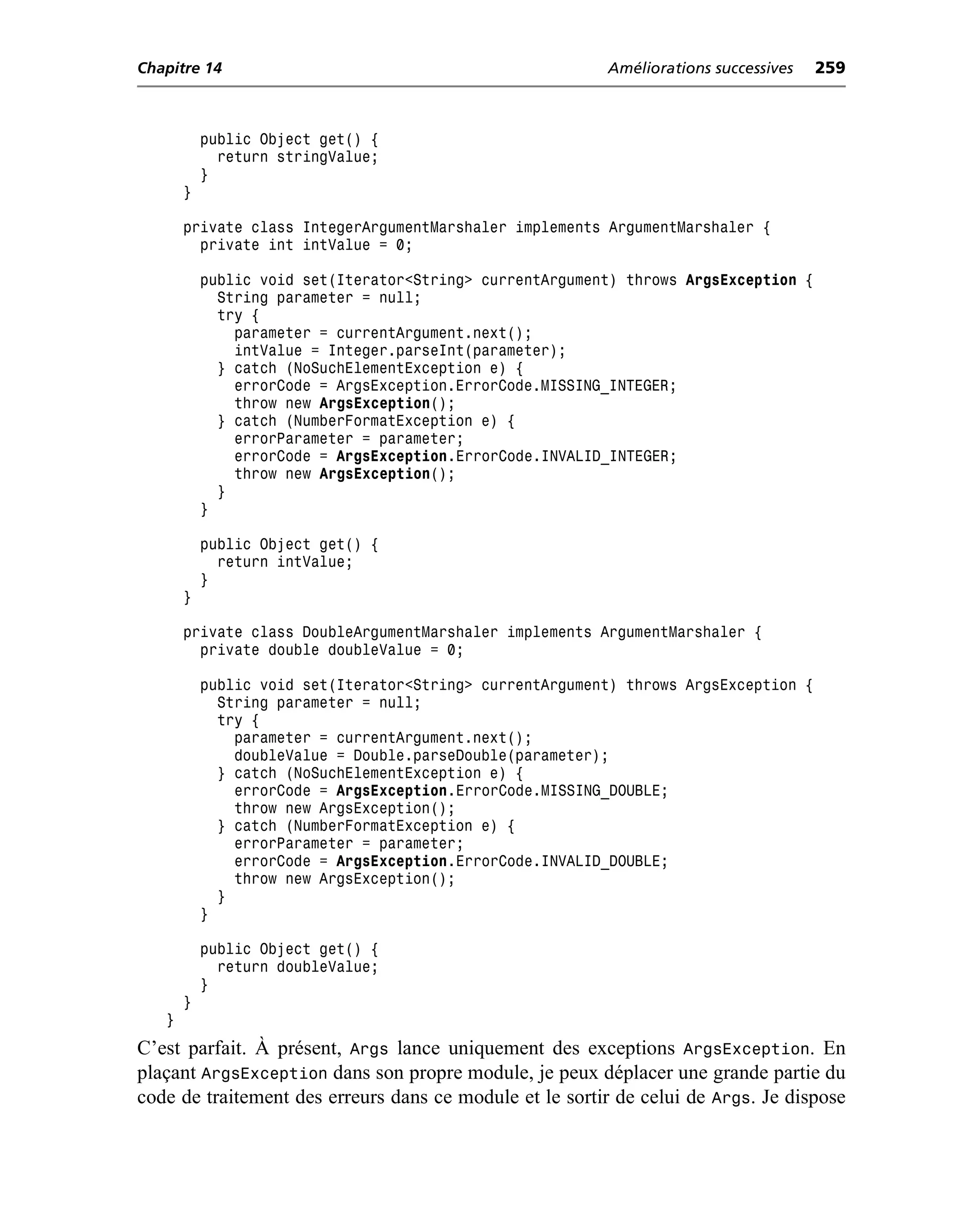 Chapitre 14                                               Améliorations successives   259



           public Object get() {
             return stringValue;
           }
       }

       private class IntegerArgumentMarshaler implements ArgumentMarshaler {
         private int intValue = 0;

           public void set(Iterator<String> currentArgument) throws ArgsException {
             String parameter = null;
             try {
               parameter = currentArgument.next();
               intValue = Integer.parseInt(parameter);
             } catch (NoSuchElementException e) {
               errorCode = ArgsException.ErrorCode.MISSING_INTEGER;
               throw new ArgsException();
             } catch (NumberFormatException e) {
               errorParameter = parameter;
               errorCode = ArgsException.ErrorCode.INVALID_INTEGER;
               throw new ArgsException();
             }
           }

           public Object get() {
             return intValue;
           }
       }

       private class DoubleArgumentMarshaler implements ArgumentMarshaler {
         private double doubleValue = 0;

           public void set(Iterator<String> currentArgument) throws ArgsException {
             String parameter = null;
             try {
               parameter = currentArgument.next();
               doubleValue = Double.parseDouble(parameter);
             } catch (NoSuchElementException e) {
               errorCode = ArgsException.ErrorCode.MISSING_DOUBLE;
               throw new ArgsException();
             } catch (NumberFormatException e) {
               errorParameter = parameter;
               errorCode = ArgsException.ErrorCode.INVALID_DOUBLE;
               throw new ArgsException();
             }
           }

           public Object get() {
             return doubleValue;
           }
       }
   }
C’est parfait. À présent, Args lance uniquement des exceptions ArgsException. En
plaçant ArgsException dans son propre module, je peux déplacer une grande partie du
code de traitement des erreurs dans ce module et le sortir de celui de Args. Je dispose
 