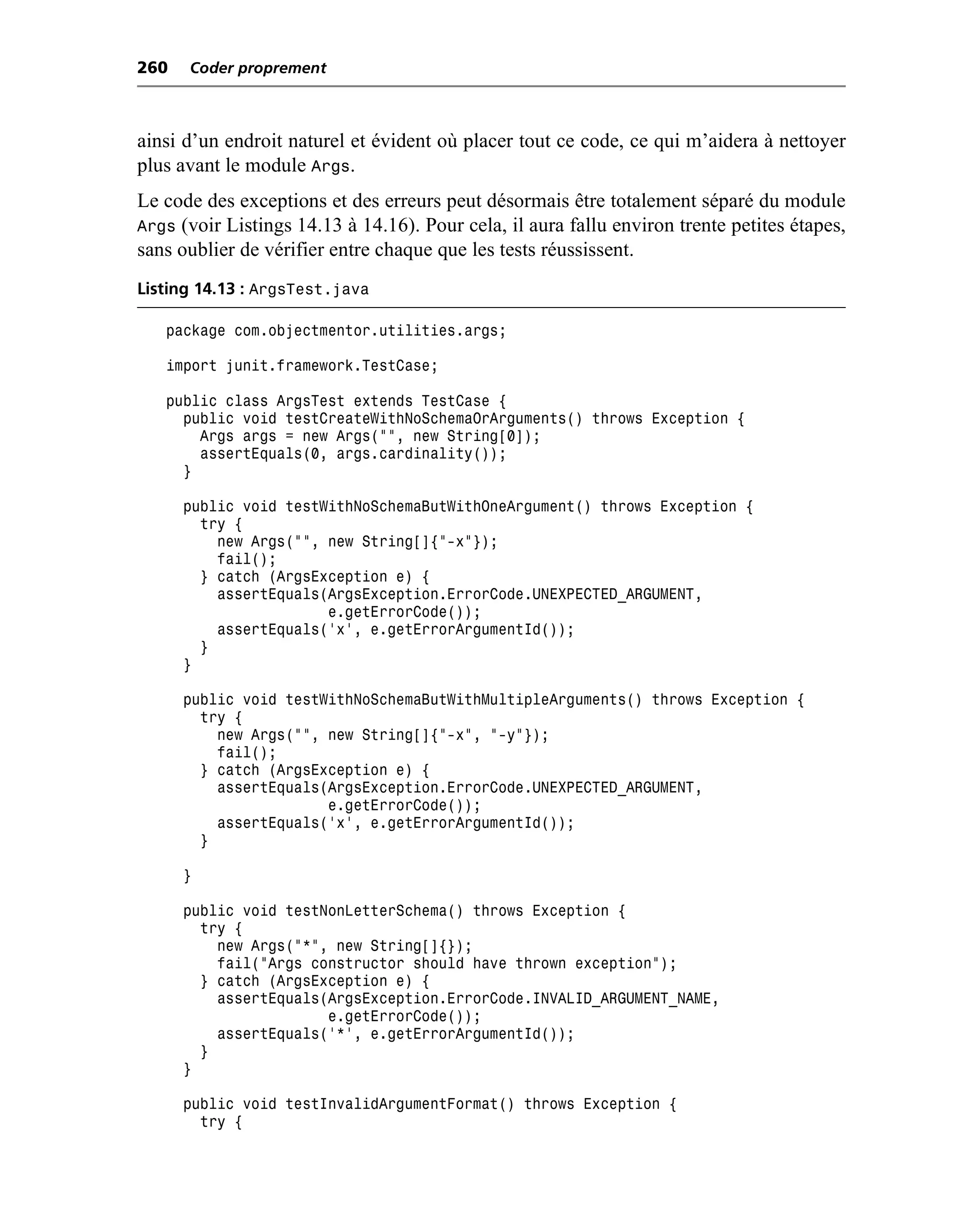 260   Coder proprement



ainsi d’un endroit naturel et évident où placer tout ce code, ce qui m’aidera à nettoyer
plus avant le module Args.
Le code des exceptions et des erreurs peut désormais être totalement séparé du module
Args (voir Listings 14.13 à 14.16). Pour cela, il aura fallu environ trente petites étapes,
sans oublier de vérifier entre chaque que les tests réussissent.
Listing 14.13 : ArgsTest.java

   package com.objectmentor.utilities.args;

   import junit.framework.TestCase;

   public class ArgsTest extends TestCase {
     public void testCreateWithNoSchemaOrArguments() throws Exception {
       Args args = new Args("", new String[0]);
       assertEquals(0, args.cardinality());
     }

      public void testWithNoSchemaButWithOneArgument() throws Exception {
        try {
          new Args("", new String[]{"-x"});
          fail();
        } catch (ArgsException e) {
          assertEquals(ArgsException.ErrorCode.UNEXPECTED_ARGUMENT,
                       e.getErrorCode());
          assertEquals('x', e.getErrorArgumentId());
        }
      }

      public void testWithNoSchemaButWithMultipleArguments() throws Exception {
        try {
          new Args("", new String[]{"-x", "-y"});
          fail();
        } catch (ArgsException e) {
          assertEquals(ArgsException.ErrorCode.UNEXPECTED_ARGUMENT,
                       e.getErrorCode());
          assertEquals('x', e.getErrorArgumentId());
        }

      }

      public void testNonLetterSchema() throws Exception {
        try {
          new Args("*", new String[]{});
          fail("Args constructor should have thrown exception");
        } catch (ArgsException e) {
          assertEquals(ArgsException.ErrorCode.INVALID_ARGUMENT_NAME,
                       e.getErrorCode());
          assertEquals('*', e.getErrorArgumentId());
        }
      }

      public void testInvalidArgumentFormat() throws Exception {
        try {
 
