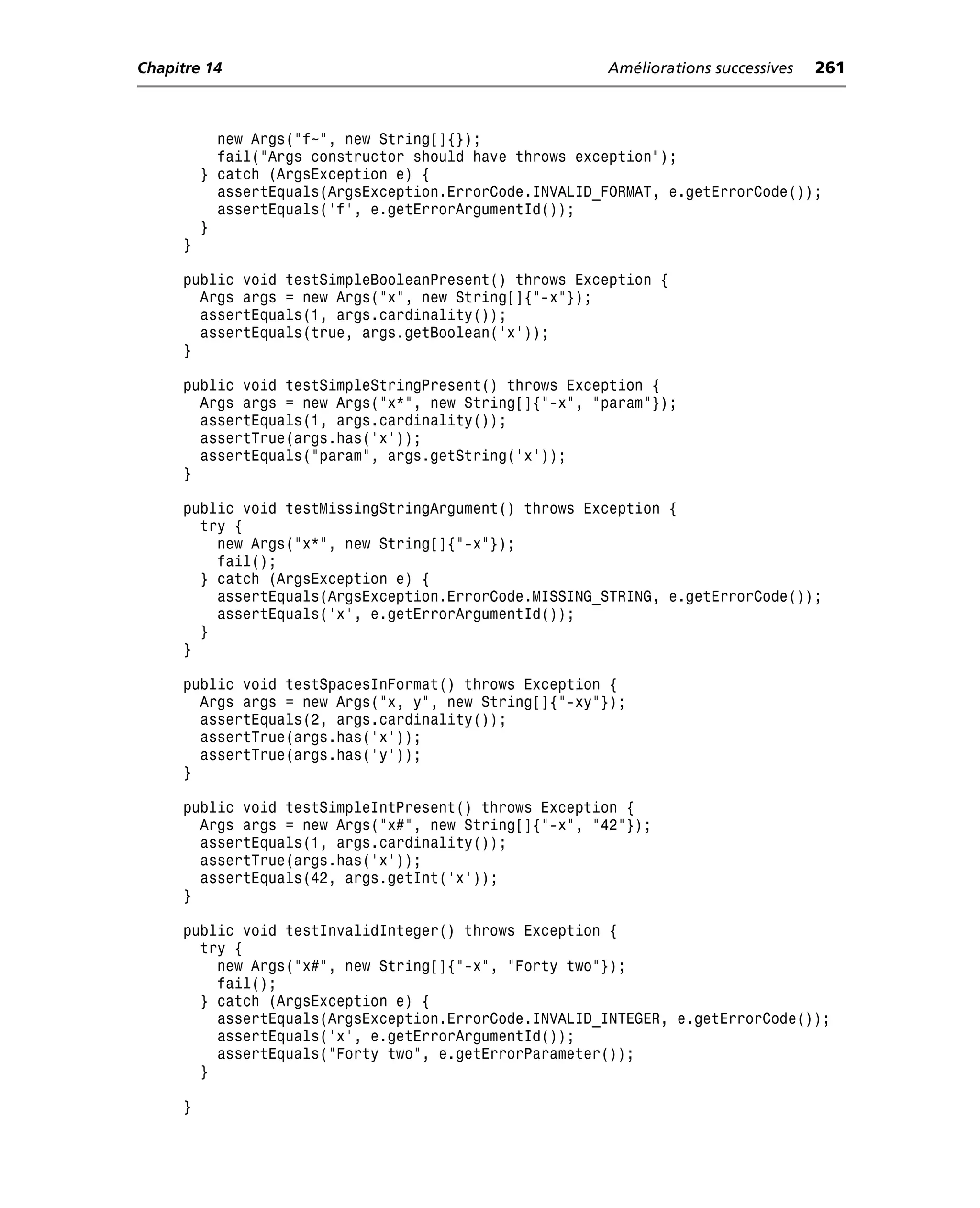 Chapitre 14                                             Améliorations successives   261



           new Args("f~", new String[]{});
           fail("Args constructor should have throws exception");
         } catch (ArgsException e) {
           assertEquals(ArgsException.ErrorCode.INVALID_FORMAT, e.getErrorCode());
           assertEquals('f', e.getErrorArgumentId());
         }
     }

     public void testSimpleBooleanPresent() throws Exception {
       Args args = new Args("x", new String[]{"-x"});
       assertEquals(1, args.cardinality());
       assertEquals(true, args.getBoolean('x'));
     }

     public void testSimpleStringPresent() throws Exception {
       Args args = new Args("x*", new String[]{"-x", "param"});
       assertEquals(1, args.cardinality());
       assertTrue(args.has('x'));
       assertEquals("param", args.getString('x'));
     }

     public void testMissingStringArgument() throws Exception {
       try {
         new Args("x*", new String[]{"-x"});
         fail();
       } catch (ArgsException e) {
         assertEquals(ArgsException.ErrorCode.MISSING_STRING, e.getErrorCode());
         assertEquals('x', e.getErrorArgumentId());
       }
     }

     public void testSpacesInFormat() throws Exception {
       Args args = new Args("x, y", new String[]{"-xy"});
       assertEquals(2, args.cardinality());
       assertTrue(args.has('x'));
       assertTrue(args.has('y'));
     }

     public void testSimpleIntPresent() throws Exception {
       Args args = new Args("x#", new String[]{"-x", "42"});
       assertEquals(1, args.cardinality());
       assertTrue(args.has('x'));
       assertEquals(42, args.getInt('x'));
     }

     public void testInvalidInteger() throws Exception {
       try {
         new Args("x#", new String[]{"-x", "Forty two"});
         fail();
       } catch (ArgsException e) {
         assertEquals(ArgsException.ErrorCode.INVALID_INTEGER, e.getErrorCode());
         assertEquals('x', e.getErrorArgumentId());
         assertEquals("Forty two", e.getErrorParameter());
       }

     }
 