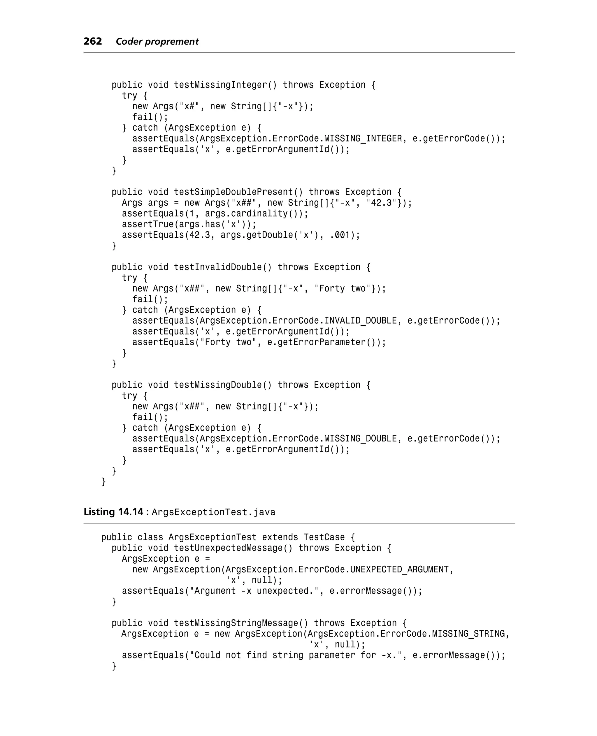 262    Coder proprement



       public void testMissingInteger() throws Exception {
         try {
           new Args("x#", new String[]{"-x"});
           fail();
         } catch (ArgsException e) {
           assertEquals(ArgsException.ErrorCode.MISSING_INTEGER, e.getErrorCode());
           assertEquals('x', e.getErrorArgumentId());
         }
       }

       public void testSimpleDoublePresent() throws Exception {
         Args args = new Args("x##", new String[]{"-x", "42.3"});
         assertEquals(1, args.cardinality());
         assertTrue(args.has('x'));
         assertEquals(42.3, args.getDouble('x'), .001);
       }

       public void testInvalidDouble() throws Exception {
         try {
           new Args("x##", new String[]{"-x", "Forty two"});
           fail();
         } catch (ArgsException e) {
           assertEquals(ArgsException.ErrorCode.INVALID_DOUBLE, e.getErrorCode());
           assertEquals('x', e.getErrorArgumentId());
           assertEquals("Forty two", e.getErrorParameter());
         }
       }

       public void testMissingDouble() throws Exception {
         try {
           new Args("x##", new String[]{"-x"});
           fail();
         } catch (ArgsException e) {
           assertEquals(ArgsException.ErrorCode.MISSING_DOUBLE, e.getErrorCode());
           assertEquals('x', e.getErrorArgumentId());
         }
       }
   }


Listing 14.14 : ArgsExceptionTest.java

   public class ArgsExceptionTest extends TestCase {
     public void testUnexpectedMessage() throws Exception {
       ArgsException e =
         new ArgsException(ArgsException.ErrorCode.UNEXPECTED_ARGUMENT,
                           'x', null);
       assertEquals("Argument -x unexpected.", e.errorMessage());
     }

       public void testMissingStringMessage() throws Exception {
         ArgsException e = new ArgsException(ArgsException.ErrorCode.MISSING_STRING,
                                             'x', null);
         assertEquals("Could not find string parameter for -x.", e.errorMessage());
       }
 
