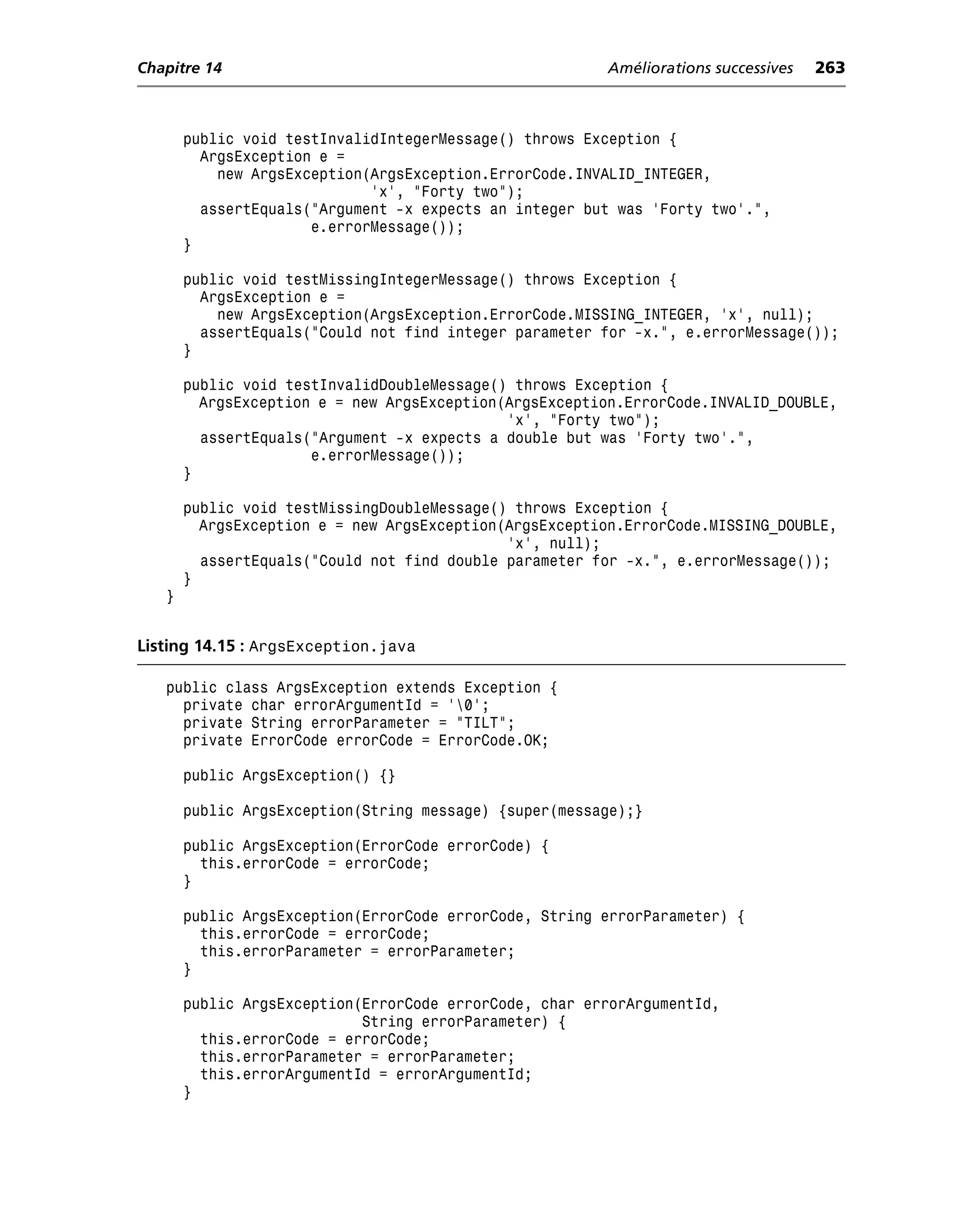 Chapitre 14                                              Améliorations successives   263



       public void testInvalidIntegerMessage() throws Exception {
         ArgsException e =
           new ArgsException(ArgsException.ErrorCode.INVALID_INTEGER,
                             'x', "Forty two");
         assertEquals("Argument -x expects an integer but was 'Forty two'.",
                      e.errorMessage());
       }

       public void testMissingIntegerMessage() throws Exception {
         ArgsException e =
           new ArgsException(ArgsException.ErrorCode.MISSING_INTEGER, 'x', null);
         assertEquals("Could not find integer parameter for -x.", e.errorMessage());
       }

       public void testInvalidDoubleMessage() throws Exception {
         ArgsException e = new ArgsException(ArgsException.ErrorCode.INVALID_DOUBLE,
                                             'x', "Forty two");
         assertEquals("Argument -x expects a double but was 'Forty two'.",
                      e.errorMessage());
       }

       public void testMissingDoubleMessage() throws Exception {
         ArgsException e = new ArgsException(ArgsException.ErrorCode.MISSING_DOUBLE,
                                             'x', null);
         assertEquals("Could not find double parameter for -x.", e.errorMessage());
       }
   }


Listing 14.15 : ArgsException.java

   public class ArgsException extends Exception {
     private char errorArgumentId = '0';
     private String errorParameter = "TILT";
     private ErrorCode errorCode = ErrorCode.OK;

       public ArgsException() {}

       public ArgsException(String message) {super(message);}

       public ArgsException(ErrorCode errorCode) {
         this.errorCode = errorCode;
       }

       public ArgsException(ErrorCode errorCode, String errorParameter) {
         this.errorCode = errorCode;
         this.errorParameter = errorParameter;
       }

       public ArgsException(ErrorCode errorCode, char errorArgumentId,
                            String errorParameter) {
         this.errorCode = errorCode;
         this.errorParameter = errorParameter;
         this.errorArgumentId = errorArgumentId;
       }
 