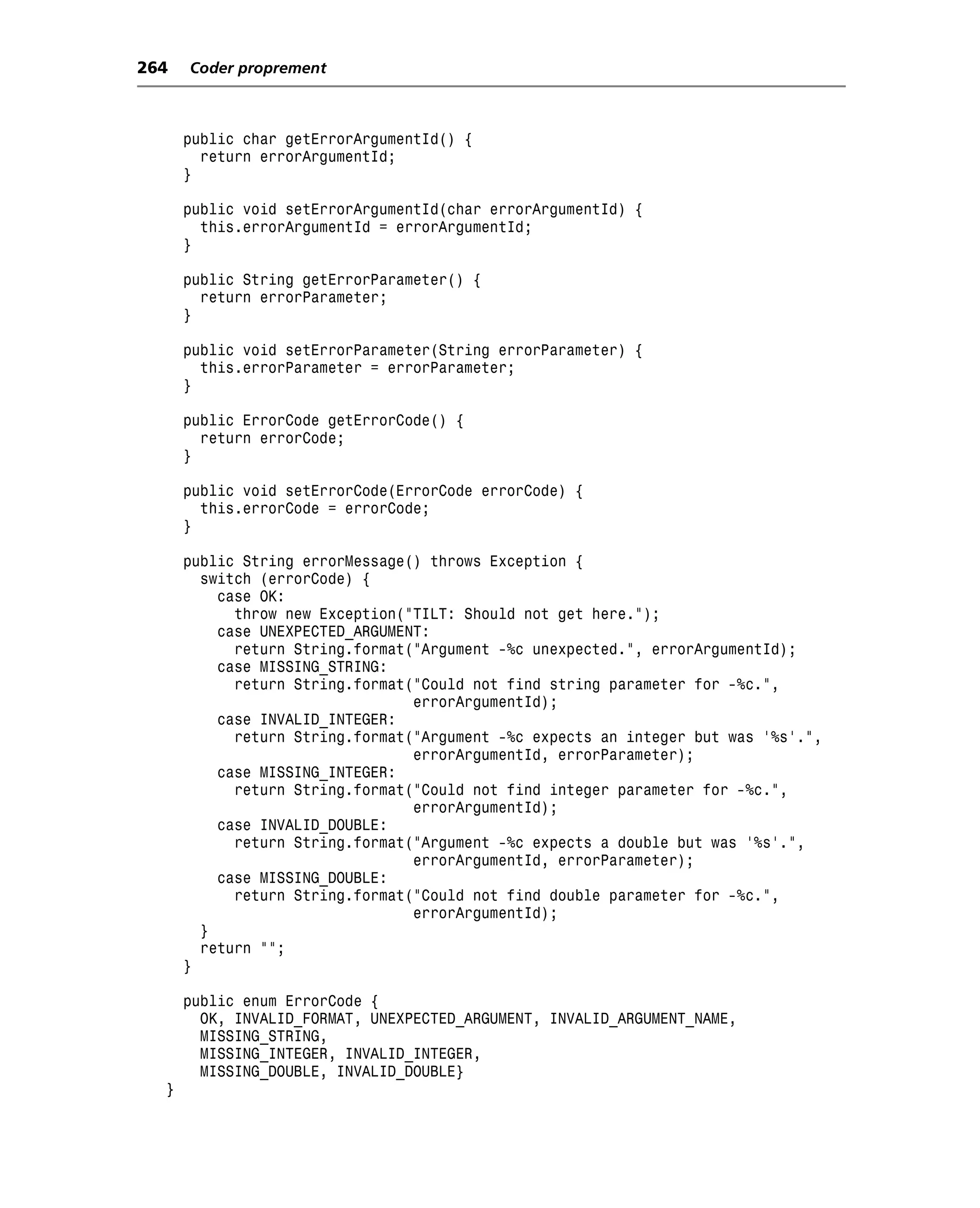 264   Coder proprement



      public char getErrorArgumentId() {
        return errorArgumentId;
      }

      public void setErrorArgumentId(char errorArgumentId) {
        this.errorArgumentId = errorArgumentId;
      }

      public String getErrorParameter() {
        return errorParameter;
      }

      public void setErrorParameter(String errorParameter) {
        this.errorParameter = errorParameter;
      }

      public ErrorCode getErrorCode() {
        return errorCode;
      }

      public void setErrorCode(ErrorCode errorCode) {
        this.errorCode = errorCode;
      }

      public String errorMessage() throws Exception {
        switch (errorCode) {
          case OK:
            throw new Exception("TILT: Should not get here.");
          case UNEXPECTED_ARGUMENT:
            return String.format("Argument -%c unexpected.", errorArgumentId);
          case MISSING_STRING:
            return String.format("Could not find string parameter for -%c.",
                                 errorArgumentId);
          case INVALID_INTEGER:
            return String.format("Argument -%c expects an integer but was '%s'.",
                                 errorArgumentId, errorParameter);
          case MISSING_INTEGER:
            return String.format("Could not find integer parameter for -%c.",
                                 errorArgumentId);
          case INVALID_DOUBLE:
            return String.format("Argument -%c expects a double but was '%s'.",
                                 errorArgumentId, errorParameter);
          case MISSING_DOUBLE:
            return String.format("Could not find double parameter for -%c.",
                                 errorArgumentId);
        }
        return "";
      }

      public enum ErrorCode {
        OK, INVALID_FORMAT, UNEXPECTED_ARGUMENT, INVALID_ARGUMENT_NAME,
        MISSING_STRING,
        MISSING_INTEGER, INVALID_INTEGER,
        MISSING_DOUBLE, INVALID_DOUBLE}
  }
 