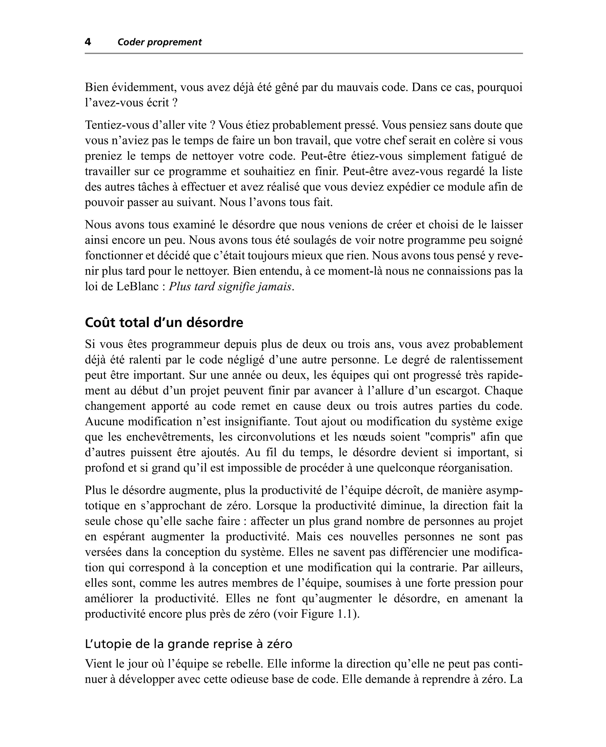 4     Coder proprement



Bien évidemment, vous avez déjà été gêné par du mauvais code. Dans ce cas, pourquoi
l’avez-vous écrit ?
Tentiez-vous d’aller vite ? Vous étiez probablement pressé. Vous pensiez sans doute que
vous n’aviez pas le temps de faire un bon travail, que votre chef serait en colère si vous
preniez le temps de nettoyer votre code. Peut-être étiez-vous simplement fatigué de
travailler sur ce programme et souhaitiez en finir. Peut-être avez-vous regardé la liste
des autres tâches à effectuer et avez réalisé que vous deviez expédier ce module afin de
pouvoir passer au suivant. Nous l’avons tous fait.
Nous avons tous examiné le désordre que nous venions de créer et choisi de le laisser
ainsi encore un peu. Nous avons tous été soulagés de voir notre programme peu soigné
fonctionner et décidé que c’était toujours mieux que rien. Nous avons tous pensé y reve-
nir plus tard pour le nettoyer. Bien entendu, à ce moment-là nous ne connaissions pas la
loi de LeBlanc : Plus tard signifie jamais.

Coût total d’un désordre
Si vous êtes programmeur depuis plus de deux ou trois ans, vous avez probablement
déjà été ralenti par le code négligé d’une autre personne. Le degré de ralentissement
peut être important. Sur une année ou deux, les équipes qui ont progressé très rapide-
ment au début d’un projet peuvent finir par avancer à l’allure d’un escargot. Chaque
changement apporté au code remet en cause deux ou trois autres parties du code.
Aucune modification n’est insignifiante. Tout ajout ou modification du système exige
que les enchevêtrements, les circonvolutions et les nœuds soient "compris" afin que
d’autres puissent être ajoutés. Au fil du temps, le désordre devient si important, si
profond et si grand qu’il est impossible de procéder à une quelconque réorganisation.
Plus le désordre augmente, plus la productivité de l’équipe décroît, de manière asymp-
totique en s’approchant de zéro. Lorsque la productivité diminue, la direction fait la
seule chose qu’elle sache faire : affecter un plus grand nombre de personnes au projet
en espérant augmenter la productivité. Mais ces nouvelles personnes ne sont pas
versées dans la conception du système. Elles ne savent pas différencier une modifica-
tion qui correspond à la conception et une modification qui la contrarie. Par ailleurs,
elles sont, comme les autres membres de l’équipe, soumises à une forte pression pour
améliorer la productivité. Elles ne font qu’augmenter le désordre, en amenant la
productivité encore plus près de zéro (voir Figure 1.1).

L’utopie de la grande reprise à zéro
Vient le jour où l’équipe se rebelle. Elle informe la direction qu’elle ne peut pas conti-
nuer à développer avec cette odieuse base de code. Elle demande à reprendre à zéro. La
 
