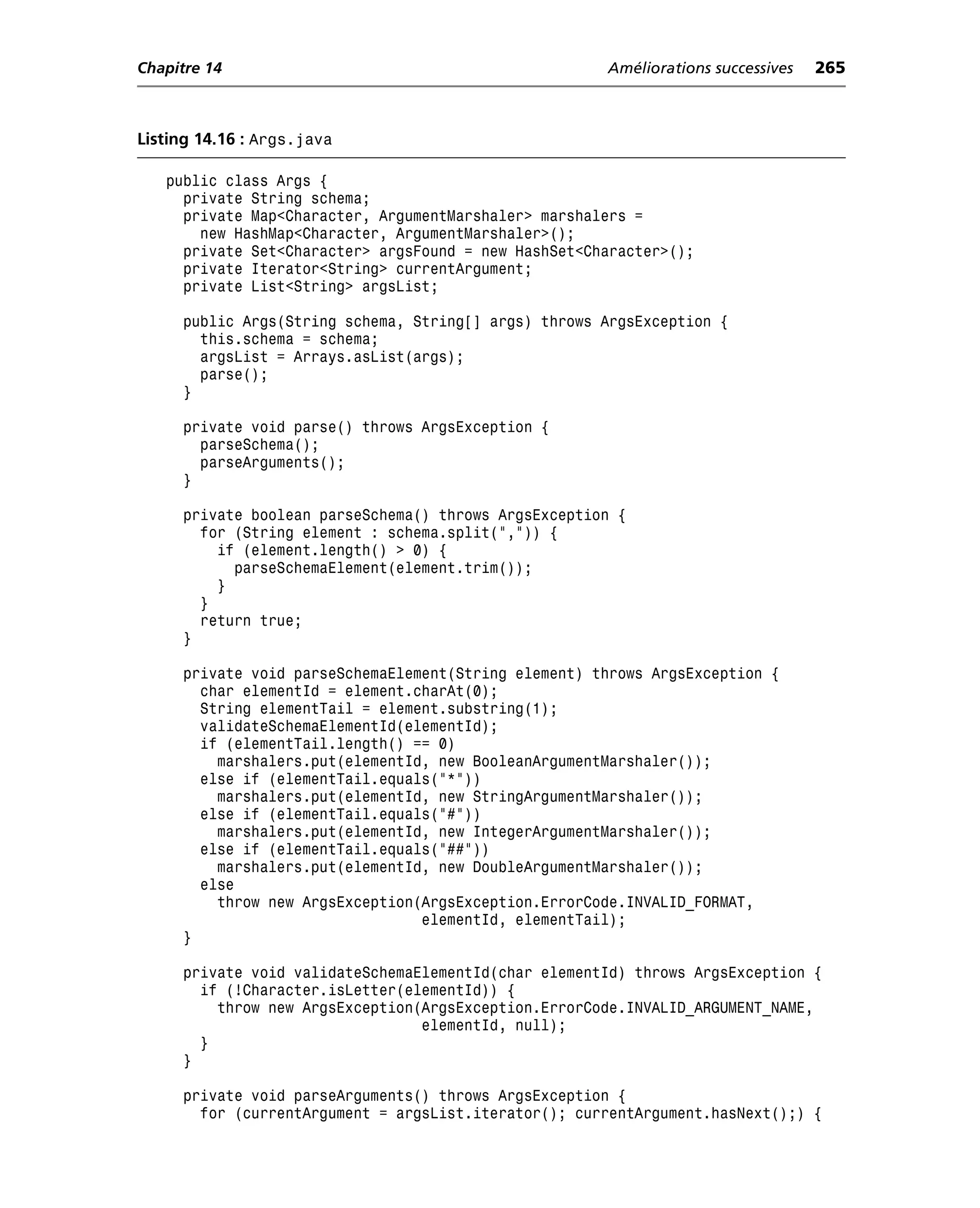 Chapitre 14                                           Améliorations successives   265



Listing 14.16 : Args.java

   public class Args {
     private String schema;
     private Map<Character, ArgumentMarshaler> marshalers =
       new HashMap<Character, ArgumentMarshaler>();
     private Set<Character> argsFound = new HashSet<Character>();
     private Iterator<String> currentArgument;
     private List<String> argsList;

     public Args(String schema, String[] args) throws ArgsException {
       this.schema = schema;
       argsList = Arrays.asList(args);
       parse();
     }

     private void parse() throws ArgsException {
       parseSchema();
       parseArguments();
     }

     private boolean parseSchema() throws ArgsException {
       for (String element : schema.split(",")) {
         if (element.length() > 0) {
           parseSchemaElement(element.trim());
         }
       }
       return true;
     }

     private void parseSchemaElement(String element) throws ArgsException {
       char elementId = element.charAt(0);
       String elementTail = element.substring(1);
       validateSchemaElementId(elementId);
       if (elementTail.length() == 0)
         marshalers.put(elementId, new BooleanArgumentMarshaler());
       else if (elementTail.equals("*"))
         marshalers.put(elementId, new StringArgumentMarshaler());
       else if (elementTail.equals("#"))
         marshalers.put(elementId, new IntegerArgumentMarshaler());
       else if (elementTail.equals("##"))
         marshalers.put(elementId, new DoubleArgumentMarshaler());
       else
         throw new ArgsException(ArgsException.ErrorCode.INVALID_FORMAT,
                                 elementId, elementTail);
     }

     private void validateSchemaElementId(char elementId) throws ArgsException {
       if (!Character.isLetter(elementId)) {
         throw new ArgsException(ArgsException.ErrorCode.INVALID_ARGUMENT_NAME,
                                 elementId, null);
       }
     }

     private void parseArguments() throws ArgsException {
       for (currentArgument = argsList.iterator(); currentArgument.hasNext();) {
 