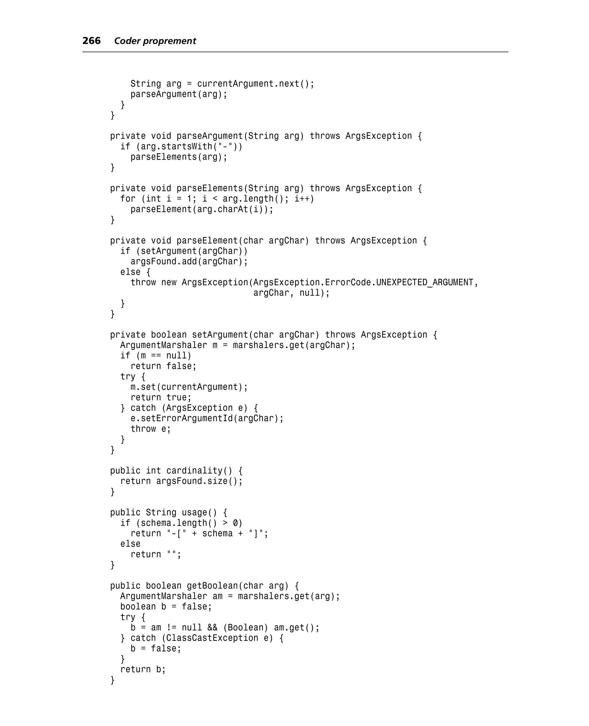 266   Coder proprement



              String arg = currentArgument.next();
              parseArgument(arg);
          }
      }

      private void parseArgument(String arg) throws ArgsException {
        if (arg.startsWith("-"))
          parseElements(arg);
      }

      private void parseElements(String arg) throws ArgsException {
        for (int i = 1; i < arg.length(); i++)
          parseElement(arg.charAt(i));
      }

      private void parseElement(char argChar) throws ArgsException {
        if (setArgument(argChar))
          argsFound.add(argChar);
        else {
          throw new ArgsException(ArgsException.ErrorCode.UNEXPECTED_ARGUMENT,
                                  argChar, null);
        }
      }

      private boolean setArgument(char argChar) throws ArgsException {
        ArgumentMarshaler m = marshalers.get(argChar);
        if (m == null)
          return false;
        try {
          m.set(currentArgument);
          return true;
        } catch (ArgsException e) {
          e.setErrorArgumentId(argChar);
          throw e;
        }
      }

      public int cardinality() {
        return argsFound.size();
      }

      public String usage() {
        if (schema.length() > 0)
          return "-[" + schema + "]";
        else
          return "";
      }

      public boolean getBoolean(char arg) {
        ArgumentMarshaler am = marshalers.get(arg);
        boolean b = false;
        try {
          b = am != null && (Boolean) am.get();
        } catch (ClassCastException e) {
          b = false;
        }
        return b;
      }
 