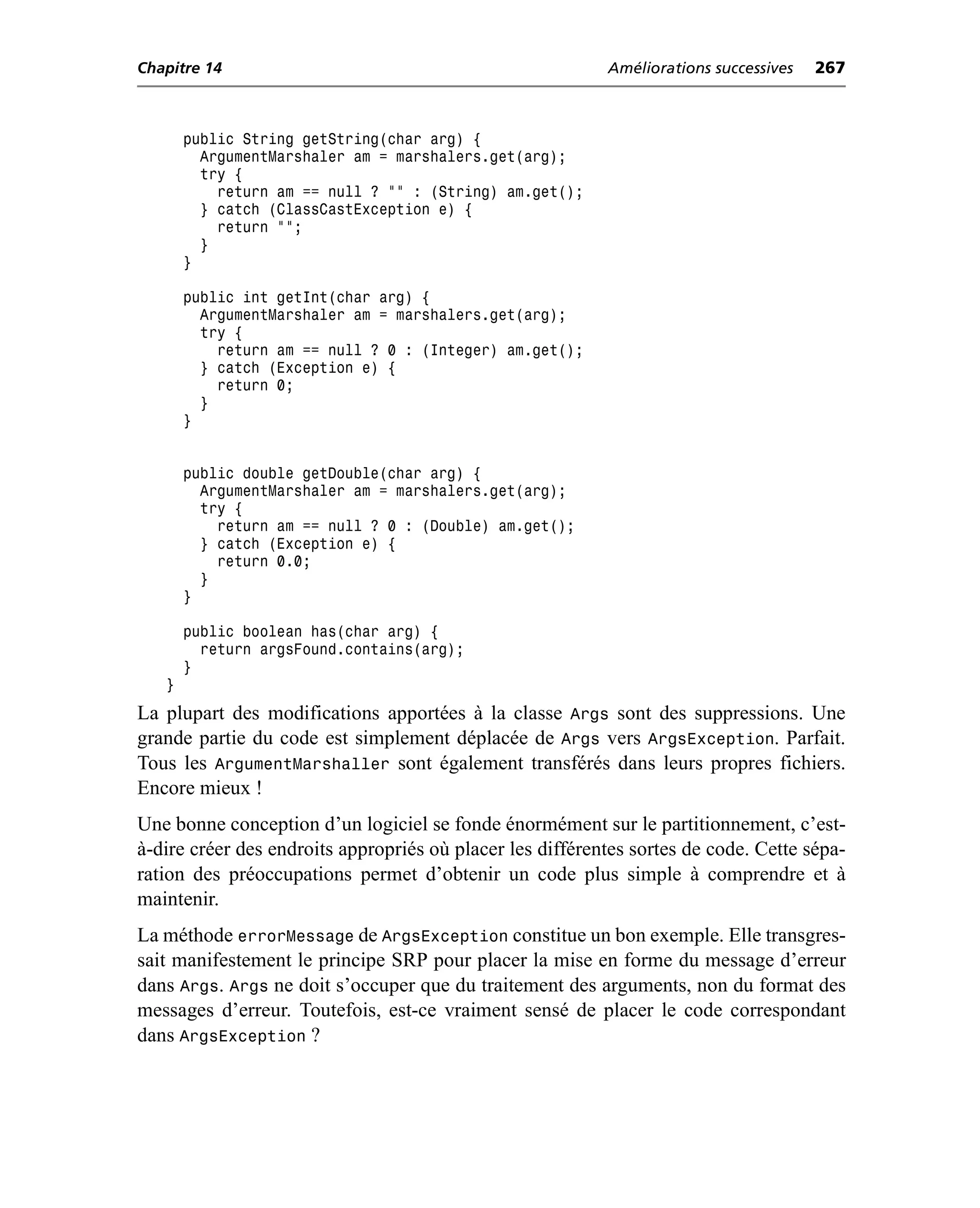 Chapitre 14                                                Améliorations successives   267



       public String getString(char arg) {
         ArgumentMarshaler am = marshalers.get(arg);
         try {
           return am == null ? "" : (String) am.get();
         } catch (ClassCastException e) {
           return "";
         }
       }

       public int getInt(char arg) {
         ArgumentMarshaler am = marshalers.get(arg);
         try {
           return am == null ? 0 : (Integer) am.get();
         } catch (Exception e) {
           return 0;
         }
       }


       public double getDouble(char arg) {
         ArgumentMarshaler am = marshalers.get(arg);
         try {
           return am == null ? 0 : (Double) am.get();
         } catch (Exception e) {
           return 0.0;
         }
       }

       public boolean has(char arg) {
         return argsFound.contains(arg);
       }
   }
La plupart des modifications apportées à la classe Args sont des suppressions. Une
grande partie du code est simplement déplacée de Args vers ArgsException. Parfait.
Tous les ArgumentMarshaller sont également transférés dans leurs propres fichiers.
Encore mieux !
Une bonne conception d’un logiciel se fonde énormément sur le partitionnement, c’est-
à-dire créer des endroits appropriés où placer les différentes sortes de code. Cette sépa-
ration des préoccupations permet d’obtenir un code plus simple à comprendre et à
maintenir.
La méthode errorMessage de ArgsException constitue un bon exemple. Elle transgres-
sait manifestement le principe SRP pour placer la mise en forme du message d’erreur
dans Args. Args ne doit s’occuper que du traitement des arguments, non du format des
messages d’erreur. Toutefois, est-ce vraiment sensé de placer le code correspondant
dans ArgsException ?
 
