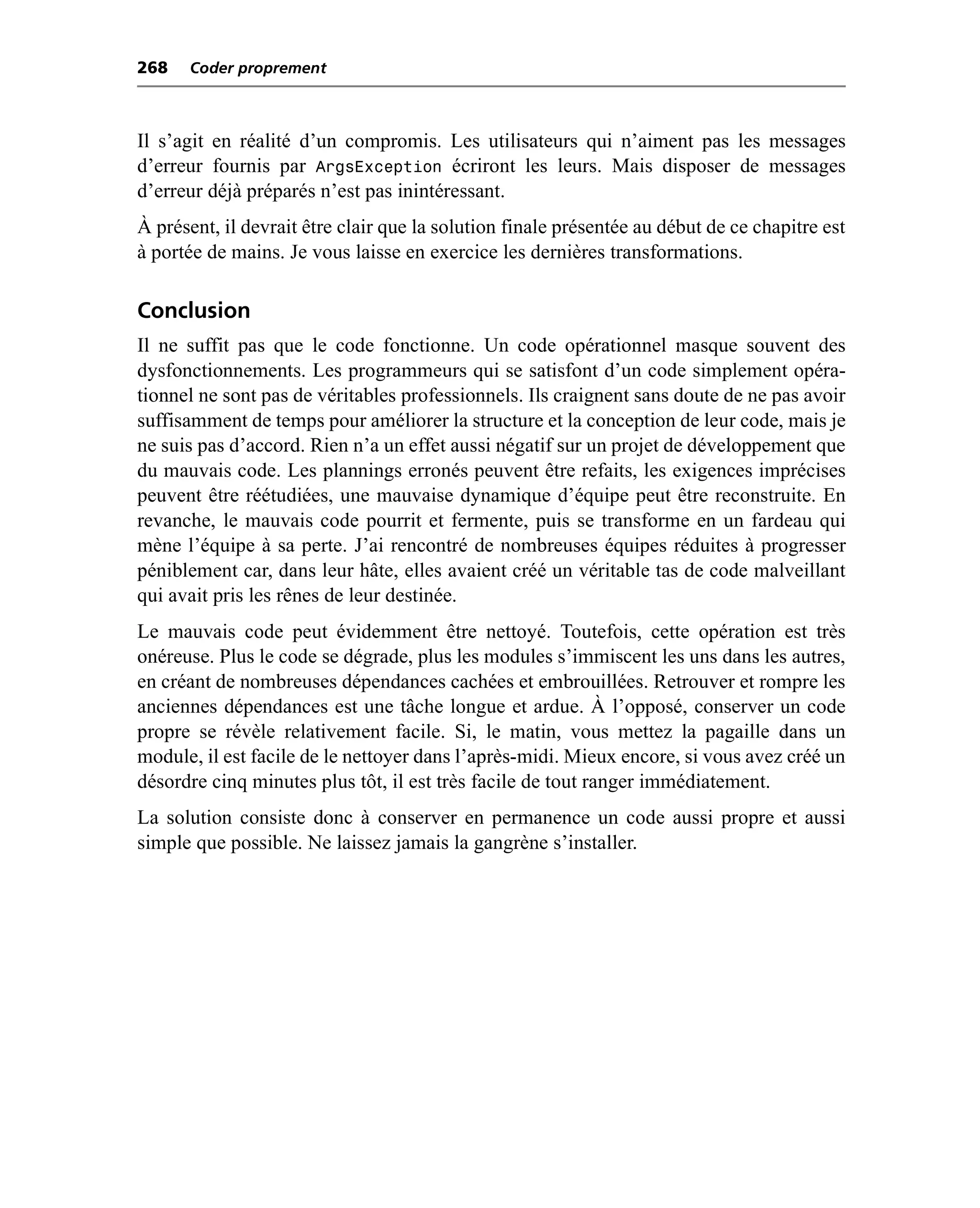 268   Coder proprement



Il s’agit en réalité d’un compromis. Les utilisateurs qui n’aiment pas les messages
d’erreur fournis par ArgsException écriront les leurs. Mais disposer de messages
d’erreur déjà préparés n’est pas inintéressant.
À présent, il devrait être clair que la solution finale présentée au début de ce chapitre est
à portée de mains. Je vous laisse en exercice les dernières transformations.

Conclusion
Il ne suffit pas que le code fonctionne. Un code opérationnel masque souvent des
dysfonctionnements. Les programmeurs qui se satisfont d’un code simplement opéra-
tionnel ne sont pas de véritables professionnels. Ils craignent sans doute de ne pas avoir
suffisamment de temps pour améliorer la structure et la conception de leur code, mais je
ne suis pas d’accord. Rien n’a un effet aussi négatif sur un projet de développement que
du mauvais code. Les plannings erronés peuvent être refaits, les exigences imprécises
peuvent être réétudiées, une mauvaise dynamique d’équipe peut être reconstruite. En
revanche, le mauvais code pourrit et fermente, puis se transforme en un fardeau qui
mène l’équipe à sa perte. J’ai rencontré de nombreuses équipes réduites à progresser
péniblement car, dans leur hâte, elles avaient créé un véritable tas de code malveillant
qui avait pris les rênes de leur destinée.
Le mauvais code peut évidemment être nettoyé. Toutefois, cette opération est très
onéreuse. Plus le code se dégrade, plus les modules s’immiscent les uns dans les autres,
en créant de nombreuses dépendances cachées et embrouillées. Retrouver et rompre les
anciennes dépendances est une tâche longue et ardue. À l’opposé, conserver un code
propre se révèle relativement facile. Si, le matin, vous mettez la pagaille dans un
module, il est facile de le nettoyer dans l’après-midi. Mieux encore, si vous avez créé un
désordre cinq minutes plus tôt, il est très facile de tout ranger immédiatement.
La solution consiste donc à conserver en permanence un code aussi propre et aussi
simple que possible. Ne laissez jamais la gangrène s’installer.
 