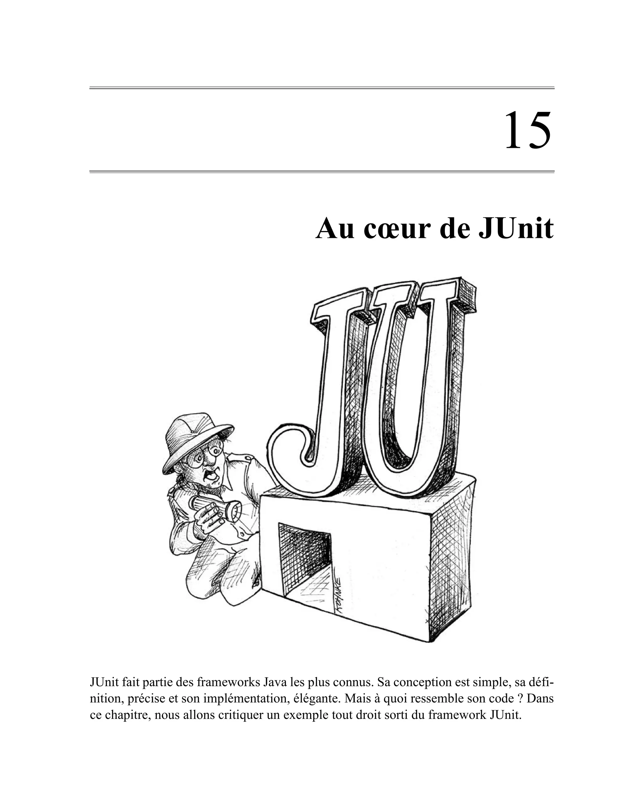 15
                                           Au cœur de JUnit




JUnit fait partie des frameworks Java les plus connus. Sa conception est simple, sa défi-
nition, précise et son implémentation, élégante. Mais à quoi ressemble son code ? Dans
ce chapitre, nous allons critiquer un exemple tout droit sorti du framework JUnit.
 