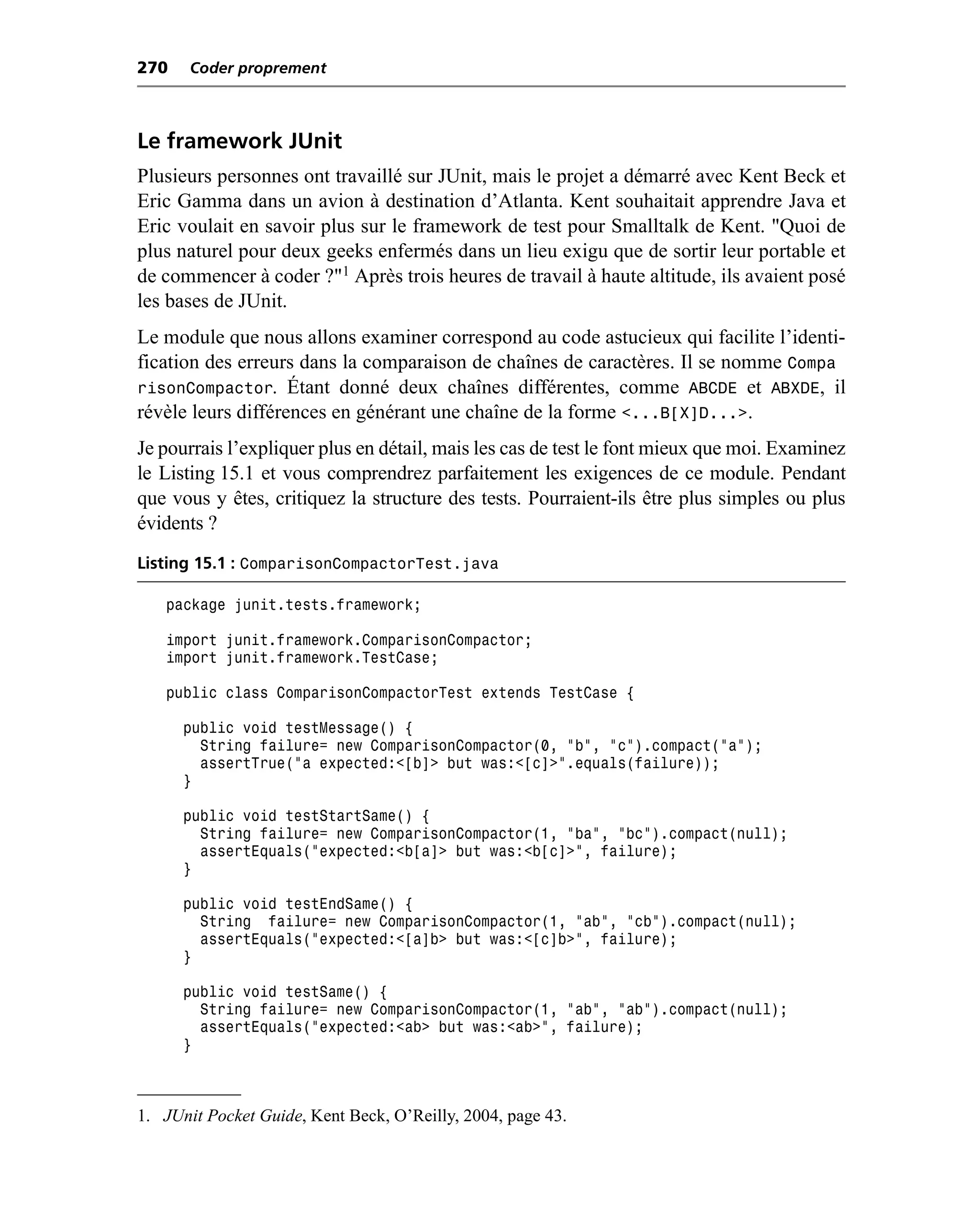 270    Coder proprement



Le framework JUnit
Plusieurs personnes ont travaillé sur JUnit, mais le projet a démarré avec Kent Beck et
Eric Gamma dans un avion à destination d’Atlanta. Kent souhaitait apprendre Java et
Eric voulait en savoir plus sur le framework de test pour Smalltalk de Kent. "Quoi de
plus naturel pour deux geeks enfermés dans un lieu exigu que de sortir leur portable et
de commencer à coder ?"1 Après trois heures de travail à haute altitude, ils avaient posé
les bases de JUnit.
Le module que nous allons examiner correspond au code astucieux qui facilite l’identi-
fication des erreurs dans la comparaison de chaînes de caractères. Il se nomme Compa
risonCompactor. Étant donné deux chaînes différentes, comme ABCDE et ABXDE, il
révèle leurs différences en générant une chaîne de la forme <...B[X]D...>.
Je pourrais l’expliquer plus en détail, mais les cas de test le font mieux que moi. Examinez
le Listing 15.1 et vous comprendrez parfaitement les exigences de ce module. Pendant
que vous y êtes, critiquez la structure des tests. Pourraient-ils être plus simples ou plus
évidents ?
Listing 15.1 : ComparisonCompactorTest.java

   package junit.tests.framework;

   import junit.framework.ComparisonCompactor;
   import junit.framework.TestCase;

   public class ComparisonCompactorTest extends TestCase {

      public void testMessage() {
        String failure= new ComparisonCompactor(0, "b", "c").compact("a");
        assertTrue("a expected:<[b]> but was:<[c]>".equals(failure));
      }

      public void testStartSame() {
        String failure= new ComparisonCompactor(1, "ba", "bc").compact(null);
        assertEquals("expected:<b[a]> but was:<b[c]>", failure);
      }

      public void testEndSame() {
        String failure= new ComparisonCompactor(1, "ab", "cb").compact(null);
        assertEquals("expected:<[a]b> but was:<[c]b>", failure);
      }

      public void testSame() {
        String failure= new ComparisonCompactor(1, "ab", "ab").compact(null);
        assertEquals("expected:<ab> but was:<ab>", failure);
      }



1. JUnit Pocket Guide, Kent Beck, O’Reilly, 2004, page 43.
 