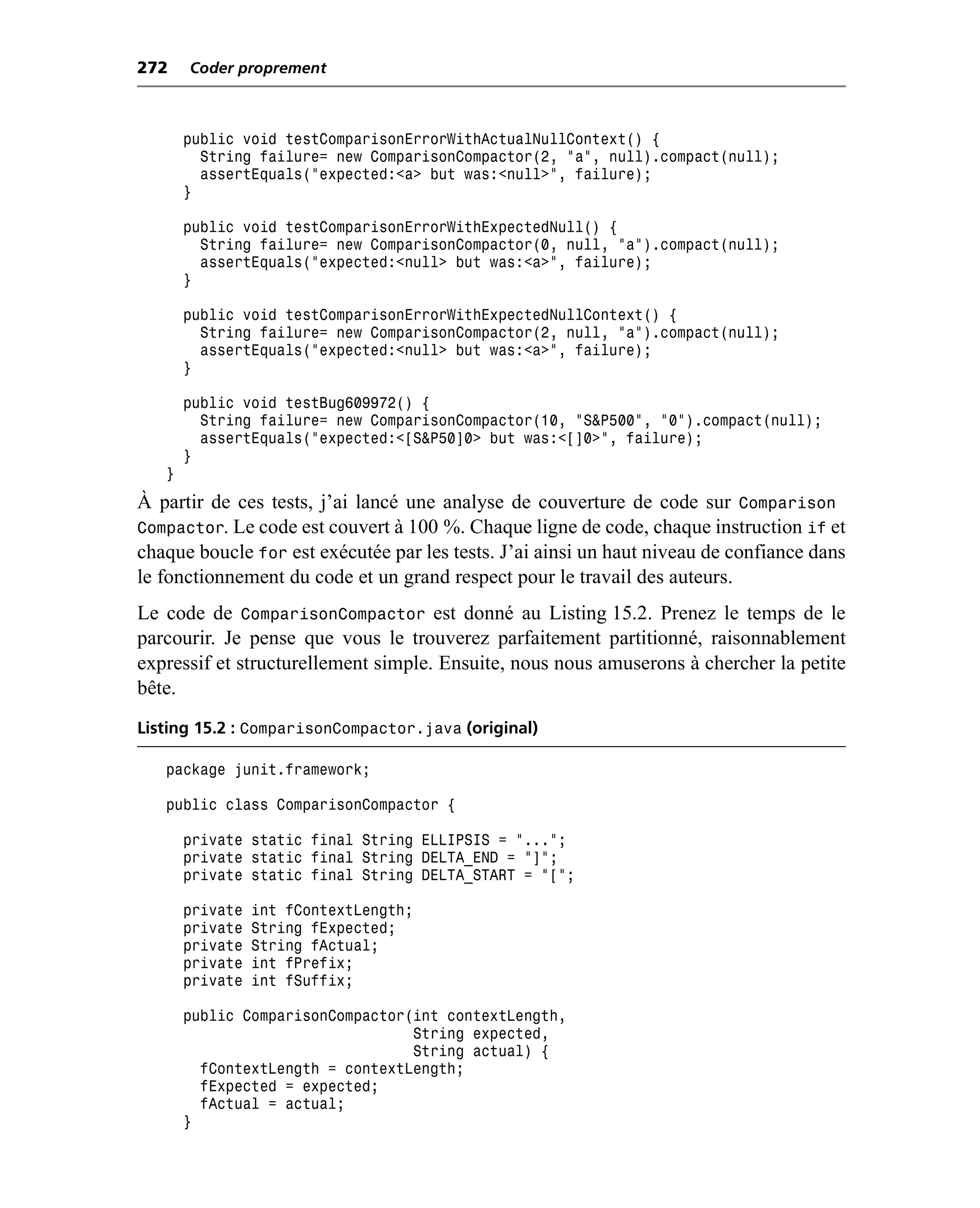 272    Coder proprement



       public void testComparisonErrorWithActualNullContext() {
         String failure= new ComparisonCompactor(2, "a", null).compact(null);
         assertEquals("expected:<a> but was:<null>", failure);
       }

       public void testComparisonErrorWithExpectedNull() {
         String failure= new ComparisonCompactor(0, null, "a").compact(null);
         assertEquals("expected:<null> but was:<a>", failure);
       }

       public void testComparisonErrorWithExpectedNullContext() {
         String failure= new ComparisonCompactor(2, null, "a").compact(null);
         assertEquals("expected:<null> but was:<a>", failure);
       }

       public void testBug609972() {
         String failure= new ComparisonCompactor(10, "S&P500", "0").compact(null);
         assertEquals("expected:<[S&P50]0> but was:<[]0>", failure);
       }
   }
À partir de ces tests, j’ai lancé une analyse de couverture de code sur Comparison
Compactor. Le code est couvert à 100 %. Chaque ligne de code, chaque instruction if et
chaque boucle for est exécutée par les tests. J’ai ainsi un haut niveau de confiance dans
le fonctionnement du code et un grand respect pour le travail des auteurs.
Le code de ComparisonCompactor est donné au Listing 15.2. Prenez le temps de le
parcourir. Je pense que vous le trouverez parfaitement partitionné, raisonnablement
expressif et structurellement simple. Ensuite, nous nous amuserons à chercher la petite
bête.
Listing 15.2 : ComparisonCompactor.java (original)

   package junit.framework;

   public class ComparisonCompactor {

       private static final String ELLIPSIS = "...";
       private static final String DELTA_END = "]";
       private static final String DELTA_START = "[";

       private   int fContextLength;
       private   String fExpected;
       private   String fActual;
       private   int fPrefix;
       private   int fSuffix;

       public ComparisonCompactor(int contextLength,
                                  String expected,
                                  String actual) {
         fContextLength = contextLength;
         fExpected = expected;
         fActual = actual;
       }
 