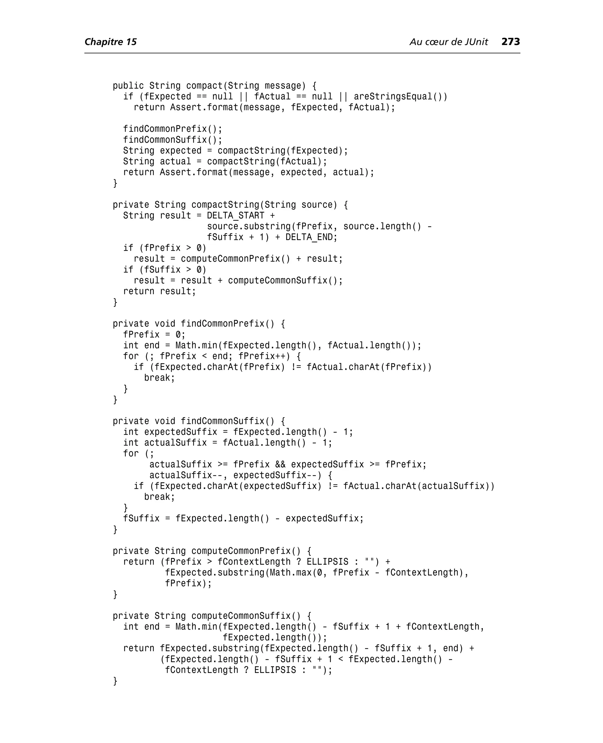 Chapitre 15                                                  Au cœur de JUnit    273



     public String compact(String message) {
       if (fExpected == null || fActual == null || areStringsEqual())
         return Assert.format(message, fExpected, fActual);

         findCommonPrefix();
         findCommonSuffix();
         String expected = compactString(fExpected);
         String actual = compactString(fActual);
         return Assert.format(message, expected, actual);
     }

     private String compactString(String source) {
       String result = DELTA_START +
                       source.substring(fPrefix, source.length() -
                       fSuffix + 1) + DELTA_END;
       if (fPrefix > 0)
         result = computeCommonPrefix() + result;
       if (fSuffix > 0)
         result = result + computeCommonSuffix();
       return result;
     }

     private void findCommonPrefix() {
       fPrefix = 0;
       int end = Math.min(fExpected.length(), fActual.length());
       for (; fPrefix < end; fPrefix++) {
         if (fExpected.charAt(fPrefix) != fActual.charAt(fPrefix))
           break;
       }
     }

     private void findCommonSuffix() {
       int expectedSuffix = fExpected.length() - 1;
       int actualSuffix = fActual.length() - 1;
       for (;
            actualSuffix >= fPrefix && expectedSuffix >= fPrefix;
            actualSuffix--, expectedSuffix--) {
         if (fExpected.charAt(expectedSuffix) != fActual.charAt(actualSuffix))
           break;
       }
       fSuffix = fExpected.length() - expectedSuffix;
     }

     private String computeCommonPrefix() {
       return (fPrefix > fContextLength ? ELLIPSIS : "") +
               fExpected.substring(Math.max(0, fPrefix - fContextLength),
               fPrefix);
     }

     private String computeCommonSuffix() {
       int end = Math.min(fExpected.length() - fSuffix + 1 + fContextLength,
                          fExpected.length());
       return fExpected.substring(fExpected.length() - fSuffix + 1, end) +
              (fExpected.length() - fSuffix + 1 < fExpected.length() -
               fContextLength ? ELLIPSIS : "");
     }
 