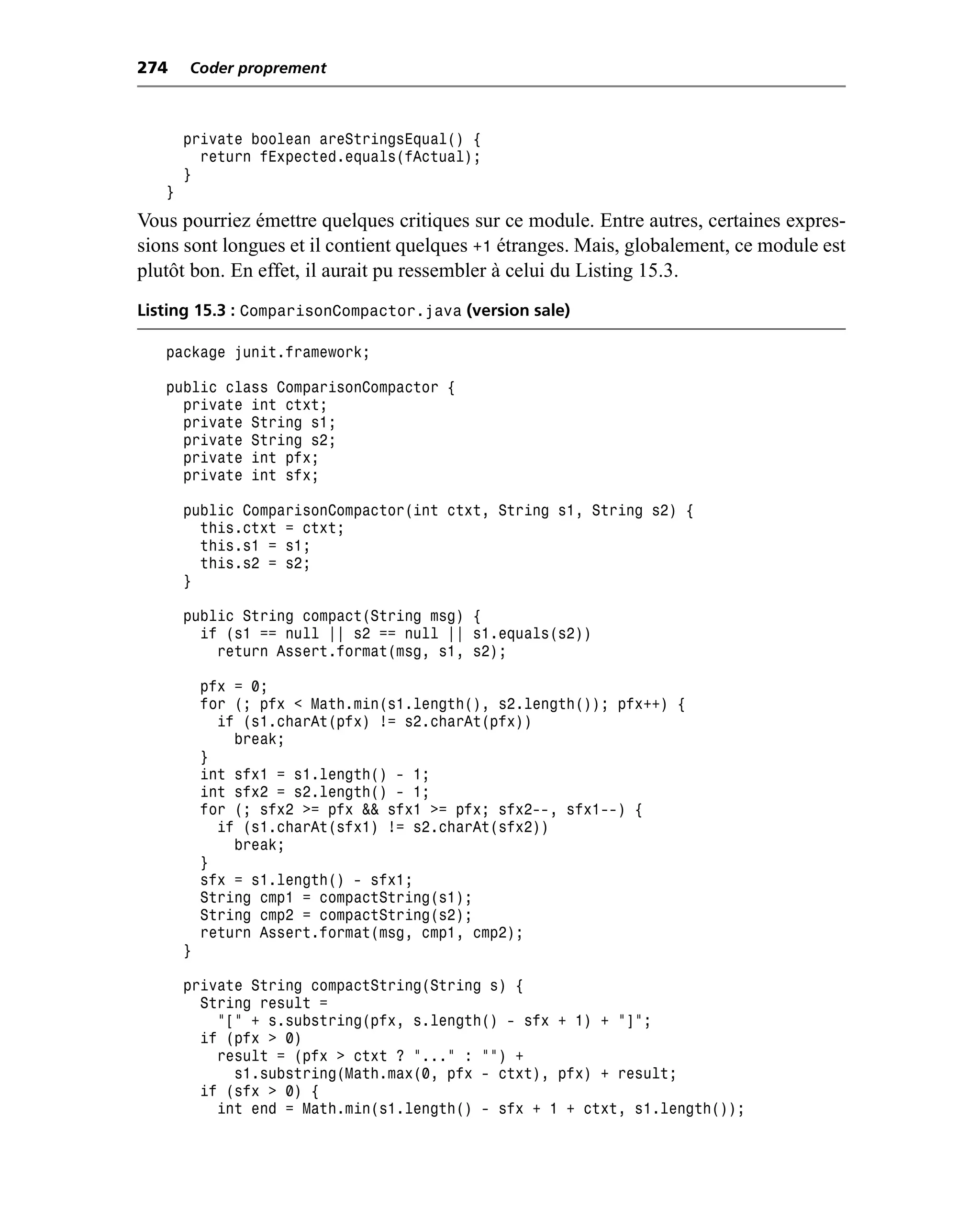 274    Coder proprement



       private boolean areStringsEqual() {
         return fExpected.equals(fActual);
       }
   }
Vous pourriez émettre quelques critiques sur ce module. Entre autres, certaines expres-
sions sont longues et il contient quelques +1 étranges. Mais, globalement, ce module est
plutôt bon. En effet, il aurait pu ressembler à celui du Listing 15.3.
Listing 15.3 : ComparisonCompactor.java (version sale)

   package junit.framework;

   public class ComparisonCompactor {
     private int ctxt;
     private String s1;
     private String s2;
     private int pfx;
     private int sfx;

       public ComparisonCompactor(int ctxt, String s1, String s2) {
         this.ctxt = ctxt;
         this.s1 = s1;
         this.s2 = s2;
       }

       public String compact(String msg) {
         if (s1 == null || s2 == null || s1.equals(s2))
           return Assert.format(msg, s1, s2);

           pfx = 0;
           for (; pfx < Math.min(s1.length(), s2.length()); pfx++) {
             if (s1.charAt(pfx) != s2.charAt(pfx))
               break;
           }
           int sfx1 = s1.length() - 1;
           int sfx2 = s2.length() - 1;
           for (; sfx2 >= pfx && sfx1 >= pfx; sfx2--, sfx1--) {
             if (s1.charAt(sfx1) != s2.charAt(sfx2))
               break;
           }
           sfx = s1.length() - sfx1;
           String cmp1 = compactString(s1);
           String cmp2 = compactString(s2);
           return Assert.format(msg, cmp1, cmp2);
       }

       private String compactString(String s) {
         String result =
           "[" + s.substring(pfx, s.length() - sfx + 1) + "]";
         if (pfx > 0)
           result = (pfx > ctxt ? "..." : "") +
             s1.substring(Math.max(0, pfx - ctxt), pfx) + result;
         if (sfx > 0) {
           int end = Math.min(s1.length() - sfx + 1 + ctxt, s1.length());
 