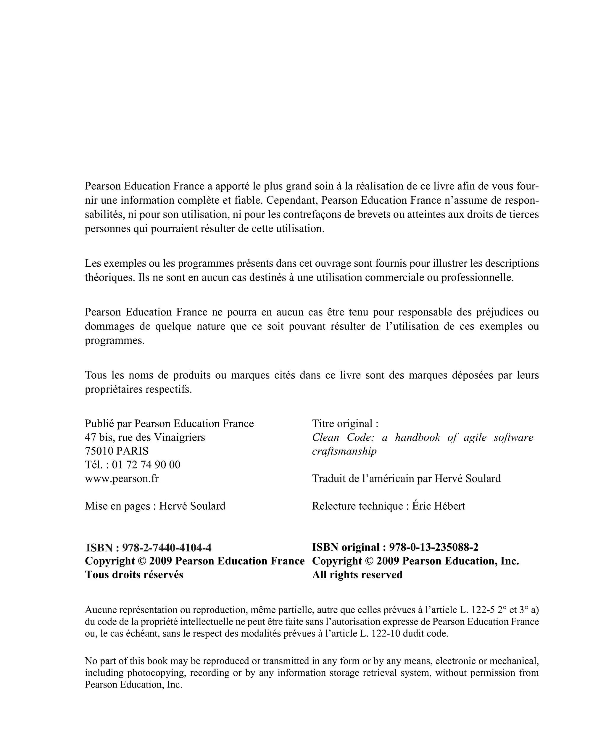 Pearson Education France a apporté le plus grand soin à la réalisation de ce livre afin de vous four-
nir une information complète et fiable. Cependant, Pearson Education France n’assume de respon-
sabilités, ni pour son utilisation, ni pour les contrefaçons de brevets ou atteintes aux droits de tierces
personnes qui pourraient résulter de cette utilisation.


Les exemples ou les programmes présents dans cet ouvrage sont fournis pour illustrer les descriptions
théoriques. Ils ne sont en aucun cas destinés à une utilisation commerciale ou professionnelle.


Pearson Education France ne pourra en aucun cas être tenu pour responsable des préjudices ou
dommages de quelque nature que ce soit pouvant résulter de l’utilisation de ces exemples ou
programmes.


Tous les noms de produits ou marques cités dans ce livre sont des marques déposées par leurs
propriétaires respectifs.


Publié par Pearson Education France                      Titre original :
47 bis, rue des Vinaigriers                              Clean Code: a handbook of agile software
75010 PARIS                                              craftsmanship
Tél. : 01 72 74 90 00
www.pearson.fr                                           Traduit de l’américain par Hervé Soulard

Mise en pages : Hervé Soulard                            Relecture technique : Éric Hébert


ISBN : 978-2-7440-4104-4                  ISBN original : 978-0-13-235088-2
Copyright © 2009 Pearson Education France Copyright © 2009 Pearson Education, Inc.
Tous droits réservés                      All rights reserved


Aucune représentation ou reproduction, même partielle, autre que celles prévues à l’article L. 122-5 2° et 3° a)
du code de la propriété intellectuelle ne peut être faite sans l’autorisation expresse de Pearson Education France
ou, le cas échéant, sans le respect des modalités prévues à l’article L. 122-10 dudit code.

No part of this book may be reproduced or transmitted in any form or by any means, electronic or mechanical,
including photocopying, recording or by any information storage retrieval system, without permission from
Pearson Education, Inc.
 